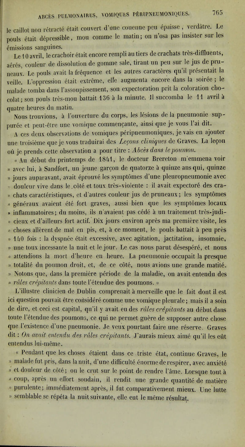 705 le caillol non rotraclc etail convert d’unc conennc pen epaissc , verdatrc. Le pouls etait d6pressible, mon comme Ic matin; on n’osa pas insister sur les i Emissions sanguines. Le 10 avril, le crachoir 6tait encore rempli an tiers de crachats trbs-didluents, 1 acres, conleur de dissolution de gomme sale, tirant im pen sur le jus de pru- ( ncaux. Le pools avait la M'quence et les aulres caract6res qu’il prdsentait la ' veille. L’oppression etait extreme, elle augmenta encore dans la soiree ; le malade tomba dans rassoupissement, son expectoration prit la coloration cbo- 1 colat; son pouls tres-mou battait 136 a la minute. 11 succomba le 11 avril a quatre heures du matin. Nous trouvions, a I’ouverture du corps, les lesions de la pneumonie sup- pur6e ct peut-eire unc voinique commencante, ainsi que je vous I’ai dit. A ces deux observations de vomiques peripneumoniques, je vais en ajouter une iroisieme que je vous traduirai des Le^om cliniqiies de Graves. La lecon ou je prends cette observation a pour titre : Abces dans Icpoumoii. « All debut du printemps de 18A1, le docteur Brereton nremmena voir » avec lui, a Sandfort, un jeune garcon de quatorze a quinze ansqui, quinze »jours auparavant, avait eprouve les symptdmes d’une pleuropneumonie avec  doulcur vive dans le.cote et toux tres-vioiente : il avait expectore des cra- >) chats caract6ristiques, et d’autres couleur jus de pruneaux; les symptomes -) g6neraux avaient ete fort graves, aussi bien que les symptomes locaux » inflammatoires; du moins, ils n'avaieut pas cede a un traitement tres-judi- 1) cieux et d’ailleurs fort actif. Dix jours environ apres ma premiere visite, les ;) cboses allerent de mal en pis, et, a ce moment, le pouls battait a peu pres » lAO fois : la dyspnee 6tait excessive, avec agitation, jactitation, insomnie, » une toux incessanie la nuit et le jour. Le cas nous parut desesper6, et nous •) attendions la mort d’heure en heure. La pneumonie occupait la presque )) totalite dll pouinon droit, et, de ce cote, nous avions une grande matit6. » Notons que, dans la premiere periode de la maladie, on avait eiitendu des » rales crepitants dans toute I’^tendue des poumons.» L’illustre clinicien de Dublin comprenait a merveille que le fait dont il est ici question pouvait etre coiisidere comme une voinique pleurale; mais il a soin de dire, et ceci est capital, qn’il y avait eudes rales crepitants au debut dans toute letenducdes poumons, ce qui ne permet guere de supposer autre chose que I’existence d’linc pneumonie. Je veux pourtant faire une reserve. Graves dit: On avait entendu des rales cr&pitants. J’aurais mieux aime qu’il les eut entendus lui-meme. « Pendant que les cboses 6taient dans ce triste etat, continue Graves, le » malade fut pris, dans la unit, d’une difficult^ enormederespircr, avec anxi6t6 -) et douleur de cOte; on le crut sur le point de rendre I’ame. Lorsque tout a -) coup, apres un elfort sondain, il rendit une grande quantite de matiere » purulente; imm^diatement apres, il fut comparativement mieux. Une lutte » scrnblable sc repeta la nuitsuivante, elle eut le meme r6sultat.