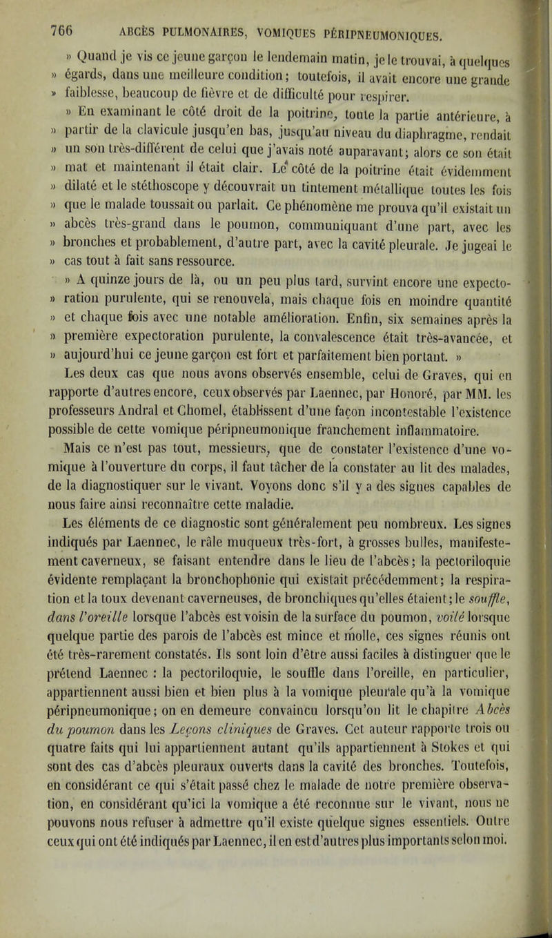 .) Quand je vis cc jeuiie garcon le Icndemain malin, jele trouvai, a (luelqucs » 6gards, dansuiie meilleurccoiidilion; toulcfois, il avail encore une grande » i’aiblesse, beaucoup de fievre el de didicult^ pour lesjiirer. » En examinant le col6 droit de la poilrinc, toule la parlie ant6rieure, a » partir de la clavicule jusqu en bas, ju^c[u’all niveau du diaphragme, rendail » un son ires-difl'erent de celui que j’avais not6 auparavant; alors ce son etail )) mat et maintenant il 6tait clair. Le cote de la poitrine etait 6videmmeni » dilate ct le st(§thoscope y d6couvrait un tinlement in6ialli({ue loutes les fois )) que le malade toussait ou parlait. Ce phenomene me prouva qu’il exislait un » abces Ires-grand dans le poumon, communiquant d’une part, avec les » broiiches et probablemenl, d’aulre part, avec la cavil6 pleurale. Je jugeai le » cas tout a fait sans ressource, » A quinze jours de la, ou un pen plus (ard, survint encore une expecto- » ration purulente, qui se renouvela, mais cbaque fois en moindre quantity » et cbaque liois avec une notable amelioration. Enfm, six semaines apres la » premiere expectoration purulente, la convalescence etait tres-avancee, el w aujourd’hui ce jeune garcon est fort et parfaitement bien portant. » Les deux cas que nous avons observes ensemble, celui de Graves, qui en rapporte d’autres encore, ceux observes par Laennec, par Honore, par MM. les professeurs Andral etChomel, etablissent d’une facon incontestable Fexistcncc possible de cette vomique peripneumonique franchement inflammaloire. Mais ce n’esl pas tout, messieurs, que de constater I’existencc d’une vo- mique a I’ouverture du corps, il faut tacher de la constater au lit des malades, de la diagnostiquer sur le vivant. Voyons done s’il y a des signes capables de nous faire ainsi reconnaitre cette maladie. Les Elements de ce diagnostic sont g6ii6ralement pen nombreux. Les signes indiques par Laennec, le rfde muqueux tres-fort, a grosses bulles, manifeste- ment caverneux, se faisant entendre dans le lieu de I’abces; la pectoriloquie evidente remplacant la bronchophonie qui existait pr6cc^demment; la respira- tion etla toux devenant caverneuses, de bronchiquesqu’elles 6taient;le souffle, dans Voreille lorsque I’abces estvoisin de la surface du poumon, wozYe lorsque quelque partie des parois de I’abces est mince et molle, ces signes r6unis out ete tres-rarement constates. Ils sont loin d’etre aussi faciles h distinguer que le pretend Laennec : la pectoriloquie, le souffle dans I’oreille, en particulier, appartiennent aussi bien et bien plus a la vomique pleurale qu’a la vomique peripneumonique; on en demeure convaincu lorsqu’on lit le cbapiire Abch du poumon dans les Lecons cliniques de Graves. Get auteur rapporte trois ou quatre faits qui lui appartiennent autant qu’ils appartiennent a Stokes et qui sont des cas d’abces pleuraux ouverts dans la cavite des bronches. Toutefois, en considerant ce qui s’etait pass6 chez le malade de notre premiere observa- tion, en considerant qu’ici la vomique a ete recoiinue sur le vivant, nous ne pouvons nous refuser a admettre qu’il existe quelque signes essenliels. Outre ceux qui ont 6t6 indiques par Laennec, il en estd’autres plus importanls scion moi.