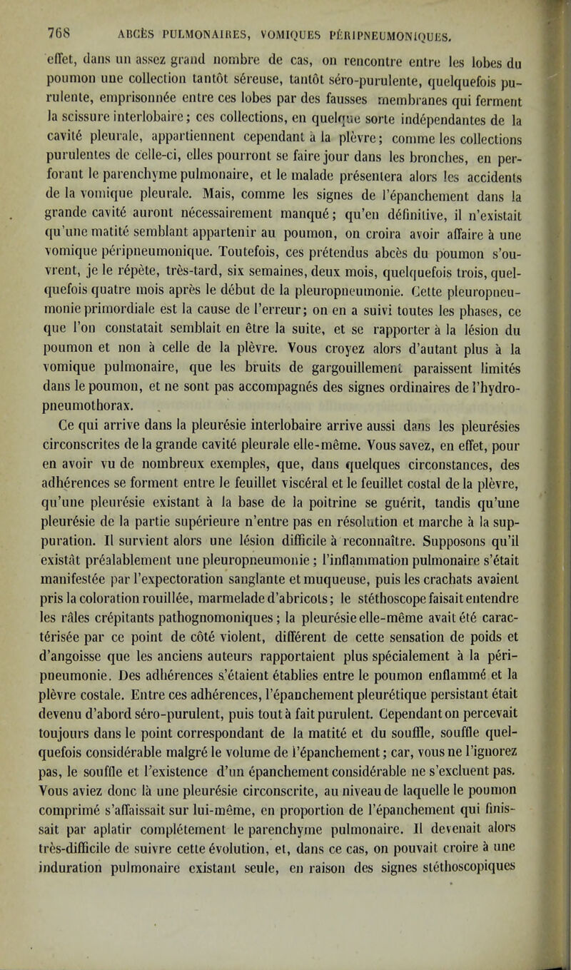 effet, dans un assez grand nombre de cas, on renconlre entre les lobes du poiinion uue collection tantot s6reuse, tanlot sero-purulenle, quelquefois pu- rulente, einprisonn^e entre ces lobes par des fausses membranes qui ferment la scissure inteiiobaire; ces collections, en quelque sorte independantes de la cavitd plenrale, appartiennent cependant a la plevre; comme les collections piirulentes dc celle-ci, dies pourront se faire jour dans les bronches, en per- forant le parenchyine pulmonaire, et le malade presentera alors Ics accidents de la vomiqne pleurale. Mais, comme les signes de I’^panchement dans la grande ca\it6 aiiront necessairement manqu6; qu’en definitive, il n’existait qu’une matite seinblant appartenir an poumon, on croira avoir affaire a une vomique peripneumonique. Toutefois, ces pretendus abces du poumon s’ou- vrent, je le r^pete, tres-tard, six semaines, deux mois, quelquefois trois, quel- quefois quatre mois apres le debut dc la pleuropneumonie. Cette pleuropneu- monie primordiale est la cause de I’erreur; on en a suivi toutes les phases, cc que Ton constatait seinblait en etre la suite, et se rapporter a la lesion du poumon et non a celle de la plevre. Vous croyez alors d’autant plus a la vomique pulmonaire, que les bruits de gargouillemenl paraissent limites dans le poumon, et ne sont pas accompagnfe des signes ordinaires de I’hydro- pneuinothorax. Ce qui arrive dans la pleuresie interlobaire arrive aussi dans les pleuresies circonscrites de la grande cavite pleurale elle-meme. Vous savez, en effet, pour en avoir vu de nombreux exemples, que, dans quelques circonstances, des adherences se forment entre le feuillet visceral et le feuillet costal dela plevre, qu’une pleuresie existant a la base de la poitrine se guerit, tandis qu’une pleur6sie de la partie superieure n’entre pas en resolution et inarche a la sup- puration. II survient alors une lesion difficile a reconnaitre. Supposons qu’il existat pr^alablement une pleuropneumonie; I’inflammation pulmonaire s’^tait manifest6e par I’expectoration sanglante et muqueuse, puis les crachats avaient pris la coloration rouill6e, marmelade d’abricols; le stethoscope faisait entendre les rales crepitants pathognomoniques; la pleuresie elle-meme avaitete carac- tdrisee par ce point de cote violent, different de cette sensation de poids et d’angoisse que les anciens auteurs rapportaient plus specialement a la peri- pneumonie. Des adherences s’etaient etablies entre le poumon enflamm^ et la plevre costale. Entre ces adherences, repancheinent pleur^tique persistant etait devenu d’abord s6ro-purulent, puis tout a fait purulent. Cependant on percevait toujours dans le point correspondant de la matite et du souffle, souffle quel- quefois considerable malgre le volume de repancheinent; car, vous ne I’ignorez pas, le souffle et Eexislence d’un epanchement considerable ne s’excluent pas. Vous aviez done la une pleuresie circonscrite, au niveau de laquelle le poumon comprime s’affaissait sur lui-meme, en proportion de I’epanchement qui finis- sait par aplatir compietement le parenchyine pulmonaire. II devenait alors tres-difficile de suivre cette evolution, et, dans ce cas, on pouvait croire a une induration pulmonaire existant seule, en raison des signes stethoscopiques