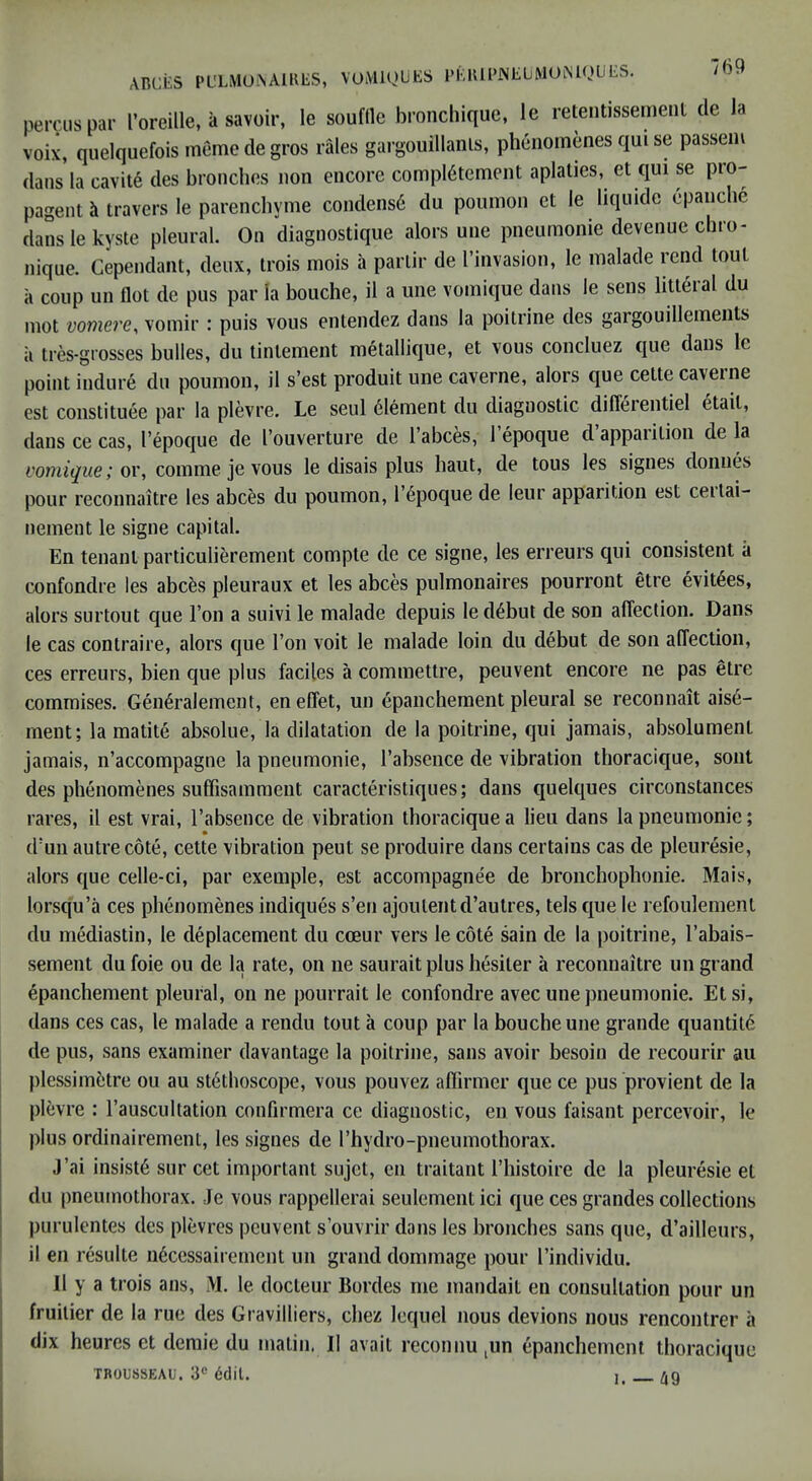 ARCiiS PL'LMOiNAlKES, VUiMlQlJES I’KRiRNElJMOiNUJLIES. peiTuspar I’oreille, a savoir, le souftle bronchique, le retentissemenl de Ja voix, quelquefois meme de gros rales gargouillanls, phenomenes qui se passem dans la cavit6 des bronclies non encore compl6tement aplalies, et qui se pio- pagent travel's le parencliynie condens6 du poumon ct le liquide epanche danslekyste pleural. On diagnostique alors une pneumonie devenue chro- nique. Cependant, deux, trois inois a parlir de I’invasion, le lualade rend tout a coup un flot de pus par la bouche, il a une vomique dans le sens liu6ral du mot vomere, vomir : puis vous entendez dans la poitrine des gargouillements a tres-grosses bulles, du tintement metallique, et vous concluez que dans Ic point indure du poumon, il s’est produit une caverne, alors que cette caverne est constituee par la plevre. Le seul Element du diagnostic difleientiel etait, dans ce cas, I’epoque de I’ouverture de 1 abces, 1 epoque d apparition de la vomique; ov, comme je vous le disais plus haut, de tons les signes donnes pour reconnaitre les abc^s du poumon, I’dpoque de leur apparition est ceitai- nenient le signe capital. En tenant particulierement compte de ce signe, les erreurs qui consistent a confondre les abcfes pleuraux et les abces pulmonaires pourront etre evit^es, alors SLirtout que Ton a suivi le malade depuis le d6but de son afieclion. Dans le cas contraire, alors que Ton voit le malade loin du debut de son affection, ces erreurs, bien que plus faciles a commettre, peuvent encore ne pas etre commises. Gen6ralement, en effet, un epanchement pleural se reconnait ais6- ment; la matite absolue, la dilatation de la poitrine, qui jamais, absolument jamais, n’accompagne la pneumonie, I’absence de vibration thoracique, sont des phenomenes suffisamment caracteristiques; dans qnelques circonstances rares, il est vrai, I’absence de vibration thoracique a lieu dans la pneumonie; dmn autre cote, cette vibration peut se produire dans certains cas de pleuresie, alors que celle-ci, par exemple, est accompagnee de bronchophonie. Mais, lorsq'u’a ces phenomenes indiques s’en ajoulentd’aulres, tels que le refoulement du mediastin, le deplacement du cceur vers le cote sain de la poitrine, I’abais- sement dufoie ou de la rate, on iie saurait plus hesiter a reconnaitre un grand epanchement pleural, on ne pourrait le confondre avec une pneumonie. Etsi, dans ces cas, le malade a rendu tout a coup par la bouche une grande quantity de pus, sans examiner davantage la poitrine, sans avoir besoin de recourir au plessim5tre ou au stethoscope, vous pouvez aflirmer que ce pus provient de la plevre : rauscultation conffrmera ce diagnostic, en vous faisant percevoir, le plus ordinairement, les signes de rhydro-pneumothorax. J’ai insiste sur cet important sujct, en traitant I’histoire de la pleuresie et I du pneumothorax. Je vous rappellerai seulcment ici que ces grandes collections ! purulentes des plevres peuvent s’ouvrir dans les bronches sans que, d’ailleurs, il en resulte ii6ccssairement un grand dommage pour rindividu. , Il y a trois ans, \I. le docteur Bordes me mandait en consultation pour un fruitier de la rue des Gravilliers, chez lequel nous devions nous rencontrer a dix heures ct demie du matin. II avail reconnu,un epanchement thoracique j TROUSSEAU. 3® dtlil. ]. ^9