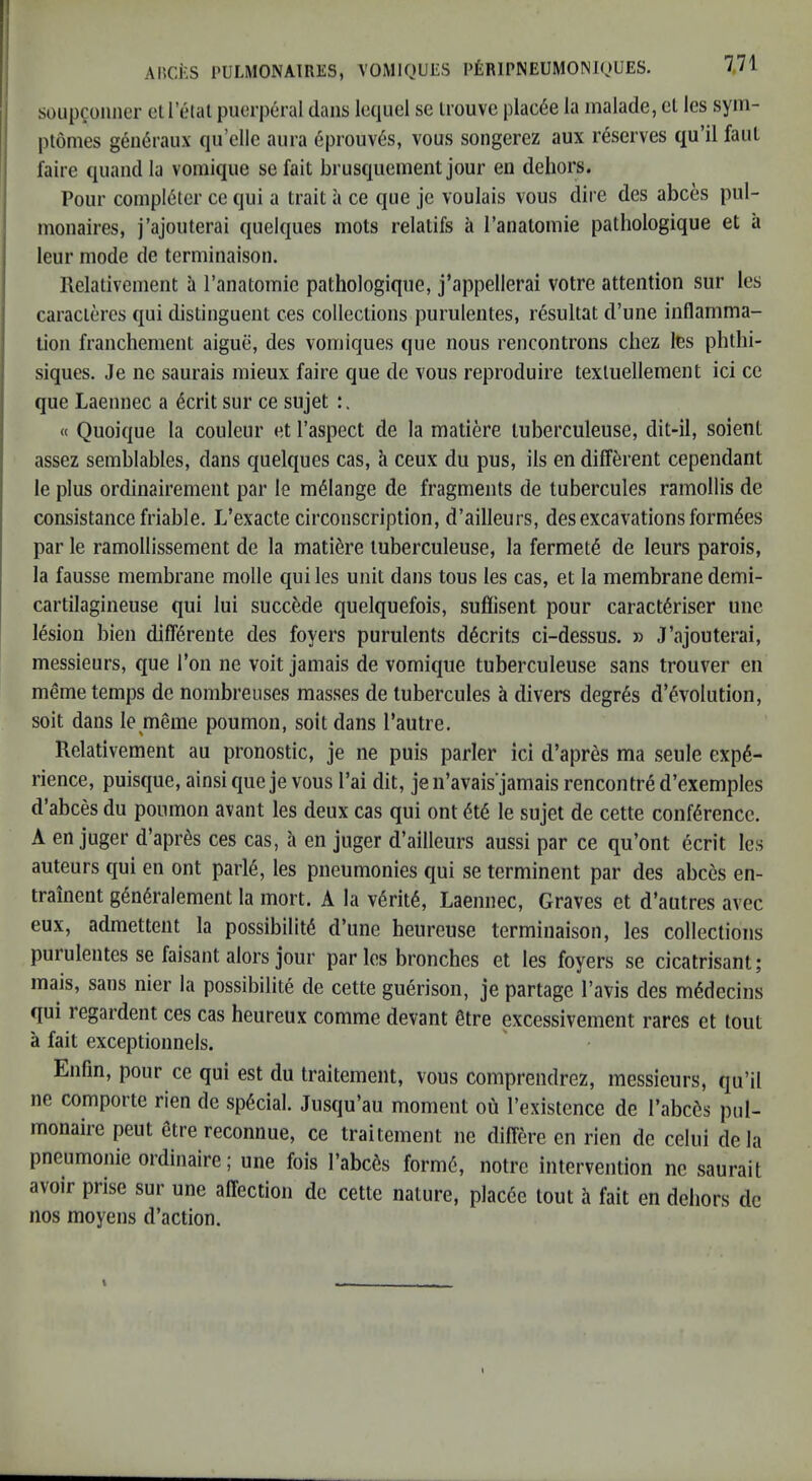 soupcoiincr ell’elat puerperal dans lequel se Irouve plac6e la inalade, el les syin- ptomes g6ii6raux qii’clle aura 6prouv6s, vous songerez aux reserves qu’il faul faire quand la vomique sefait brusqueineiit jour en dehors. Pour conipl6ter ce qui a trait a ce qiie je voulais vous dire des abces pul- monaires, j’ajouterai quelques mots relatifs a ranatomie pathologique et a leur mode de terminaison. Relativement a I’anatomie pathologique, j’appellerai votre attention sur les caracleres qui distinguent ces collections purulentes, resultat d’une inflamma- tion franchement aigue, des vomiques que nous rencontrons chez tes phthi- siques. Je ne saurais mieux faire que de vous reproduire texluellement ici ce que Laeunec a 6crit sur ce sujet « Quoique la couleur et I’aspect de la matiere tuberculeuse, dit-il, soient assez semblables, dans quelques cas, h ceux du pus, ils en different cependant le plus ordinairement par le melange de fragments de tubercules ramollis de consistance friable. L’exacte circonscription, d’ailleurs, des excavations form6es par le ramollissement de la matiere tuberculeuse, la fermet^ de leurs parois, la fausse membrane mode qui les unit dans tons les cas, et la membrane demi- cartilagineuse qui lui succ^de quelquefois, suflisent pour caract^riser line lesion bien diff^rente des foyers purulents d^crits ci-dessus. » J’ajouterai, messieurs, que Ton ne voit jamais de vomique tuberculeuse sans trouver en meme temps de nombreuses masses de tubercules a divers degr6s d’^volution, soit dans le meme poumon, soit dans I’autre. Relativement au pronostic, je ne puis parler ici d’apres ma seule expe- rience, puisque, ainsi que je vous I’ai dit, jen’avais'jamais rencontre d’exemples d’abces du poumon avant les deux cas qui ont 6te le sujet de cette conference. A en juger d’apres ces cas, a en juger d’ailleurs aussi par ce qu’ont ecrit les auteurs qui en ont parie, les pneumonies qui se terminent par des abces en- trainent generalement la mort. A la verite, Laennec, Graves et d’autres avec eux, admettent la possibilite d’une heureuse terminaison, les collections purulentes se faisant alors jour par les brunches et les foyers se cicatrisant; mais, sans nier la possibilite de cette guerison, je partage I’avis des mddecins qui regardent ces cas heureux comme devant fitre excessivement rares et lout a fait exceptionnels. Eiifin, pour ce qui est du traitement, vous comprendrez, messieurs, qu’il ne comporte rien de special. Jusqu’au moment ou I’existence dc l’abc6s pul- monaire pent 6tre reconnue, ce traitement ne differe en rien de celui de la pneumonie ordinaire; une fois I’abc^s form6, notre intervention ne saurail avoir prise sur une affection dc cette nature, placee lout h fait en dehors de nos moyens d’action. i