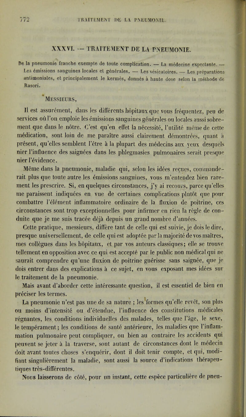 XXXVI. - TRAITEMENT DE LA PNEUMONIE. De la pneumonie franche exempte de toute complication. — La medecine expectante. — Les Emissions sanguines locales et gen4rales. — Les vesicaloires. — Les preparations antimoniales, et principalement le kermes, donums a haute dose selon la inelliode de Rasori. ’messieurs, II est assui’6ment, dans les difTercnts hopitauxque vous frequentez, pen de services ouroii emploie les emissions sanguines g6nerales ou locales aussi sobre- ment que dans le notre. G’est qu’eii elTet la necessite, rmilite memede cette medication, soiit loin de me paraitre aussi clairement demontrees, ((uant a present, qu’elles semblent I’etre a la pluparl des m6decins aux yeux desquels nier I’influence des saign^es dans les phlegmasies pulmonaires serait presque nier I’^vidence. Meme dans la pneumonie, maladie qui, selon les id6es recues, commandc- rait plus que toute autre les emissions sanguines, vous m’entendez bien rare- ment les prescrire. Si, en quelques circonstances, j’y ai recours, parce qu’elles me paraissent indiqu6es en vue de certaines complications plutot que pour combattre I’d^ment inflammatoire ordinaire de la fluxion de poitrine, ces circonstances sont trop exceptionnelles pour inflrmer en rien la regie de con- duite que je me suis tracee deja depuis un grand nombre d’ann^es. Cette pratique, messieurs, dilfere tant de celle qui est suivie, je dois le dire, presque universellement, de celle qui est adoptee parla majoritedevosmaitres, mes collegues dans les hopitaux, et par vos auteurs classiques; elle se trouve tenement en opposition avec ce qui est accepte par le public non medical qui ne saurait comprendre qu’une fluxion de poitrine guerisse sans saignee, que je dois entrer dans des explications a ce sujet, en vous exposant mes idees sur le traitement de la pneumonie. Mais avant d’aborder cette interessante question, il est essentiel de bien en preciser les termes. La pneumonie n’est pas nne de sa nature ; les ^formes qu’elle revet, son plus ou moins d’intensit6 ou d’etendue, I’influence des constitutions medicales regnantes, les conditions individuelles des malades, telles que I’age, le sexe, le temperament; les conditions de sant6 anterieure, les maladies que I’inflam- mation pulmonaire peut compliquer, on bien au contraire les accidents qui peuvent se jeter a la traverse, sont autant de circonstances dont le mddecin doit avant toutes choses s’enquerir, dont il doit tenir compte, et qui, modi- flant singulierement la maladie, sont aussi la source d’indications th^rapeu- tiques tres-diflerentes. Nous laisserons de cote, pour iin instant, cette espece particuliere de pneu-