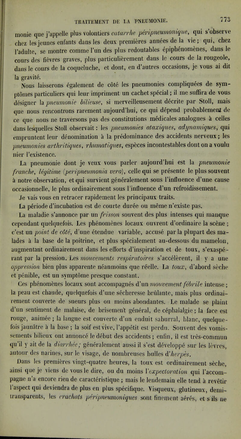 monie que j’appelle plus volonliers catarrhe peripneumomque, qui s’observe chez lesjeunes enfants dans les deux premieres ami6es de la vie; qui, chez I’adulte, se montre comme Tun des plus redoutables 6piph6nom6nes, dans le cours des fievres graves, plus parliculierement dans le cours de la rougeole, dans le cours de la coqueliiche, et dont, en d’autres occasions, je vous ai dit la gravity. Nous laisserons egalement de c6t6 les pneumonies compliqu^es de sym- ptonies particuliers qui leur impriment un cachet special; il me suffira de vous designer la pneumonie bilieuse, si merveilleusement d6crite par Stoll, mais que nous rencontrons rarement aujourd’hui, ce qui depend probablemeni de ce que nous ne traversons pas des constitutions mMicales analogues a cedes dans lesquelles Stoll observait: les pneumonies ataxiques, adynamiques, qui empruntent leur denomination a la predominance des accidents nerveux; les pneumonies arthritiques, rhumatiques, especes incontestables dont on a voulu nier I’existence. La pneumonie dont je veux vous parler aujourd’hui est la pneumonie franche, legitime {peripneumonia vera), cede qui se presente le plus souvent a notre observation, et qui survient generalement sous I’influence d’une cause occasionnelle, le plus ordinairement sous I’influence d’un refroidissement. Je vais vous en retracer rapidement les principaux traits. La pdriode d’incubation est de courte dur6e ou meme n’existe pas. La maladie s’annonce par un frisson souvent des plus intenses qui manque cependant quelquefois. Les phenomenes locaux ouvrent d’ordinaire la scene ; c’est un point de c6te, d’une etendue variable, accuse par la plupart des ina- lades a la base de la poitrine, et plus specialement au-dessous du mamelon, augmentant ordinairement dans les efforts d’inspiration et de toux, s’exasp6- rant par la pression. Les mouvements respiratoires s’accelerent, il y a une oppression bien plus apparente n6anmoins que r6elle. La touXy d’abord seche et penible, est un symptome presque constant. Ces phenomenes locaux sont accompagnes d’un mouvement febrile intense; la peau est chaude, quelquefois d’line secheresse bnilante, mais plus ordinai- rement couverte de sneurs plus ou moins abondantes. Le malade se plaint d’un sentiment de malaise, de brisemen't g6ii6ral, de c6phalalgie; la face est rouge, anim6e ; la langue est couverte d’nn enduit saburral, Wane, quelque- fois jaunatre a la base ; la soif estvive, I’appetit est perdu. Souvent des vomis- sements bilieux oni annonc6 le debut des accidents; enfin, il est tres-commun qu’il y ait de la diarrhee; generalement aussi il s’est developpe sur les levres, autour des naiines, sur le visage, de nombreuses bulles ^herpes. Dans les premieres vingt-quatre heures, la toux est ordinairement s6che, ainsi que je viens de vousle dire, ou du moins Vexpectoration qui I’accom- pagne n’a encore rien de caract6ristique ; mais le lendemain elle tend a revetir I’aspect qui deviendra de plus en plus sp6cifique. Visqueux, glutineux, demi- iransparenls, les vrachats peripnmmoniques sont lineinent aen'vs, et s ils ne