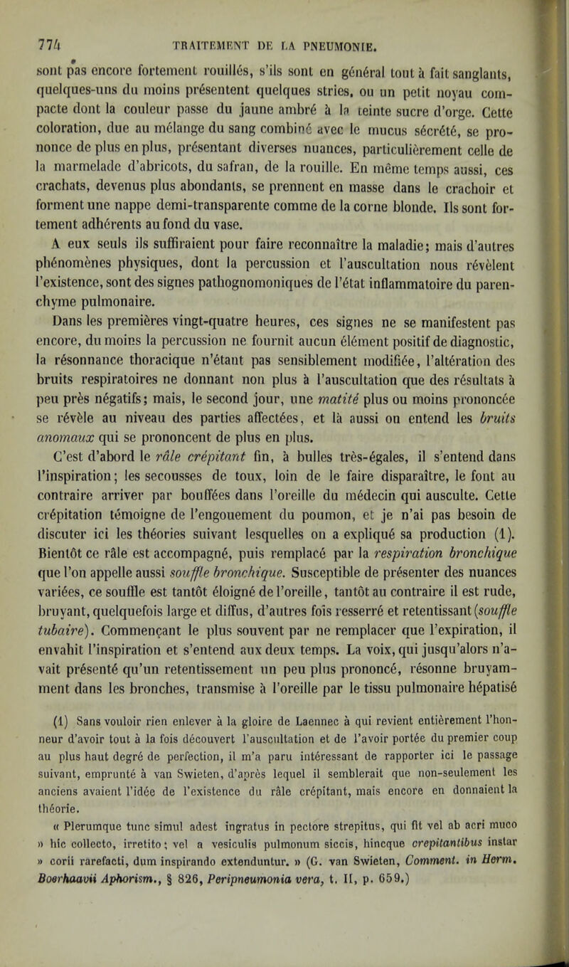 soiit pas encore fortenieiil rouill6s, s’ils sont en g6n6ral lont a fait sanglants, quelques-iins du nioins pr^sentent quelques stries, ou un petit noyau corn- pacte dont la couleur passe du jaune ambr6 h la teinte sucre d’orge. Cette coloration, due au indlange du sang combind avec le mucus sdcrdtd, se pro- nonce de plus en plus, prdsentant diverses nuances, particulierement celle de la niarmelade d’abricots, du safran, de la rouille. En meme temps aussi, ces crachats, devenus plus abondants, se prennent en masse dans le crachoir et forment une nappe demi-transparente comme de la come blonde. Ils sont for- tement adherents au fond du vase. A eux seuls ils suffiraient pour faire reconnaitre la maladie; mais d’autres pbdnomdnes physiques, dont la percussion et I’auscultation nous rdveleiit I’existence, sont des signes pathognomoniques de I’dtat inflammatoire du paren- chyme pulmonaire. Dans les premieres vingt-quatre heures, ces signes ne se manifestent pas encore, dumoins la percussion ne fournit aucun eldment positif de diagnostic, la rdsonnance thoracique n’dtant pas sensiblement modifide, I’altdration des bruits respiratoires ne donnant non plus h I’auscultation que des rdsultats a pen prds negatifs; mais, le second jour, une matite plus ou moins prononcde se rdvdle au niveau des parties alTect6es, et la aussi on entend les bruits anomaux qui se prononcent de plus en plus. C’est d’abord le rale crepitant fin, a bulles tres-6gales, il s’entend dans 1’inspiration; les secousses de toux, loin de le faire disparaitre, le font au contraire arriver par bonifies dans I’oreille du ra6decin qui ausculte. Cette crepitation temoigne de I’engouement du poumon, et je n’ai pas besoiii de discuter ici les theories suivant lesquelles on a explique sa production (1). Bient6t ce lAle est accompagne, puis remplac6 par la respiration hronchique que Ton appelle aussi souffle bronchique. Susceptible de presenter des nuances variees, ce souffle est tantot eioigne de I’oreille, taiitot au contraire il est rude, bruyant, quelquefois large et diffus, d’aiitres fois resserre et retentissant tubaire). Commencant le plus souvent par ne remplacer que I’expiration, il envabit I’inspiration et s’entend aux deux temps. La voix, qui jusqu’alors n’a- vait presente qu’un retentissement un peu pins prononce, resonne bruyam- ment dans les bronches, transmise a I’oreille par le tissu pulmonaire hepatis6 (1) Sans vouloir rien enlever a la gloire de Laennec a qui revient entierement I’hon- neur d’avoir tout a la fois decouvert I’auscultation et de I’avoir portee du premier coup au plus haut degr6 de perfection, il m’a paru iiiteressant de rapporter ici le passage suivant, emprunte a van Swieten, d’apres lequel il semblerait que non-seulement les anciens avaient rid6e de I’existence du rMe crepitant, mais encore en donnaient la th^orie. « Plerumque tunc simul adest ingratus in peclore strepitus, qui fit vel ab acri muco » hie collecto, irretito; vel a vesiculis pulmonum siccis, hineque crepitanlibus inslar » corii rarefacti, dum inspirando extenduntur. » (G. van Swieten, Comment, in Herm, Boerhaavii Aphorism., § 826, Peripneumonia vera, t. Il, p. 659.)