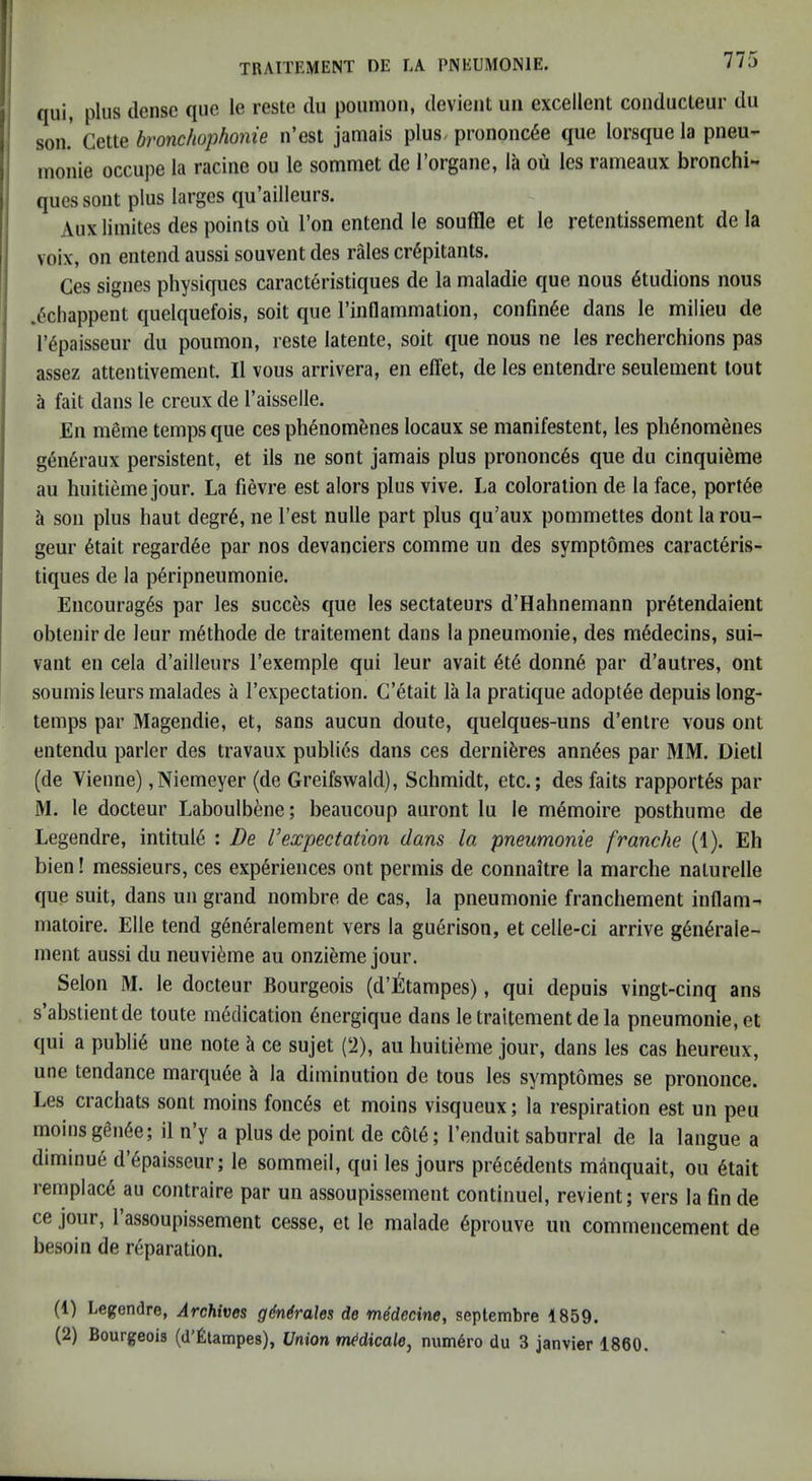 ' TRAITEMENT DE la PNEUMONIE. 775 i qui, plus dense que le reste du poiimon, devient uii excellent conducleur du I son. Cette bronchophonie n’est jamais plus/ prononcde que lorsque la pneu- ; monie occupe la racine on le somniet de I’organe, la oii les rameaux bronchi- ques sont plus larges qu’ailleurs. Aux liinites des points ou Ton entend le souffle et le retentissement de la voix, on entend aussi souvent des rales crepitants. Ces signes physiques caracteristiques de la maladie que nous etudions nous I .ediappent quelquefois, soit que rinflammation, confmee dans le milieu de i repaisseur du poumon, reste latente, soit que nous ne les recherchions pas j assez attentivement. II vous arrivera, en effet, de les entendre seulement tout a fait dans le creux de I’aisselle. En mfime temps que ces phenomfenes locaux se manifestent, les phenomenes geu6raux persistent, et ils ne sont jamais plus prononc6s que du cinquieme ail huitieme jour. La fievre est alors plus vive. La coloration de la face, port6e ii son plus haut degr6, ne Test nulle part plus qu’aux pommettes dont la rou- geur 6tait regard6e par nos devanciers comme un des symptomes caracteris- tiques de la p6ripneumonie. Encourages par les succ^s que les sectateurs d’Hahnemann pr6tendaient obtenir de leur m^thode de traiternent dans la pneumonie, des medecins, sui- vant en cela d’ailleurs I’exemple qui leur avait et6 donn6 par d’autres, ont soumis leurs malades a I’expectation. C’etait la la pratique adoptee depuis long- temps par Magendie, et, sans aucun doute, quelques-uns d’enlre vous ont entendu parler des travaux publics dans ces dernieres ann^es par MM. Dietl (de Vienne) ,Niemeyer (de Greifswald), Schmidt, etc.; des faits rapport^s par M. le docteur Laboulbene; beaucoup auront lu le memoire posthume de Legendre, intitule : De Vexpectation dans la pneumonie franche (1). Eh bien! messieurs, ces experiences ont permis de connaitre la marche naturelle que suit, dans un grand nombre de cas, la pneumonie franchement inflam- matoire. Elle tend generalement vers la guerison, et celle-ci arrive generale- ment aussi du neuvieme au onzieme jour. Selon M. le docteur Bourgeois (d’l^tampes), qui depuis vingt-cinq ans s’abstientde toute medication energique dans le traiternent de la pneumonie, et qui a publie une note i ce sujet (‘i), au huitieme jour, dans les cas heureux, une tendance marquee la diminution de tous les symptomes se prononce. Les crachats sont moins fonces et moins visqueux; la respiration est un peu moinsgenee; il n’y a plus de point de cote; I’enduit saburral de la langue a diminue d’epaisseur; le sommeil, qui les jours precedents manquait, ou etait remplace au contraire par un assoupissemeut contiiiuel, revient; vers la fin de ce jour, 1 assoupissement cesse, et le malade eprouve un commencement de besoin de reparation. (1) Legendre, Archives gMrales de medccine, septembre 1859.