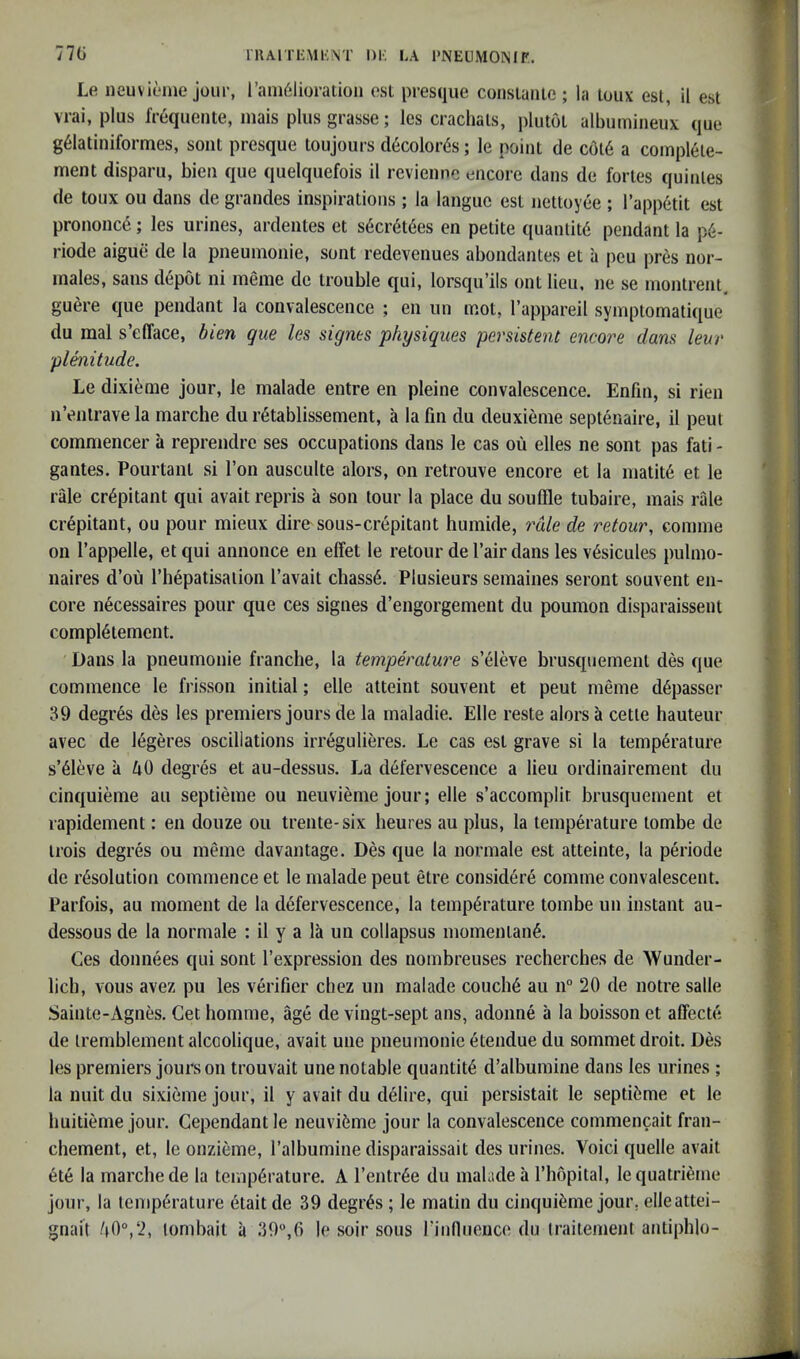 77G n\Am;Mi;NT m; la i'nelimoinif.. Le iieuvii-nie jour, raiii6lioratioii osl presque consiaiile ; la loux est, il est vrai, plus frequente, inais plus grasse; les crachals, plutol albumineux que g61atiniformes, soiit presque loujours tl(iColor<5s; le point de c6l6 a complele- ment disparu, bieii que quelquefois il revienne encore dans de fortes quinles de toux ou dans de grandes inspirations ; la langue est nettoyee ; I’appetit est prononc6; les urines, ardentes et s6cr6t6es en petite quantity pendant la p6- riode aigue de la pneumonie, sont redevenues abondantes et a peu pres nor- inales, sans depot ni ineme de trouble qui, lorsqu’ils ont lieu, ne se montrent, guere que pendant la convalescence ; en un mot, I’appareil syniptomatique du mal s’elTace, bien que les signes physiques persistent encore dans leur plkiitude. Le dixieme jour, le malade entre en pleine convalescence. Enfm, si rien n’enlrave la marche du r6tablissement, a la fin du deuxienie septenaire, il peul commencer a reprendre ses occupations dans le cas ou elles ne sont pas fati - gantes. Pourtant si Ton ausculte alors, on retrouve encore et la iuatit6 et le rale crepitant qui avait repris a son tour la place du souffle tubaire, inais rale crepitant, ou pour mieux dire sous-crepitant humide, rale de retour, eomnie on I’appelle, etqui annonce en elfet le retour de fair dans les v6sicules pulnio- naires d’ou rhepatisaiion I’avait chass6. Plusieurs semaines seront souvent en- core necessaires pour que ces signes d’engorgement du poumon disparaissent compl6tement. Dans la pneumonie franclie, la temperature s’eleve brusquement des que commence le frisson initial; elle atteint souvent et pent meme d6passer 39 degres des les premiers jours de la maladie. Elle reste alors a cetle hauteur avec de legeres oscillations irregulieres. Le cas est grave si la temperature s’61eve a UO degres et au-dessus. La defervescence a lieu ordinairement du cinquieme an septleme ou neuvieme jour; elle s’accomplit brusquement et rapidement: en douze ou trente-six lieures au plus, la temperature tombe de irois degres ou meme davantage. Des que la normale est atteinte, la periode de resolution commence et le malade pent etre considere comme convalescent. Parfois, au moment de la defervescence, la temperature tombe un instant au- dessous de la normale : il y a la un collapsus momenlane. Ces donnees qui sont I’expression des nombreuses recherches de Wunder- lich, vous avez pu les verifier cbez un malade couche au n° 20 de notre salle Sainte-Agnes. Get homme, age de vingt-sept ans, adonne a la boisson et affecte de tremblement alcoolique, avait une pneumonie etendue du sommet droit. Des les premiers jours on trouvait une notable quantite d’albumine dans les urines ; la nuit du sixieme jour, il y avait du deiire, qui persistait le septieme et le huitieme jour. Gependantle neuvieme jour la convalescence commencait fran- chement, et, le onzieme, I’albumine disparaissait des urines. Void quelle avait 6te la marche de la temperature. A I’entree du malade a I’hopital, lequatrieme jour, la temperature etait de 39 degres ; le matin du cinquieme jour, elleattei- gnaft lombait a 39®,0 le soir sous rinnuence du traitement antiphlo-