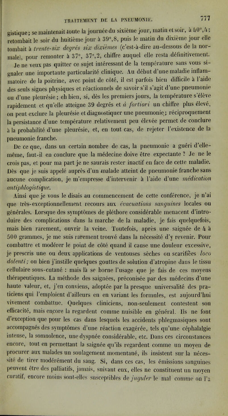 gistique; se maintenait loule la jouriieedu sixi^ine jour, nialiii etsoir, a retombait le soir du huiti6me jour a 39“,8, puis le inaliii du dixieme jour elle tombait a trente-six degrh six dixiemes (c’cst-a-dire au-dessous de la nor- male), pour renionter a 37% 37“,2, chilTre auquel elle resta d^finitivement. Je lie veux pas quitter ce sujet iiil6ressant de la temperature sans vous si- gnaler une importante particularity clinique. Aii d6but d’une maladie inllam- nialoire de la poitrine, avec point de cot6, il est parfois bien difficile a I’aide des seuls signes physiques et reactionnels de savoir s’il s’agit d’une pneumonie oil d’une pleuresie; eh bien, si, des les premiers jours, la tempyrature s’yieve rapidement et qu’elle atteigne 39 degrys et d fortiori un chiffre plus yievy, on pent exclure la pleurysie etdiagnostiquer une pneumonie; ryciproqiiement la persistance d’une tcmpyrature relativement pen yievye permet de conclure a la probability d’une pleurysie, et, en tout cas, de rejeter I’existeuce de la pneumonie franche. De ce que, dans un certain nombre de cas, la pneumonie a guyri d’elle- meme, faut-il en conclure que la mydecine doive etre expectante ? Je ne le crois pas, et pour ma part je ne saurais rester inactif en face de cette maladie. Des que je suis appeiy aupres d’un inalade atteint de pneumonie franche sans aucune complication, je m’empresse d’intervenir a I’aide d’une medication antiphlogistique. Ainsi que je vous le disais au commencement de cette confyrence, je n’ai que tres-exceptionnellemeiit recours aux evacuations sanguines locales ou genyrales. Lorsque des symptomes de piythore considyrable meuacent d’intro- duire des complications dans la marche de la maladie, je fais quelquefois, mais bien rarement, ouvrir la veine. Toutefois, apres une saignye de A a 500 grammes, je me suis rarement trouvy dans la nycessity d’y revenir. Pour combattre et modyrer le point de coty quand il cause une doulenr excessive, je prescris une ou deux applications de ventouses seches ou scarifiSes loco dolenli; ou bien j’instille quelques gouttes de solution d’atropine dans le lissu cellulaire sous-cutany : mais la se borne I’usage que je fais de ces moyens thyrapeutiques. La mythode des saignees, pryconisye par des mydecins d’une haute valeur, et, j’en conviens, adoptye par la presque universality des pra- ticiens qui I’emploient d’ailleurs en en variant les formules, est aujourd’hui vlvement combattue. Quelques cliniciens, non-seulement contestent son efficacity, mais en.core la regardent comme nuisible en gynyral. Ils ne font d’exception que pour les cas dans lesquels les accidents phlegmasiques sont accompagnys des symptomes d’une ryaction exagyrye, tels qu’une cyphalalgie intense, la somnolence, une dyspnye considyrable, etc. Dans ces circonstances encore, tout en permettant la saignye qu’ils regardent comme un moyen de procurer aux malades un soulagement momentany, ils insistent sur la nyces- site de tirer modyryment du sang. Si, dans ces cas, les ymissions sanguines peuvenl etre des palliatifs, jamais, suivant eux, elles ne constituent un moyen curatif, encore rnoins sout-ellos suscepiibles Aq juguler\e mal comme on I’a