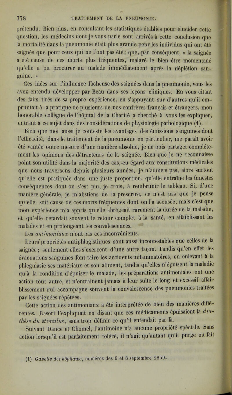 prclendu. Bioii plus, en consullant les slalisli([ues ^laUios pour 61ucider cello queslion, les m6decins donlje vous parlc soul arrivds a cette conclusion que la niorlalite dans la pneumonie 6lait plus grande pour les individus qui onl 6l6 saignes que pour ceux qui nc Toni pas 6l6; que, par cons6quent, « la saign6e a dl6 cause de ces morts plus fr6quentes, malgrd le bien-6lre momenlan6 ([u’elle a pu procurer au malade irnm6dialement apr6s la d6pl6tion san- guine. » Ces idees sur I’influence facheusedes saign6es dans la pneumonie, vous les avez entendu d^velopper par Beau dans ses lecons cliniques. En vous cilanl des fails lir6s de sa propre exp6rience, en s’appuyant sur d’autres qu’il em- prunlait a la pratique de plusieurs de nos confreres francais el Strangers, mon honorable collogue de I’liopital de la Gharil6 a cherch6 a vous les expliquer, entrant a ce sujet dans des considerations de physiologic pathologique (1). Bien que inoi aussi je conteste les avantages des emissions sanguines dont refijcacite, dans le traitement de la pneumonie en particulier, me parait avoir ete vantee outre mesure d’une maniere absolue, je ne puis partager compl6te- ment les opinions des detracteurs de la saigii6e. Bien que je ne reconnaisse point son ulilit6 dans la majorite des cas,-€u egard aux constitutions medicales que nous traversons depuis plusieurs ann6es, je n’admcts pas, alors surtout qu’elle est pratiquee dans une juste proportion, qu’elle entraine les funestes consequences dont on s’est plu, je crois, a rembrunir le tableau. Si, d’une maniere generale, je m’abstiens de la prescrire, ce n’est pas que je pense qu’elle soit cause de ces morts fr^quentes dont onl’a accus6e, mais c’est que mon experience m’a appris qu’elle abr6geait rarement la duree de la maladie, et qu’elle retardait souvent le retour complet a la sant6, en affaiblissant les malades et en prolongeant les convalescences. ' * Les antimoniaux n’ont pas ces inconv^nieiits. Leurs’propri^tes antiphlogistiques sont aussi incontestables que cedes de la saigii6e; seulement elles s’exercent d’une autre fagon. Tandis qu’en effet les evacuations sanguines font taire les accidents inflammatoires, en enlevant k la phlegmasie ses materiaux et son aliment, tandis qu’elles n’^puisent la maladie qu’a la condition d’6puiser le malade, les preparations aiitimoniales out une action tout autre, et n’entrainent jamais a leur suite le long et excessif alTai- blissement qui accompagne souvent la convalescence des pneumonies trait6es par les saignees repet6es. Celle action des antimoniaux a 6te interpr^tee de bien des mani^jres dilfe- rentes. Rasori I’expliquait en disant que ces medicaments epuisaient la dia- these du stimulus, sans trop d6finir ce qu’il entendait par la. Suivant Dance et Chomel, I’antimoine n’a aucune propriete speciale. Sans action lorsqu’il est parfaitemenl tol6r6, il n’agit qu’autant qu’il purge ou fait