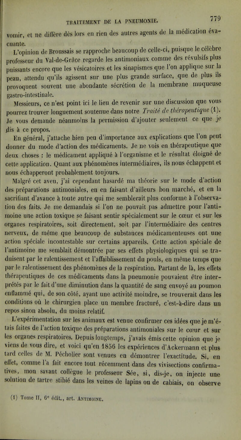 TIUITEMENT DE LA PNEUMONIE. j vomir, el ne dilTere des lors cn rieii des auLres agents de la medication 6va- ! cuante. , . I L’opinion de Broussais se rapproche beaucoup de celle-ci, puisque le celeore j professeur du Val-de-Gnlce regarde les antinioniaux comme des r6vulsifs plus puissants encore que les v6sicatoires et les sinapismes que Ton applique sur la I peau, attendu qu’ils agissent sur une plus grande surface, que de plus ils ( provoquent souveiU une abondante secretion de la membrane muqueuse j gastro-intestinale. j Messieurs, ce n’est point ici le lieu de revenir sur une discussion que vous j pourrez trouver longuement soutenue dans notre Traite de therapeutique (1). Je vous demaiide neanmoins la permission d’ajouter seulement ce que je dis a ce propos. En general, j’attache bien peu d’importance aux explications que Ton peut donner du mode d’action des medicaments. Je ne vois en therapeutique que deux choses : le medicament applique a Torganisme et le resultat eioigne de i cette application, Quant aux phenomenes intermediaires, ils nous ediappent et nous echapperont probablement toujours. Malgre cet aveu, j’ai cependant hasarde ma theorie sur le mode d’action des preparations antiinoniales, en en faisant d’ailleurs bon inarche, et en la sacrifiant d’avance a toute autre qui me semblerait plus conforrne I’observa- tion des faits. Je me demandais si Ton ne pouvait pas admettre pour I’anti- moine une action toxique se faisant sentir specialement sur le cceur et sur les orgaiies respiratoires, soit directement, soit par I’interinediaire des centres nerveux, de meme que beaucoup de substances medicamenteuses ont une action sp^ciale incontestable sur certains appareils. Cette action sp^ciale de I’antimoine me semblait ddnontr^e par ses effets physiologiques qui se tra- duisent par le ralentissement et I’affaiblissement du pouls, en meme temps que par le ralentissement des phdiomenes de la respiration. Partant de la, les effets tberapeutiques de ces medicaments dans la piieumonie pouvaient etre inter- pretes par le fait d’une diminution dans la quantity de sang envoy6 au poumon enflamm6 qui, de son c6t6, ayant une activite moindre, se trouverait dans les conditions ou le chirurgien place un membre fracture, e’est-a-dire dans un repos sinon absolu, du moins relatif. L experimentation sur les animaux est venue confirmer ces kiees que je m’e- tais faites de 1 action toxique des preparations antimoniales sur le cceur et sur les 01 ganes respiratoires, Depuis loiigtemps, j’avais emis cette opinion que je viens de vous dire, et voici qu’en 1856 les experiences d’Ackerinann et plus tard cedes de M. Pecholier sont venues en demontrer I’exactitude. Si, eu effet, comme 1 a fait encore tout recenunent dans des vivisections confirma- tives, mon savant collegue le professeur S6e, si, dis<je, on injecte une solution de tartre stibie dans les veines de lapins ou de cabiais, on observe (1) Tome II, 6® 6dit,, art. Antimoine.