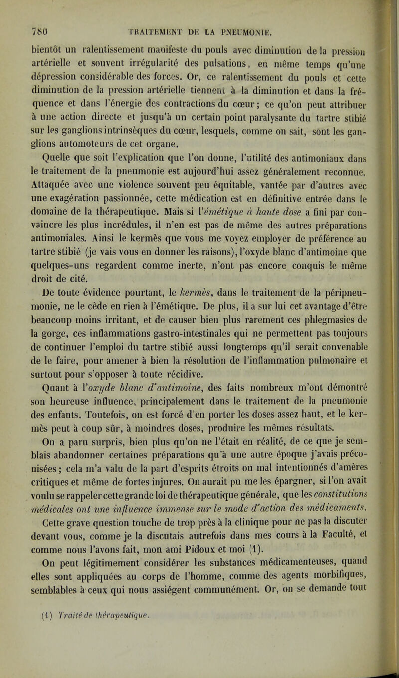 bientot un raleiitissenient rnanileste du pouls avec diminulion de la pressioii art^rielle et souvent irr6gularil6 des pulsations, en meme temps qu’une depression considerable des forces. Or, ce ralentissement du pouls ct cette diminution de la pression arterielle tienncni a la diminution et dans la fre- quence et dans lenergie des contractions du coeur; ce qu’on peut attribuer h line action directe et jusqu’a un certain point paralysante du tartre stibie sur les ganglions intrinseques du coeur, lesquels, comme on sait, sont les gan- glions automoteurs de cet organe. Quelle que soit I’explication que Ton donne, rutilite des antimoniaux dans le traitement de la pneumonie est aujourd’liui assez gen6ralement reconnue. Attaquee avec une violence souvent peu equitable, vantee par d’autres avec une exageration passioniiee, cette medication est en definitive entree dans le domaine de la therapeutique. Mais si Vemetique d haute dose a fini par con- vaincre les plus incredules, il n’en est pas de meme des autres preparations antimoniales. Ainsi le kermes que vous me voyez employer de preference au tartre stibie (je vais vous en donner les raisons), I’oxyde blanc d’antimoine que quelques-uns regardent comme inerte, n’ont pas encore conquis le meme droit de cite, De toute evidence pourtant, le kermes, dans le traitement de la peripneu- monie, ne le cede en rien a I’emetique. De plus, il a sur lui cet avantage d’etre beaucoup moins irritant, et de causer bien plus rarement ces phlegmasies de la gorge, ces inflammations gastro-intestinales qui ne permettent pas toujours de continuer I’emploi du tartre stibi6 aussi longtemps qu’il serait convenable de le faire, pour amener a bien la resolution de I’inflammation pulmonaire et surtout pour s’opposer a toute r6cidive. Quant a Voxyde blanc d'antimoine, des faits nombreux m’ont d6montre son beureuse influence, principalement dans le traitement de la pneumonie des enfants. Toutefois, on est forc6 d’en porter les doses assez haut, et le ker- mes peut a coup sur, a moindres doses, produire les memes resultats. On a paru surpris, bien plus qu’on ne I’etait en r^alite, de ce que je sem- blais abandonner cerlaines preparations qu’a une autre epoque j’avais pr6co- nis6es; cela m’a valu de la part d’esprits etroits ou mal intentionn^s d’ameres critiques et meme de fortes injures. On aurait pu me les dpargner, si Ton avait voulu se rappeler cette grande loi de therapeutique gen6rale, que les constitutions medicates ont une influence immense sur le mode d‘action des medicaments. Cette grave question touche de trop pres a la clinique pour ne pas la discuter devant vous, comme je la discutais autrefois dans mes cours a la Faculty, et comme nous I’avons fait, mon ami Pidoux et moi (1). On peut legitimement consid6rer les substances mMicamenteuses, quand elles sont appliquees au corps de rhomme, comme des agents morbifiques, semblables a ceux qui nous assi^gent communement. Or, on se demande tout (1) Traiteclp Iherapeulique.