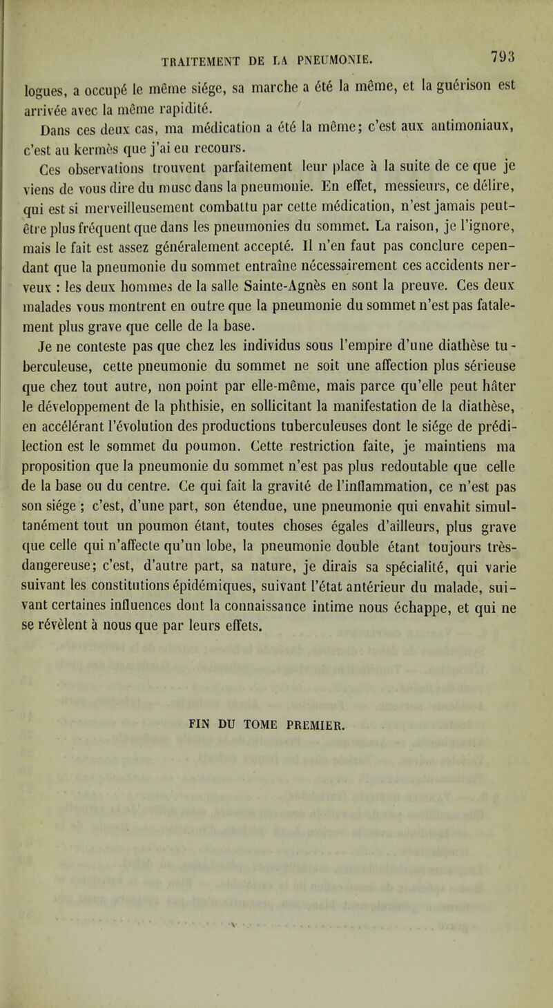 logues, a occup6 le meme si6ge, sa marche a 6te la mSme, et la gii6rison est arriv^e avec la meme rapidite. Dans ces deux cas, ma medication a et6 la mSme; e’est aux antimoniaux, e’est ail kermes qiie j’ai eu recours. Ces observations trouvent parfaitement leur place a la suite de ce que je viens de vous dire du muse dans la pneumonic. En elTet, messieurs, ce delire, qui est si merveilleusement combattu par cette medication, n’est jamais peut- etre plus frequent que dans les pneumonies du sommet. La raison, je Tignore, mais le fait est assez g6neralement accepte. Il n’en faut pas conclure cepen- dant que la pneumonie du sommet entraine necessairement ces accidents ner- veux : les deux hommes de la salle Sainte-Agnes en sont la preuve. Ces deux malades vous montrent en outre que la pneumonie du sommet ii’est pas fatale- ment plus grave que celle de la base. Je ne conteste pas que cbez les individus sous I’empire d’une diathese tu- berculeuse, cette pneumonie du sommet ne soit une affection plus serieuse que chez tout autre, non point par elle-meme, mais parce qu’elle pent hater le developpement de la phthisic, en sollicitant la manifestation de la diathese, en accelerant revolution des productions tuberculeuses dont le si6ge de predi- lection est le sommet du poumon. Cette restriction faite, je maintiens ma proposition que la pneumonie du sommet n’est pas plus redoutable que celle de la base on du centre. Ce qui fait la gravile de I’inflammation, ce n’est pas son siege ; e’est, d’une part, son etendue, une pneumonie qui envahit simul- tanement tout un poumon etant, toutes choses egales d’ailleurs, plus grave que celle qui n’affecte qu’un lobe, la pneumonie double etant toujours tres- dangereuse; e’est, d’autre part, sa nature, je dirais sa spedalite, qui varie suivant les constitutions epidemiques, suivant I’etat anlerieur du malade, sui- vant certaines influences dont la connaissance intime nous echappe, et qui ne se rdvelent a nous que par leurs effets. FIN DU TOME PREMIER.