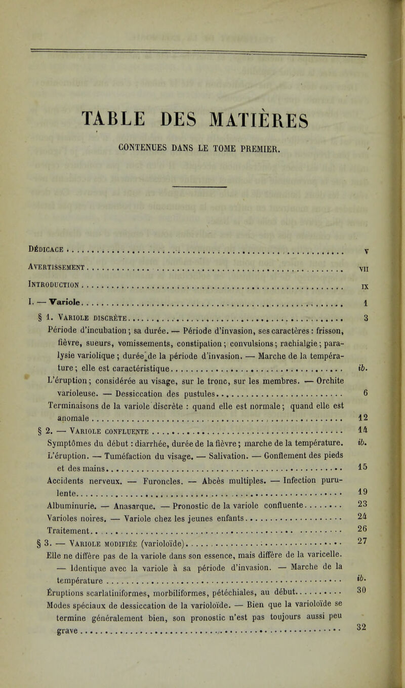 TABLE DES MATIERES CONTENUES DANS LE TOME PREMIER. D^dicace Avertissement Introduction I. — Variole § 1. Variole discrete Periode d’incubation; sa duree. — P6riode d’invasion, sescaract^res: frisson, fi^vre, sueurs, vomissements, constipation; convulsions; rachialgie; para- lysie variolique ; dur6e]^de la periode d’invasion. — Marche de la tempera- ture ; elle est caracteristique L’6ruption; consid6ree au visage, sur le tronc, sur les membres. — Orchite varioleuse. — Dessiccation des pustules Terminaisons de la variole discrete : quand elle est normale; quand elle est anomale § 2. — Variole confluente Symptdmes du debut: diarrhee, duree de la fievre; marche de la temperature. L’eruption. — Tumefaction du visage, — Salivation. — Gonflement des pieds et des mains Accidents nerveux. — Furoncles. — Abces multiples. — Infection puru- lente Albuminurie. — Anasarque. — Pronostic de la variole confluente Varioles noires. — Variole chez les jeunes enfants Traitement. § 3. — Variole modifiee (variolo'ide) Elle ne differe pas de la variole dans son essence, mais differe de la varicelle. — Identique avec la variole a sa periode d’invasion. — Marche de la temperature firuptions scarlatiniformes, morbiliformes, petechiales, au debut Modes speciaux de dessiccation de la varioloide. — Bien que la variolo'ide se termine generalement bien, son pronostic n’est pas toujours aussi peu grave