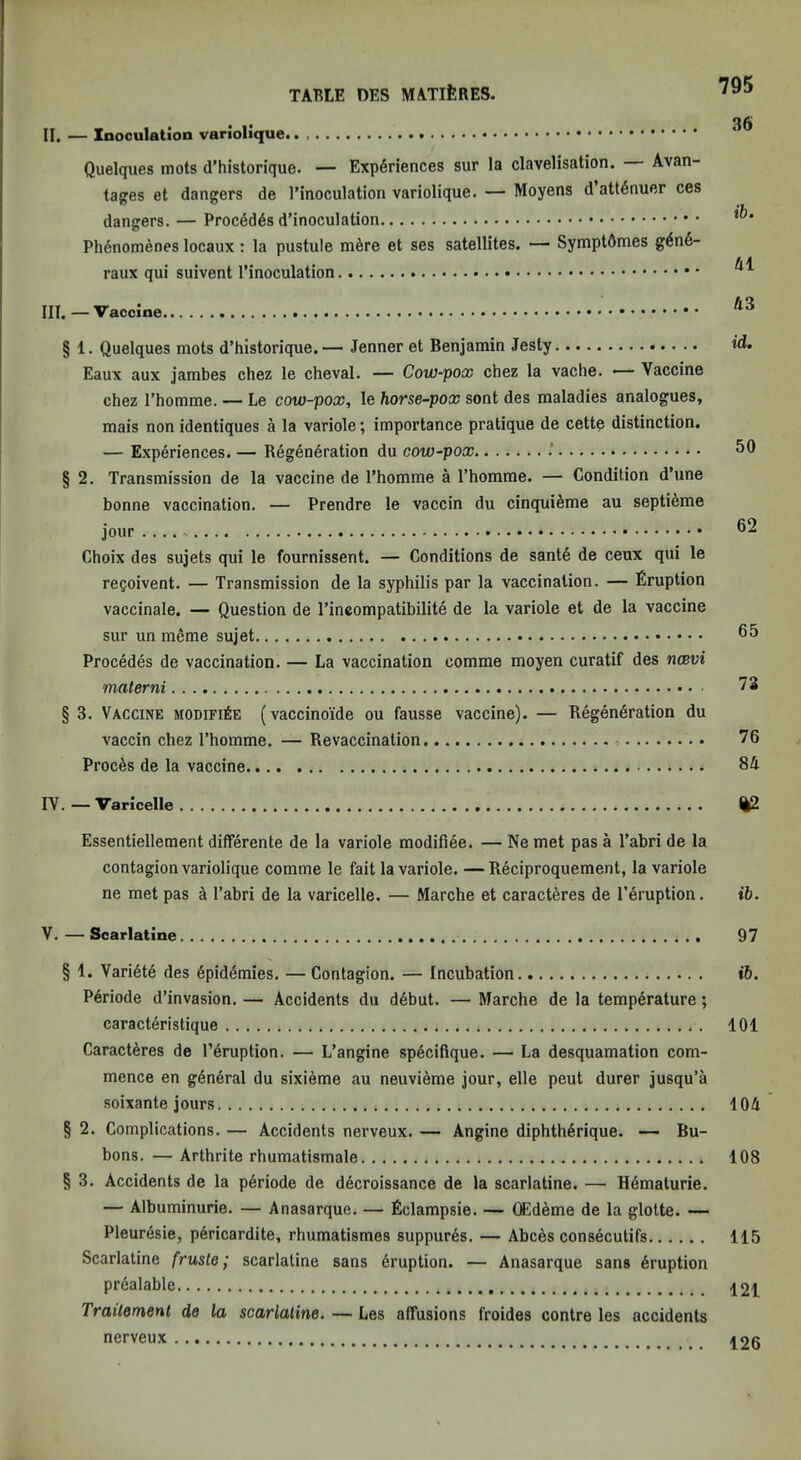 36 II. — Inoculation Quelques mots d’historique. — Experiences sur la clavelisation. Avan- tages et dangers de I’inoculation variolique. — Moyens d attenuer ces dangers. — Proced4s d’inoculation Phenomenes locaux: la pustule m6re et ses satellites. — Symptdmes gen6- raux qui suivent I’inoculation III. —Vaccine § 1. Quelques mots d’historique.— Jenner et Benjamin Jesty id. Eaux aux jarabes chez le cheval. — Cow-pox chez la vache. — Vaccine chez I’homme. — Le cow-pox, le horse-pox sent des maladies analogues, mais non identiques a la variole; importance pratique de cette distinction. — Experiences. — Regeneration du cow-pox 50 § 2. Transmission de la vaccine de I’homme a Thorarae. — Condition d’une bonne vaccination. — Prendre le vaccin du cinquieme au septieme jour 52 Choix des sujets qui le fournissent. — Conditions de sante de ceux qui le recoivent. — Transmission de la syphilis par la vaccination. — Eruption vaccinate. — Question de I’ineompatibilite de la variole et de la vaccine sur un meme sujet 55 Precedes de vaccination. — La vaccination comme moyen curatif des ruBvi materni 73 § 3. Vaccine modifi6e (vaccinoide ou fausse vaccine). — Regeneration du vaccin chez I’homme. — Revaccination 76 Proces de la vaccine 84 IV. — Varicelle %2 Essentiellement differente de la variole modifiee. — Ne met pas a Tabri de la contagion variolique comme le fait la variole. —Reciproquement, la variole ne met pas a I’abri de la varicelle. — Marche et caracteres de I’eruption. ib. V. — Scarlatine 97 § 1. Variete des epidemies. — Contagion. — Incubation ib. P6riode d’invasion. — Accidents du debut. — Marche de la temperature; caracteristique . 101 Caracteres de I’eruption. — L’angine speciflque. — La desquamation com- mence en general du sixieme au neuvieme jour, elle peut durer jusqu’a soixante jours 104 § 2. Complications. — Accidents nerveux. — Angine diphtherique. — Bu- bons. — Arthrite rhumatismale 108 § 3. Accidents de la periode de decroissance de la scarlatine. — Hematurie. — Albuminurie. — Anasarque. — Eclampsie. — (Edeme de la glotte. — Pleuresie, pericardite, rhumatismes suppures. — Abces consecutifs 115 Scarlatine frusle ,* scarlatine sans eruption. — Anasarque sans eruption pr6alable 121 Traitemenl de la scarlatine. — Les affusions froides contre les accidents nerveux 126