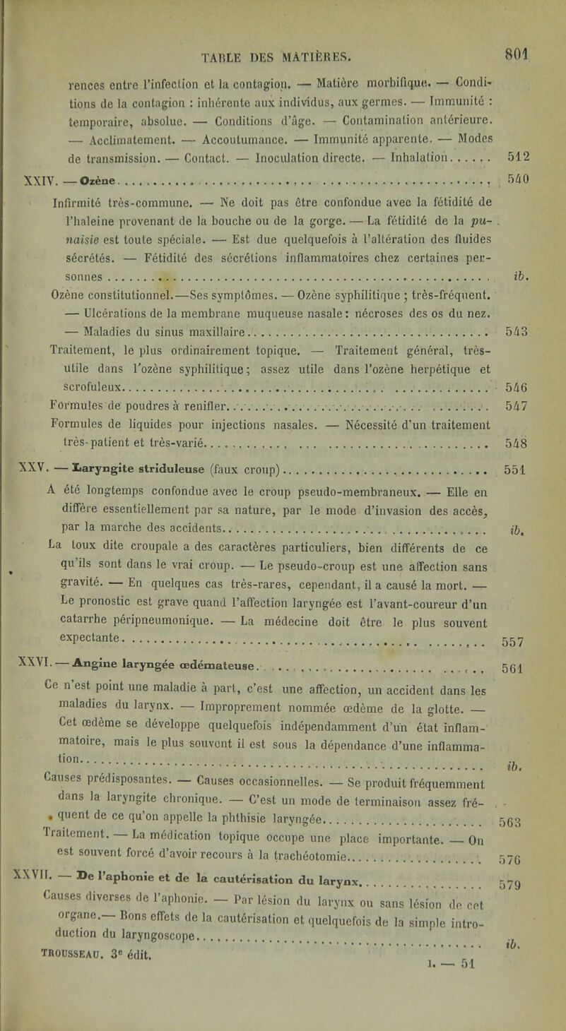 rences entre I’infection et la contagion. — Mati6re morbifique. — Condi- tions de la contagion : inherente aux individus, aux germes. — Tmmunitd : teinporaire, absolue. — Conditions d’age. — Contamination antdrieure. — Accliinatement. — Accoutumance. — Immunitd apparente. — Modes de transmission. — Contact. — Inoculation directe. — Inhalation 512 XXIV. — Ozene 5A0 Infirmite tres-commune. — Ne doit pas fitre confondue avec la fetidite de riialeine provenant de la bouche ou de la gorge. — La fetiditd de la pu- . naisie est loute speciale. — Est due quelquefois a Talteration des fluides sdcrdtes. — Fetidite des secretions inflammatoires chez certaines pec- sonnes ih. Ozene constitutionnel.—Ses symptdmes. — Ozene syphilitique 5 tr6s-frequent. — Ulcerations de la membrane muqueuse nasale: necroses des os du nez. — Maladies du sinus maxillaire.' 543 Traitement, le plus ordinaireinent topique. — Traitement general, tres- utile dans I'ozene syphilitique; assez utile dans I’ozene herpetique et scrofuleux 546 Formules de poudres a renifler. . .■. 547 Formules de liquides pour injections nasales. — Necessite d’un traitement Ires-patient et tres-varie 548 — Iiaryngite striduleuse (faux croup) 551 A ete longtemps confondue avec le croup pseudo-membraneux. — Elle en dilfere essentiellement par sa nature, par le mode d’invasion des acces^ par la marche des accidents. La toux dite croupale a des caracteres particuliers, bien differents de ce qu ils sont dans le vrai croup. — Le pseudo-croup est une affection sans gravite. — En quelques cas tres-rares, cependant, il a causd la mort. — Le pronostic est grave quand I’affection laryngee est I’avant-coureur d’un catarrhe peripneumonique. — La medecine doit etre le plus souvent expectante _ — Angine laryngee cedemateuse. . , Ce n est point une maladie a part, c’est une affection, un accident dans les maladies du larynx. — Improprement nommee oedeme de la glotte. — Cet oedeme se developpe quelquefois independamment d’un etat inflam- matoire, mais le plus souvent il est sous la dependance d’une inflamma- tion Causes preclisposantes. — Causes occasionnelles. — Se produit frdquemment dans la laryngite chronique. — C’est un mode de terminaison assez fre- • quent de ce qu on appelle la phthisie laryngee Traitement. La medication topique occupe une place importante. — On est souvent force d’avoir recours a la tracheotomie XXVII. De I’aphonie et de la cauterisation du larynx Causes diverses de I’aphonic. — Par lesion du larynx ou sans lesion do cot organe.— Rons effets de la cauterisation et quelquefois de la simple intro- duction du laryngoscope trousseau. 3® edit. 1 51 ib. 557 561 ib. 563 576 579