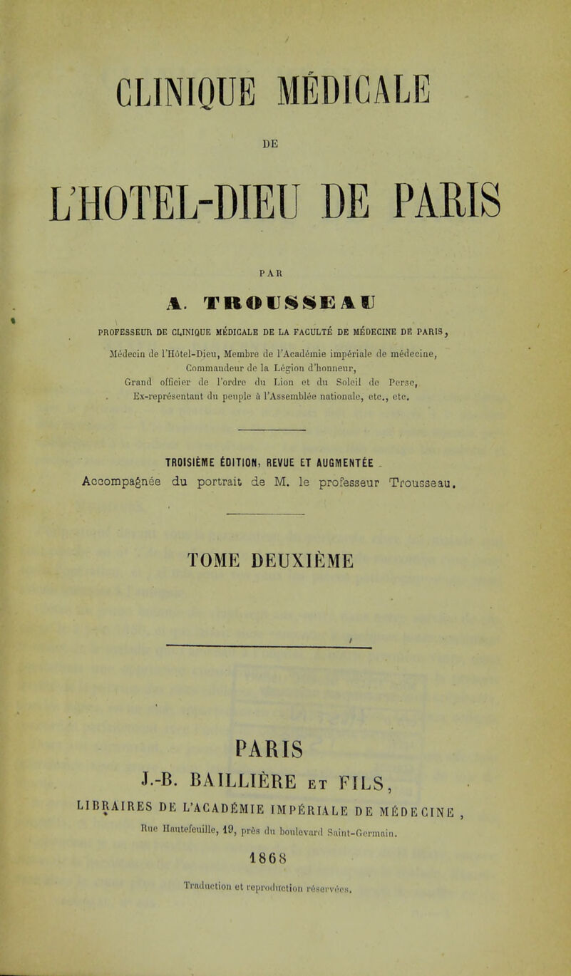 CLINIQUE DE L’HOTEL-DIEIJ DE PAR A. TROD^SiE: At) PROFESSEUR DE CUNIQUE MEDICALE DE LA FACULTE DE MEDECINE DE PARIS^ Medecin de I'llutel-Dioii, Membre de I’Acad^mie imp6i’inle de medeciae, Commaudeur de la Legion d’honneur, Grand officier de Tordre dn Lion et du Soloil de Perse, Ex-representant dn penple A I’Assemblee nationale, etc., etc. TROisiEME Edition, revue et augment^e Accompagnee du portrait de M. le professeur Trousseau. TOME DEUXIEME PARIS J.-B. BAILLI£]RE et fils, LIBRAIRES DE L’ACADEMIE IMPEriALE DE MEDECINE , Hue Ilmitefeuille, 19, pr6s dn bonlevanl .Snint-Oermnin. 1868 Tifuliictioii ct I’cproilufition njsGrvr'ps,