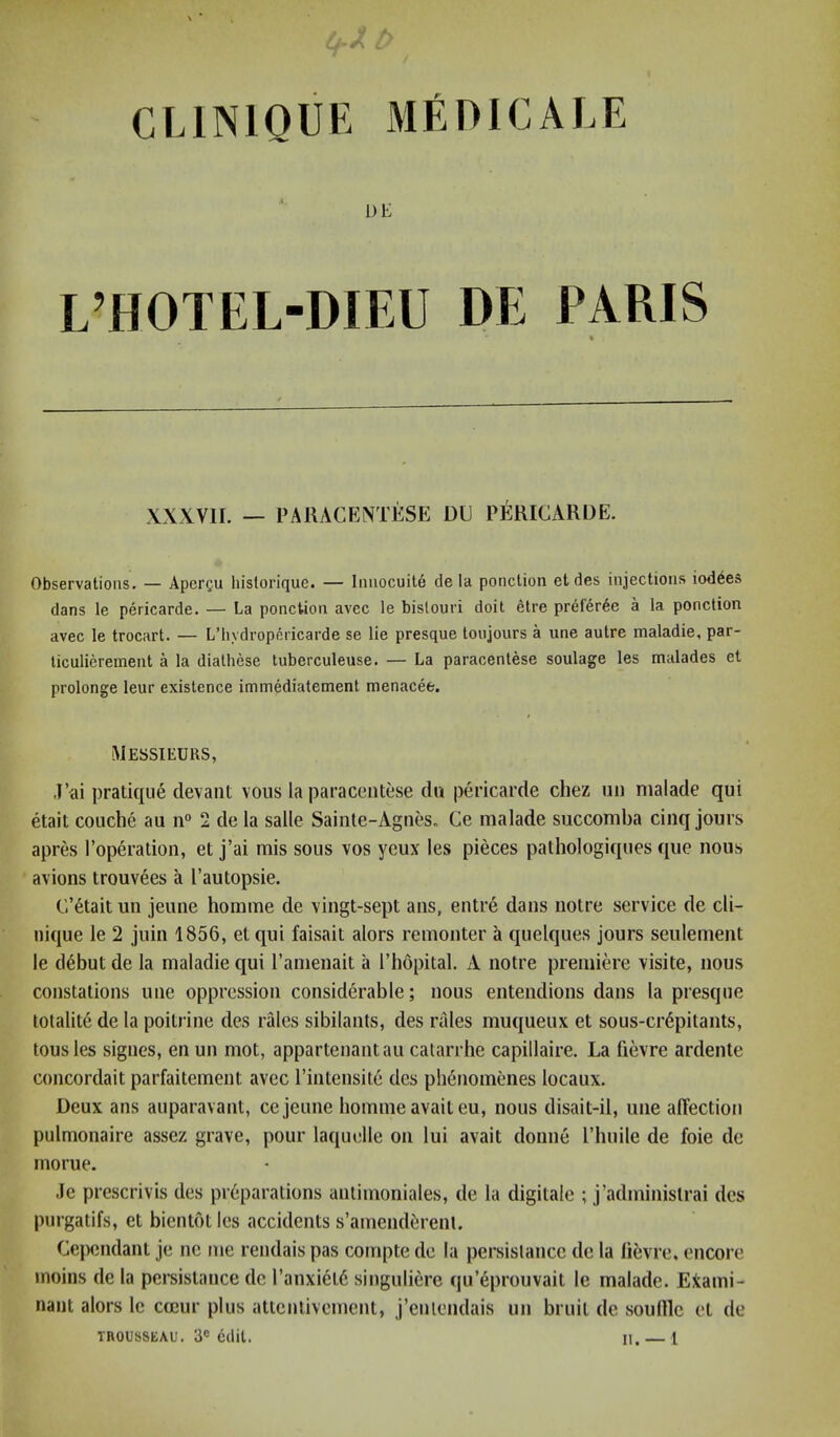 DE L’HOTEL-DIEU DE PARIS % XXXVIL — PARACENTESE DU pMICARDE. Observations. — Apergu hislorique. — liiuocuit6 de la ponction etdes injections iod^es dans le pericarde. — La ponction avec le bislouri doit etre prefer6e a la ponction avec le trocart. — L’hydropericarde se lie presque toiijours a une autre maladie, par- ticulierement a la diathese tuberculeuse. — La paracentese soulage les malades et prolonge leur existence immediatement menacee. Messieurs, .Uai pratique clevant vous la paracentese du pericarde chez iiii nialade qui etait couche au n° 2 de la salle Saiiile-Agnes» Ce malade siiccomba cinq jours apres I’operation, et j’ai mis sous vos yeux les pieces pathologiques que nous avions trouvees a I’autopsie. C’6tait un jeune homme de vingt-sept ans, entre dans notre service de cli- nique le 2 juin 1856, et qui faisait alors remonter a quelques jours seulement le debut de la maladie qui I’anienait a I’hopital. A notre premiere visite, nous constations une oppression considerable; nous entendions dans la presque tolalite de la poitrine des rales sibilants, des rales muqueux et sous-cr6pitants, tousles signes, enun mot, appartenantaucalarrhe capillaire. La fievre ardente concordait parfaitement avec I’intensite des pli6nomcmes locaux. Deux ans auparavant, ce jeune homme avait eu, nous disait-il, une affection pulmonaire assez grave, pour laquelle on lui avait donne I’huile de foie de mo rue, Je prescrivis des preparations anlimoniales, de la digitale ; j’adminislrai des purgatifs, et bientot les accidents s’amendiirenl. Cependant je ne me rendais pas compte de la persislance de la libvre, encore moiiis de la persistance de l’anxiet6 singuliere qu’eprouvait le malade. Exami- nant alors le cccur plus attentivement, j’enlendais un bruit de soullle et de TROUSSEAU. 3® edit. ii. — l