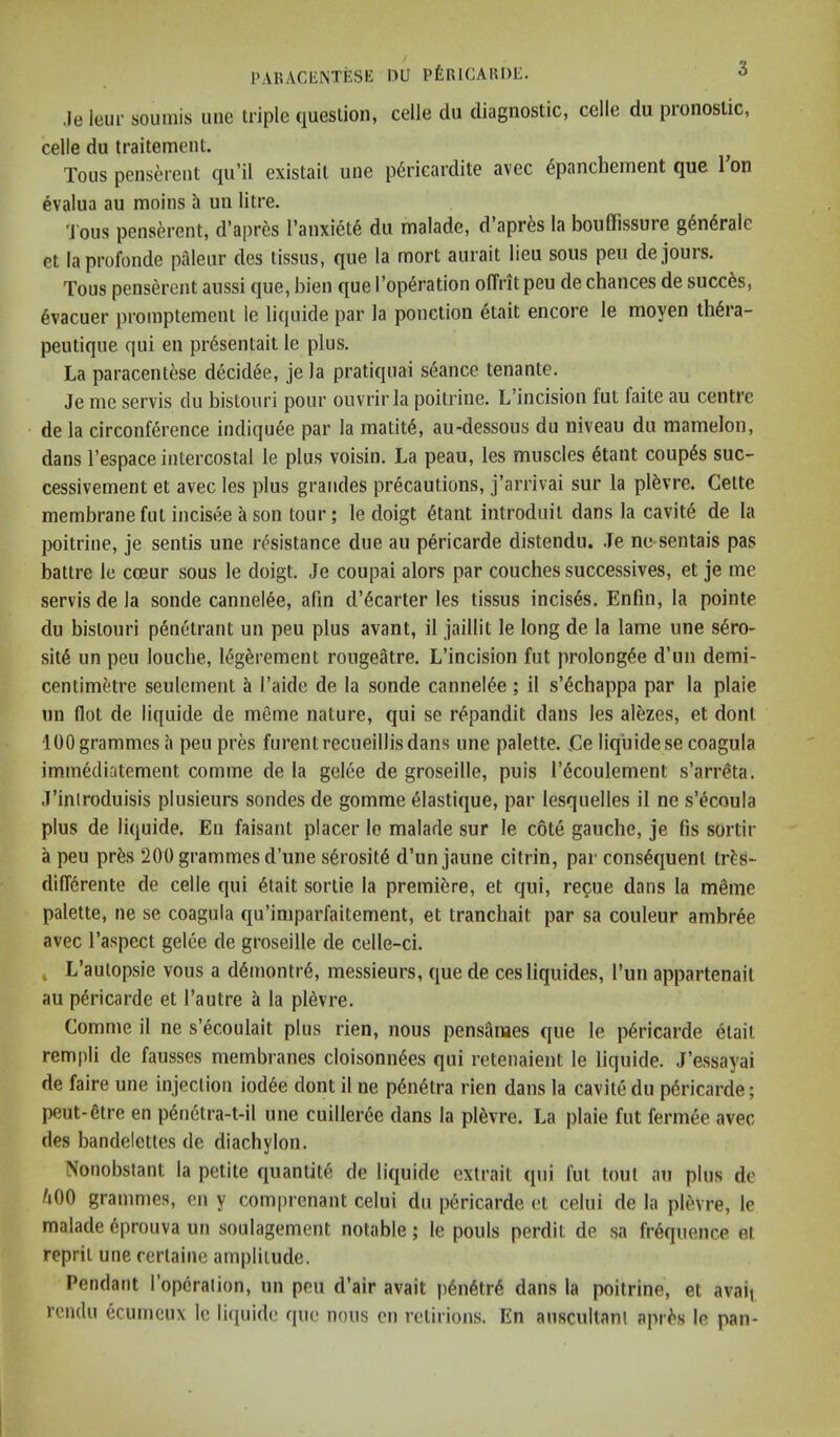 I'AUACENTESH: nu PfeuiCAUDE. .le Iciir soumis une triple question, celle du diagnostic, celle du pronoslic, celle du iraitement. Tons penserent qu’il existait une p6ricardite avec 6panchement que Ion evalua au moins h un litre. 'J'ous penserent, d’apres l’anxiet6 du malade, d’apr^s la boiiffissure gdndrale et laprofonde paleur des tissus, que la mort aurait lieu sous pen de jours. Tons penserent aussi que, bien que I’operation olTritpeu de chances de succ^s, 6vacuer promptement le liquide par la ponction 6tait encore le moyen th6ra- peutique qui en pr6sentait le plus. La paracentese decid^e, je la pratiqnai seance tenante. Je me servis du bistouri pour ouvrir la poitrine. L’incision fut faite au centre de la circonference indiqu6e par la matit6, au-dessous du niveau du mamelon, dans I’espace intercostal le plus voisin. La peau, les muscles etant coupes suc- cessivement et avec les plus grandes precautions, j’arrivai sur la plfevre. Cette membrane fut incisee a son tour; le doigt 6tant introduit dans la cavity de la poitrine, je sentis une resistance due au pericarde distendu. Je ne-sentais pas battre le cceur sous le doigt. Je coupai alors par couches successives, et je me servis de la sonde cannel^e, afm d’6carter les tissus incises. Enfin, la pointe du bistouri p6netrant un peu plus avant, il jaillit le long de la lame une s^ro- sit6 un peu louche, ieg§rement rougeatre. L’incision fut prolongee d’un demi- centimetre seulement h I’aide de la sonde canneiee; il s’4chappa par la plaie un flot de liquide de meme nature, qui se repandit dans les al6zes, et dont 100 grammes a peu pres furentrecueillisdans une palette. Ce liquide se coagula immediatement comme de la gel6e de groseille, puis I’^coulement s’arrSta. J’inlroduisis plusieurs sondes de gomme elastique, par lesquelles il ne s’^coula plus de liquide. En faisant placer le malade sur le c6t6 gauche, je fis sortir a peu pr6s 200 grammes d’une s6rosit6 d’un jaune citrin, par consequent tr^s- diff6rente de celle qui etait sortie la premiere, et c(ui, recue dans la meme palette, ne se coagula qu’imparfaitement, et tranchait par sa couleur ambree avec I’aspect gelee de groseille de celle-ci. , L’aulopsie vous a demontr6, messieurs, que de cesliquides, I’un appartenail au pericarde et I’autre a la pl^vre. Comme il ne s’ecoulait plus rien, nous pensames que le p6ricarde 6tait rempli de fausses membranes cloisonn^es qui retenaient le liquide. J’essayai de faire une injection iod6e dont il ne p6n6tra rien dans la cavite du pericarde; peut-6tre en p6n6tra-t-il une cuilleree dans la pl^vre. La plaie fut fermee avec des bandelettes de diachylon. Nonobstant la petite quantite de liquide extrait qui fut tout au plus de ^00 grammes, en y comprenant celui du pericarde et celui de la plevre, le malade 6prouva un soulagement notable; le pouls perdit de sa frequence el repril une certaine amplitude. Pendant I’opcralion, un pen d’air avait p6n6trd dans la poitrine, et avail rendu ecumeux le liquide que nous on relirions. En anscullanl apis's le pan-