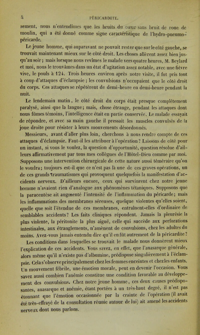 PfilUCARDITE. senient, nous n’enleiidimes que les bruits clu cueur sans bruit de roue de moulin, qui a ete donu6 comme signe caract^ristique de I’liydro-pneumo- p^ricarde. Lejeune homme, qui auparavant iie pouvait rester que surle cote gauche, se trouvait maintenant mieux sur le cote droit. Les clioses allerent assez hien jus- qu’ausoir; mais lorsque nous revimes le nialade versquatre heures, M. Beylard et moi, nous le trouvames dans un 6tat d’agitation assez notable, avec une fievre vive, le pouls a 124. Trois heures environ apres notre visile, il fut pris tout a coup d’attaques d’eclampsie ; les convulsions n’occupaient que Ic cote droit du corps. Ces attaquesse r6p6tereut de demi-heure eu demi-heure pendant la nuit. Le Icndemain matin, le c6t6 droit du corps etait presque completement paralyse, ainsi que la langue; mais, chose etrange, pendant les attaques dont nous fumes temoins, I’intelligence etait en partie conservee. Le malade essayait de rdpondre, et avec sa main gauche il pressait les muscles convulses de la joue droite pour r^sister a leurs mouvements desordounes. Messieurs, avant d’aller plus loin, cherchons a nous rendre compte de ces attaques d’^clampsie. Faut-il les attribuer a I’operation ? Laissons de cote pour un instant, si vous le voulez, la question d’opportunite, question r^solue d’ail- leurs affirmativement par tons mes collogues de I’Hotel-Dieu comme par moi. Supposons une intervention chirurgicale de cette nature aussi temeraire qu’on le voudra; toujours est-il que ce n’est pas la une de ces graves operations, un de ces grands traumatismes qui provoqueiit quelquefois la manifestation d’ac- cidents nerveux. D’ailleurs encore, ceux qui survinrent chez notre jeune liomme n’avaient rien d’analogue aux ph6nomenes tetaniques. Supposons que la paracentese ait augmente I’intensite de I’inflamination du p^ricarde; mais les inflammations des membranes sereuses, quelque violentes qu’elles soient, quelle que soil I’etendue de ces membranes, entrainent-elles d’ordinaire de semblables accidents? Les fails cliniques r^pondent. Jamais la pleuresie la plus violente, la p6ritonite la plus aigue, cede qui succMe aux perforations intestinales, aux 6tranglements, n’amenent de convulsions, chez les adultes du moins. Avez-vous jamais entendu dire qu’il en Ml autrement de la pericardile? Les conditions dans lesquelles se trouvait le malade nous donnerent mieux I’explication de ces accidents. Vous savez, en effet, que I’anasarque generale, alors meme qu’il n’existe pas d’albuinine, predispose singulierement a Teclam- psie. Celas’observeprincipalement chez les femmes enceintes et chezlcs enfants. Un mouvement febrile, une Emotion morale, pent en devenir I’occasion. Vous savez aussi combien I’anemie constitue une condition favorable au d6veloppe- mcnt des convulsions. Chez notre jeune homme, ces deux causes predispo- santes, anasarque et aii6mie, etant portees a un tres-haut degre, il n’est pas ^tonnant que I’emotion occasionn6e par la crainte de I’opcration (il avait 6t6 tr^s-effraye de la consultation reunie autour delui) ait amen6 les accidents nerveux dont nous parlons.