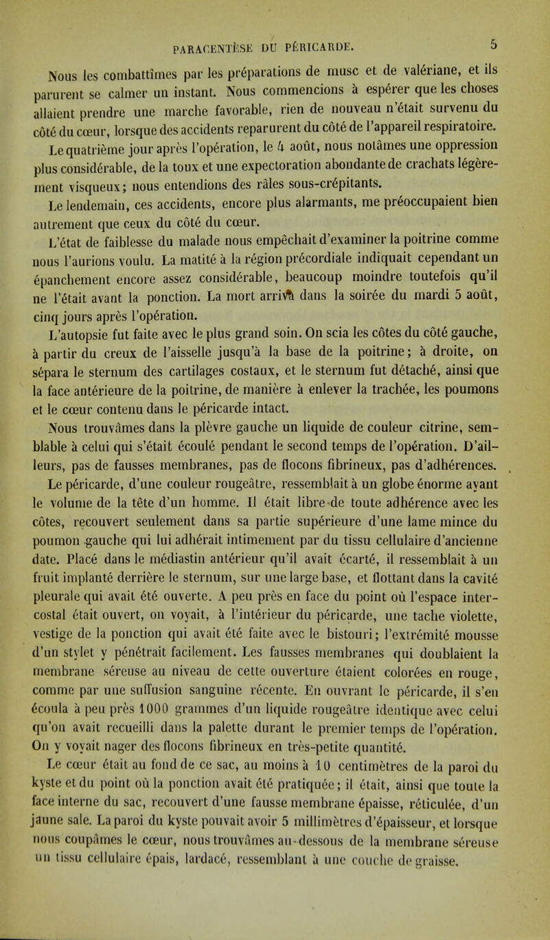 Nous les couibattimes pur Igs pr6parutioiis de muse et de val6iiane, et ils parurent se calmer uii instant. Nous commencions k esp6rer que les choses allaient prendre une marche favorable, rien de nouveau n’6tait survenu du cot6 du cceur, lorsque des accidents reparureiit du cote de 1 appareil respii atoiie. Lequatrieme jour apres l’op6ration, le k aout, nous nolames une oppression plus considerable, de la toux et une expectoration abondantede crachats legere- inent visqueux; nous entendions des rales sous-crepitants. Lelendemain, ces accidents, encore plus alarmants, me preoccupaient bien autrement que ceux du c6t6 du emur. L’etat de faiblesse du malade nous empechait d’examiner la poitrine comme nous Taurions voulu. La matite a la region pr^cordiale indiquait cependant un 6panchement encore assez considerable, beaucoup moindre toutefois qu’il ne retait avant la ponction. La mort arri\% dans la soiree du mardi 5 aout, cinq jours apres I’operation. L’autopsie fut faite avec le plus grand soin. On scia les cotes du c6t6 gauche, a partir du creux de I’aisselle jusqu’a la base de la poitrine; a droite, on separa le sternum des cartilages costaux, et le sternum fut d6tache, ainsi que la face anterieure de la poitrine, de maniere a enlever la trachee, les poumons et le cceur contenu dans le pericarde intact. Nous trouvames dans la plevre gauche un liquide de couleur citrine, sem- blable a celui qui s’etait ecoule pendant le second temps de reparation. D’ail- leurs, pas de fausses membranes, pas de flocons fibrineux, pas d’adh^rences. Le pericarde, d’une couleur rougeatre, ressemblait a un globe enorme ayant le volume de la tete d’un homme. II etait libre-de toute adherence avec les cotes, reconvert seulement dans sa partie superieure d’une lame mince du poumon gauche qui lui adh6rait intimement par du tissu cellulaire d’ancienne date. Place dans le mediastin ant6rieur qu’il avait ecart6, il ressemblait a un fruit implante derriere le sternum, sur une large base, et flottant dans la cavit6 pleurale qui avait 6t6 ouverte. A peu pres en face du point ou I’espace inter- costal 6tait ouvert, on voyait, ^ I’interieur du pericarde, une tache violette, vestige de la ponction qui avait ete faite avec le bistouri; I’exlremite mousse d’un stylet y pendtrait facilement. Les fausses membranes qui doublaient la membrane sereuse au niveau de cette ouverture etaient colorees en rouge, comme par une sulfusion sanguine recentc. En ouvrant le pericarde, il s’en 6coula a peu pres 1000 grammes d’un liquide rougeatre identique avec celui qu’on avait recueilli dans la palette durant le premier temps de I’op^ration. On y voyait nager des flocons fibrineux en tres-petite quantity. Le cceur 6tait au fondde ce sac, au moins a 10 centimetres de la paroi du kyste etdu point ou la ponction avait 6l6 pratiquee; il etait, ainsi que toute la face interne du sac, reconvert d’une fausse membrane epaisse, reticulee, d’un jaune sale. La paroi du kyste pouvait avoir 5 millimetres d’^paisseur, et lorsque nous coupAmes le cceur, nous trouvames an-dessous de la membrane sereuse un tissu cellulaire epais, lardace, ressemblant a une couclie degraisse.