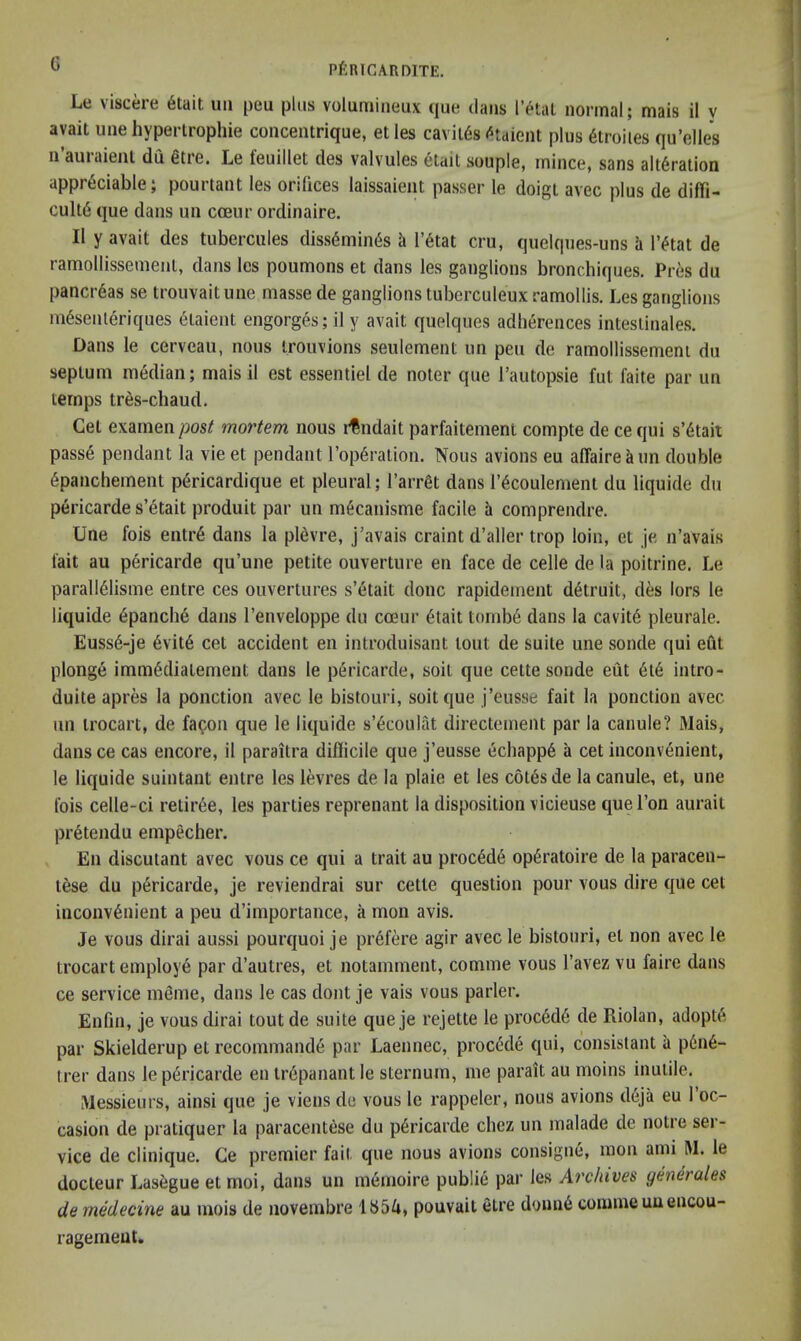 Le viscere 6tait uii peu plus volumiiieux que dans letaL normal; mais il y avail une hyperlrophie concentrique, el les cavil6s (^taient plus 6troiles qu’elles n’auraieiil du 6tre. Le feuillet des valvules etait souple, mince, sans alteration appreciable; pourtant les orifices laissaient passer le doigt avec plus de diffi- culte que dans un cceur ordinaire. Il y avail des tubercules dissemines h I’etat cru, quelques-uns a I’etat de ramollissemenl, dans les poumons et dans les ganglions bronchiques. Pres du pancreas se trouvaitune masse de ganglions tuberculeuxramollis. Les ganglions niesenleriques 6laient engorges; il y avail quelques adherences inteslinales. Dans le cerveau, nous irouvions seulement un peu de ramollissemenl du septum median; mais il est essentiel de noter que Tautopsie fut faite par un temps tres-cliaud. Get examenmortem nous i^ndait parfaitement compte de cequi s’etait passe pendant la vieet pendant I’operation. Nous avions eu affaire ^un double epanchement pericardique et pleural; I’arret dans I’ecoulement du liquide du pericarde s’etait produit par un mecanisme facile h comprendre. Une fois entre dans la pievre, j’avais craint d’aller trop loin, et je n’avais fait au pericarde qu’une petite ouverture en face de celle de la poitrine. Le paralieiisme entre ces ouvertures s’etait done rapidement detruit, des lors le liquide epanche dans I’enveloppe du coeur etait tomb6 dans la cavite pleurale. Eusse-je evite cet accident en introduisant lout de suite une sonde qui efit plonge immediatement dans le pericarde, soil que cette sonde eut ete intro- duite apres la ponction avec le bistouri, soil que j’eusse fait la ponction avec im irocart, de fa^on que le liquide s’6coulat directement par la canule? Mais, dans ce cas encore, il paraitra difficile que j’eusse echappe a cet inconvenient, le liquide suintant entre les levres de la plaie et les c6t6s de la canule, et, une fois celle-ci retiree, les parties reprenant la disposition vicieuse que Ton aurait pretendu empecher. En discutant avec vous ce qui a trait au proc6d6 op^ratoire de la paracen- lese du pericarde, je reviendrai sur cette question pour vous dire que cet inconvenient a peu d’importance, a mon avis. Je vous dirai aussi pourquoi je prefere agir avec le bistouri, el non avec le trocart employe par d’autres, et notamment, comme vous I’avez vu faire dans ce service meme, dans le cas dont je vais vous parler. Enfin, je vous dirai tout de suite que je rejette le proc6de de Riolan, adopts par Skielderup et recommande par Laennec, precede qui, consislant a pene- trer dans le pericarde en irdpanant le sternum, me parait au moins inutile. Messieurs, ainsi que je viens de vous le rappeler, nous avions d6ja eu I’oc- casion de pratiquer la paracentese du pericarde chez un malade de notre ser- vice de Clinique. Ce premier fait que nous avions consigne, mon ami M. le docteur Lasegue et moi, dans un memoire public par les Archives generates de medecine au mois de novembre lb54, pouvait etre donne comme uu encou- ragement.