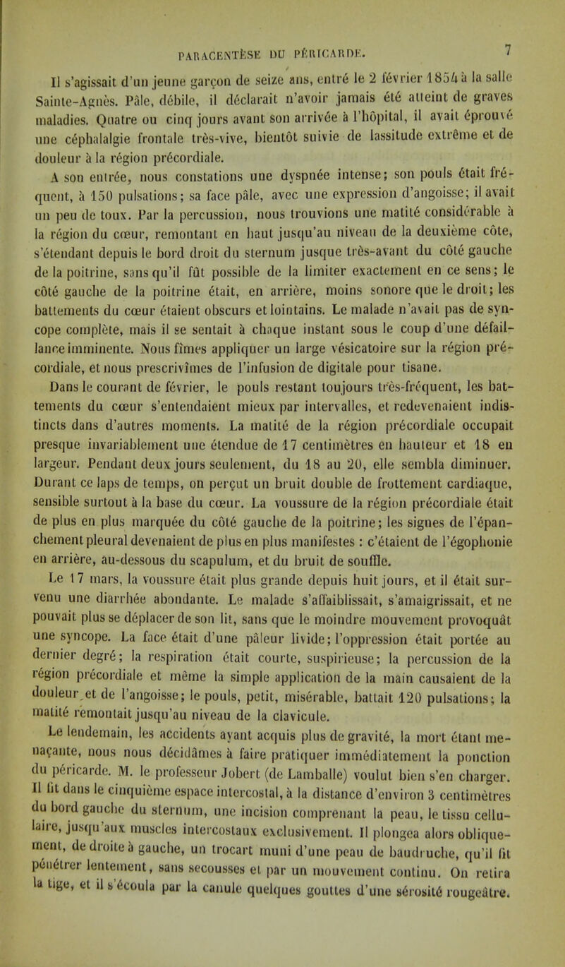 II s’agissait d’lin jeiine garcoii tie seize aiis, eiilre le 2 l^vrier 1854a la salle Sainle-Agnes. Pale, debile, il cl6clarait n’avoir jamais ete aiieint de graves maladies. Qiiatre ou cinq jours avant son arriv6e a I’hopital, il avail 6prouv4 vine C(5phalalgie frontale Ires-vive, bientot suivie de lassitude extrfiine et de douleur a la region pr6cordiale. A son enirde, nous constations une dyspnde intense; son pouls 6tait fre- quent, a 150 pulsations; sa face pale, avec une expression d’angoisse; il avail un peu de toux. Par la percussion, nous trouvions une matit6 considerable a la region du cceur, remontant en haul jusqu’au niveau de la deuxieme cote, s etendant depuis le bord droit du sternum jusque tr6s-avant du cole gauche de la poitrine, sansqu’il fut possible de la limiter exaclemenl en ce sens; le cote gauche de la poitrine etait, en arriere, moins sonore que le droit; les batlements du coeur etaient obscurs etlointains. Le malade n’avail pas de syn- cope complete, mais il se sentait a chaque instant sous le coup d’line defail- lance imminente. Nous fimes appliquer un large vesicatoire sur la region pr6- cordiale, etnous prescrivimes de I’infusion de digilale pour tisane. Dans le courant de fevrier, le pouls restant toujours tres-frequent, les bat- tements du cceur s’enlendaient mieux par intervalles, et redevenaient indis- tincts dans d’autres moments. La malite de la region pr6cordiale occupait presque invariablement une dnendue de 17 centimetres en hauteur et 18 en largeur. Pendant deux jours seulcment, du 18 au 20, elle sembla diminuer. Durant ce laps de temps, on percut un bruit double de frottement cardiaque, sensible surtout a la base du cceur. La voussure de la region precordiale etait de plus en plus marquee du cot6 gauche de la poitrine; les signes de I’dpan- chement pleural devenaient de plusen plus manifestes : c’etaient de I’egophonie en arriere, au-dessous du scapulum, et du bruit de souffle. Le 17 mars, la voussure etait plus grande depuis huit jours, et il 6tait sur- venu une diarrhee abondante. Le malade s’afTaiblissait, s’amaigrissait, et ne pouvait plusse deplacer de son lit, .sans que le moindre mouvement provoquat une syncope. La face 6tait d’une pfileur livide; I’opprcssion 6tait jx)rt6e au dernier degre; la respiration etait courte, suspirieuse; la percussion de la region precordiale et memo la simple application de la main causaient de la douleur,et de I angoisse; le pouls, petit, miserable, batlait 120 pulsations; la malil6 remonlait jusqu’au niveau de la clavicule. Le lendemain, les accidents ayant acquis plus degravite, la mort etant me- nafante, nous nous d^cidtimes a faire pratiquer immediatement la ponclion du pericarde. M. le professeur Jobert (de Lamballe) voulut bien s’en charger. Il lit dans le cinquieme espace intercostal, a la distance d’environ 3 centimetres du bord gauche du sternum, une incision comprenant la peau, le li.ssu cellu- laire, jusqu’aux muscles intercoslaux exclusivemcnt. II plongea alors oblique- ment, dedroitei gauche, un trocart muni d’une peau de baudi uche, qu’il lit p6ii6trer lentement, sans secousses et par un mouvement continu. On relira la Uge, el d s’6coula par la canule quelques goultes d’une s6rosit6 rouge4tre.