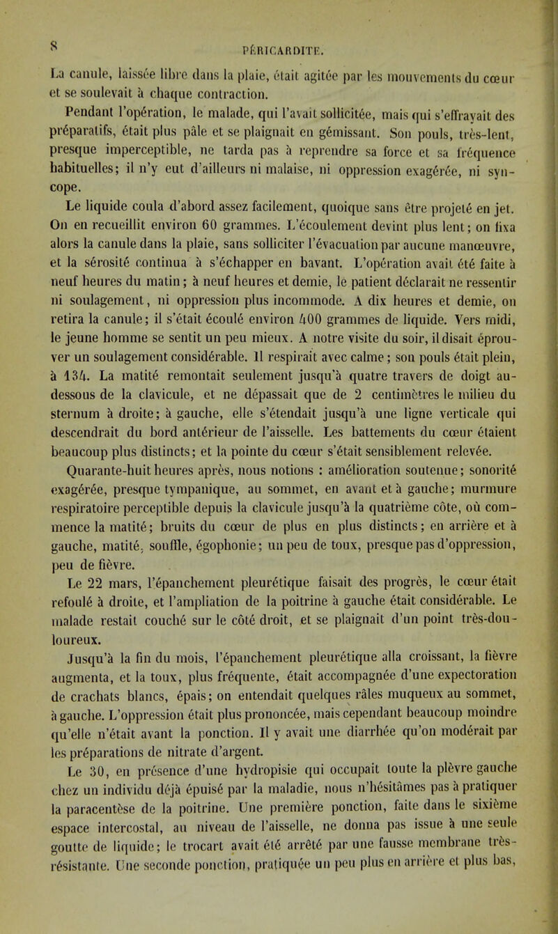 La caiiule, laissee libre dans la plaie, elail agilee par les mouvcmenls du ca?ur et se soulevait a chaqiie contraction. Pendant I’opdration, le malade, qni I’avait sollicitee, mais qui s’efTrayait des pr6paratifs, 6tait plus pale et se plaignait en gemissaiit. Son pouls, tres-lent, presque imperceptible, ne tarda pas a reprendre sa force et sa frequence habituelles; il n’y eut d’ailleurs ni malaise, ni oppression exag6r6e, ni syn- cope. Le liquide coula d’abord assez facilement, quoique sans etre projete en jet. On en recueillit environ 60 grammes. L’6coulement devint plus lent; on lixa alors la canuledans la plaie, sans solliciter I’^vacuationpar aucune manceuvre, et la s6rosite continua a s’6chapper en bavant. L’operation avail faite a neuf beures du matin; a neuf heures et demie, le patient d6clarait ne ressentir ni soulagement, ni oppression plus incommode. A dix beures et demie, on retira la canule; il s’etait 6coul6 environ ZtOO grammes de liquide. Vers midi, le jeune bomme se sentit un pen mieux. A notre visite du soir, il disalt eprou- ver un soulagement considerable. 11 respirait avec calme; son pouls etait plein, a 134. La matite remontait seulement jusqu'a quatre travers de doigt au- dessous de la clavicule, et ne depassait que de 2 centimetres le milieu du sternum adroite; a gauche, elle s’etendait jusqu’a une ligne verticale qui descendrait du bord anterieur de I’aisselle. Les battements du coeur etaient beaucoup plus distincts; et la pointe du cceur s’etait sensiblement relevee. Quarante-huit beures apres, nous notions : amelioration soutenue; sonorite exageree, presque tympanique, au sommet, en avariteta gauche; murmure respiratoire perceptible depuis la clavicule jusqu’ci la quatrieme cote, ou com- mence la matite; bruits du coeur de plus en plus distincts; en arriere et a gauche, matite, souffle, egopbonie; unpeu de toux, presque pas d’oppression, peu de fievre. Le 22 mars, repanchement pleuretique faisait des progres, le coeur etait refouie a droite, et I’ampliation de la poitrine a gauche etait considerable. Le malade restait couche sur le cote droit, et se plaignait d’un point tres-dou- loLireux. Jusqu’a la fin du mois, repanchement pleuretique alia croissant, la fievre augmenta, et la toux, plus frequente, etait accompagnee d’une expectoration de crachats blancs, epais; on entendait quelques rales muqueux au sommet, a gauche. L’oppression etait plus prononcee, maiscependant beaucoup moindre qu’elle n’etait avant la ponction. Il y avail une diarrhee qu’on moderait par les preparations de nitrate d’argent. Le 30, en presence d’une hydropisie qui occupait toute la pievre gauche cbez un individu deja epuise par la maladie, nous n’hesitames pas a pratiquer la paracentese de la poitrine. Une premiere ponction, faite dans le sixieme espace intercostal, au niveau de I’aisselle, ne donna pas issue k une seule goutte de liquide; le trocart avail ei6 arrete par une fausse membrane tres- resistante. Une seconde ponction, praliquee un peu plus en arriere et plus has.