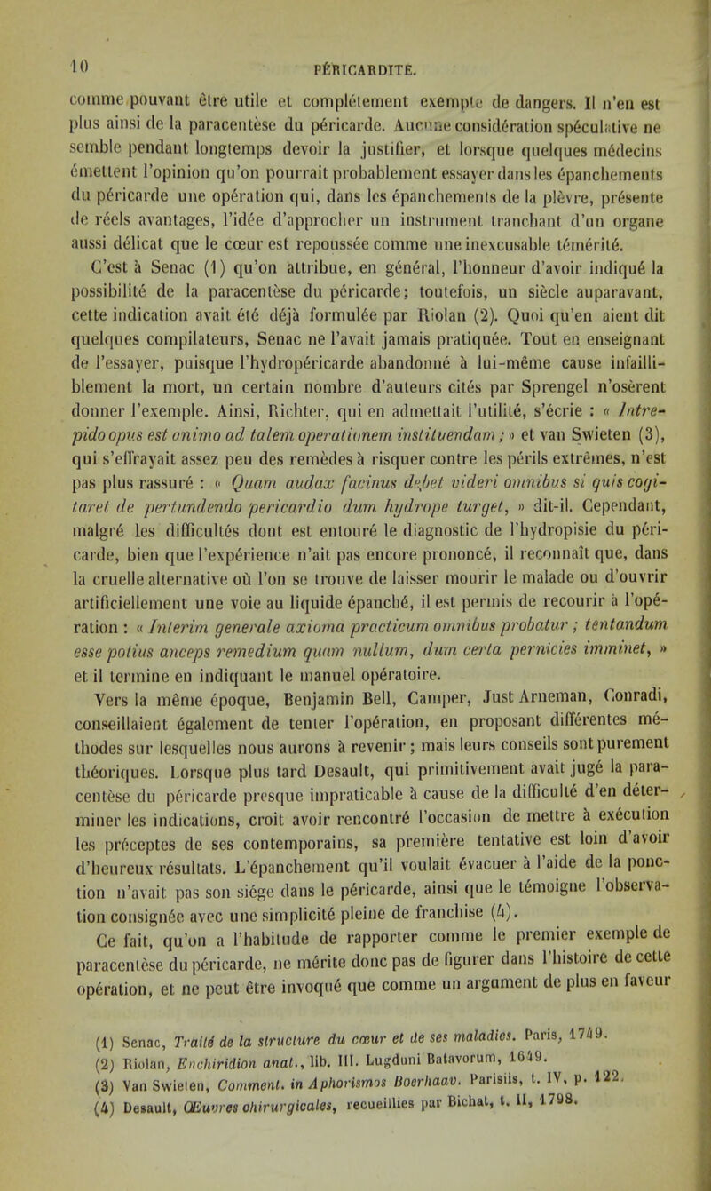 comnie pouvant elre utile el complelernent exemplc de dangers. II n’eii est plus ainsi de la paracentiise du p6ricardc. Aucune consideration speculative ne semble pendant longtemps devoir la justilier, et lorsque quelques m6decins einellent I’opinion qu’on pourrait probablement essayer dansles epanchements du p^ricarde une operation qui, dans Ics epanchements de la pievre, pr6sente de reels avantages, I’idee d’approclier un instrument tranchant d’un organe aussi delicat que le cceur est repoussec comme une inexcusable temeriie. C’est a Senac (1) qu’on ailribue, en general, I’honneur d’avoir indique la possibilite de la paracenlese du pericarde; toulefois, un siecle auparavant, celte indication avail eie deja formuiee par Riolan (2). Quoi qu’en aient dit quelques compilateurs, Senac ne I’avait jamais praliquee. Tout en enseignant de I’essayer, puisque I’hydropericarde abandonne a lui-meme cause infailli- blenient la niort, un certain nombre d’auleurs cites par Sprengel n’oserent donner I’exemple. Ainsi, Richter, qui en admettait rutiliie, s’ecrie : « Intre^ pidoopv.s est animo ad talem operationem inslitvevdam;» et van Swieten (3), qui s’elTrayait assez peu des remedes a risquer centre les perils extremes, n’est pas plus rassure : o Quam audax [acinus dejbet videri omnibus si quiscogi- taret de pertundendo pericardia dum hydrope target, » dit-il. Cependaiit, malgi'6 les difficultes dont est entoure le diagnostic de I’hydropisie du peri- carde, bien que I’experience n’ait pas encore prononce, il reconnait que, dans la cruelle alternative ou Ton so trouve de laisser mourir le malade ou d’ouvrir artificiellemeiit une voie au liquide epanche, il est permis de recourir a rope- ration ; « fnlerim generate axioma practicum omnibus probatur; tentandum esse potius anceps remedium quam nullum, dum certa pernicies immmet, » et il icrmine en indiquant le manuel operatoire. Vers la mfime epoque, Benjamin Bell, Camper, JustArneman, (iOnradi, conseillaient egalcment de tenter I’operation, en proposant differentes me- ihodes sur le.squelles nous aurons ct revenir; mais leurs conseils sontpurement tli6oriques. Lorsque plus lard Desault, qui primiiivement avait juge la para- centese du p6ricarde presque impraticable a cause de la difficulte den deter- ^ miner les indications, croit avoir rencontre I’occasion de mettre h execution les preceptes de ses contemporains, sa premiere tentative est loin d avoir d’heureux r6sultats. L’epanchernent qu’il voulait evacuer a 1 aide de la ponc- tion n’avait pas son siege dans le pericarde, ainsi que le lemoigne lobseiva- lion consignee avec une simplicite pleine de franchise (A). Ge fait, qu’on a I’habitude de rapporler comme le premier exemple de paracenlese du pericarde, ne merite done pas de figurer dans I histoire de cetie operation, et ne pent etre invoqu6 que comme un argument de plus en faveui (1) Senac, Traile de la structure du cceur et de ses maladies. Pans, 17/19. (2) Riolan, Enchiridion anat., lib. III. Lugduni Batavorum, 1619. (3) Van Swielen, Comment, in Aphorismos lioerhaav. Parisiis, t. IV, p. 122, (4) Desault, OEuvres chirurgicales, recueillies par Bichat, 1. II, 1798.