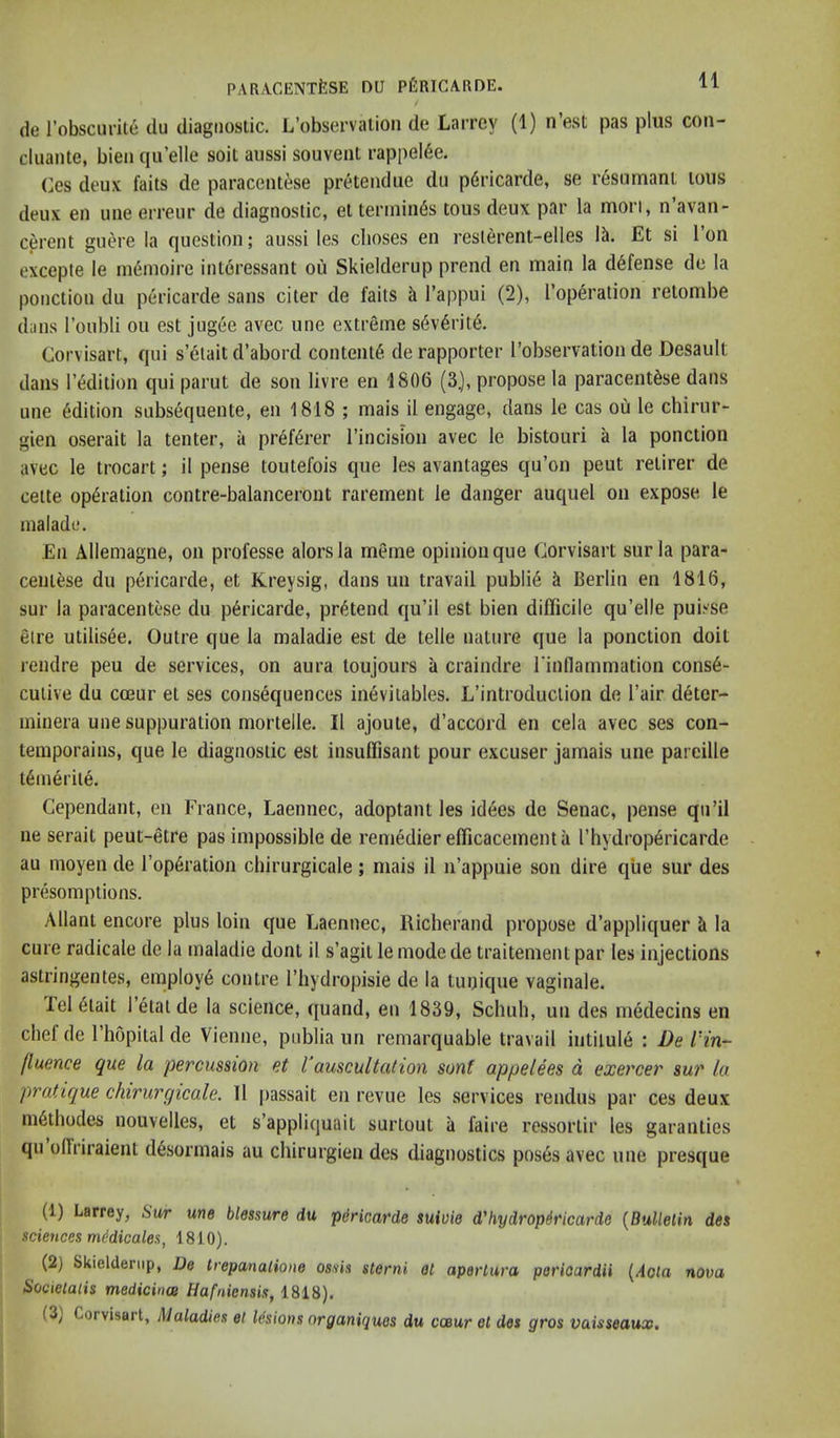 de I’obscurit^ du diagnostic. L’obscrvatioii de Larrcy (1) nest pas plus coii- cluante, bieii qu’elle soit aussi souvent rappel6e. (jGS deux fails de paracentese pretendue du pdricarde, se resumant tons deux en une erreur de diagnostic, el terminus tous deux par la mori, n’avan- cerent guere la question; aussi les clioses en reslerent-elles 1^. Et si Ton excepte le menioire intoressant ou Skielderup prend en main la defense de la ponction du pericarde sans citer de fails ^ I’appui (2), Top^ration relombe dans I’oubli ou est jug6e avec une extreme s6v6rite. Corvisart, qui s’elait d’abord content^ derapporter I’observation de Desault dans l’6dition qui parut de son livre en 1806 (3.), propose la paracentese dans une edition subsequente, en 1818 ; mais il engage, dans le cas ou le chiriir- gien oserait la tenter, a pref^rer I’incision avec le bistouri a la ponction avec le trocart; il pense toutefois que les avantages qu’on pent relirer de celte operation contre-balanceront rarement le danger auquel on expose le malade. En Allemagne, on professe alorsla meme opinion que Corvisart surla para- ceniese du pericarde, et Kreysig, dans un travail publie k Berlin en 1816, sur la paracentese du pericarde, pretend qu’il est bien difficile qu’elle puisse elre utilisee. Outre que la maladie est de telle nature que la ponction doit rendre peu de services, on aura toujours a craindre rindammation conse- cutive du cceur et ses consequences inevitables. L’introduclion de I’air deter- ininera uue suppuration mortelle. Il ajoute, d’accord en cela avec ses con- temporains, que le diagnostic est insuffisant pour excuser jamais une pareille temeriie. Cependant, en France, Laennec, adoptant les id6es de Senac, pense qu’il ne serait peut-etre pas impossible de remedier efficacementa rhydrop6ricarde au moyen de rop6ration chirurgicale; mais il n’appuie son dire que sur des presomptions. Allanl encore plus loin que Laennec, Richerand propose d’appliquer ci la cure radicale de la maladie dont il s’agit le mode de traitement par les injections astringentes, employ^ contre I’hydropisie de la tunique vaginale. lei 6iait 1 etai de la science, quand, en 1839, Scliiih, un des medecins en chef de I’hopital de Vienne, publia un remarquable travail intitule : De l'in~ fluence que la percussion et I auscultation sont appelees d exercer sur la pratique chirurgicale. Il passait en revue les services rendus par ces deux in6lhodes nouvelles, et s’appliquait surtout a faire ressorlir les garanties qu offi’iraient d6sormais au chirurgien des diagnostics poses avec une presque (1) Larrey, Sw une blessure du pdricarde suioie d'hydropMcarde {Bullelin des sciences mt-dicales, 1810). (2) Skielderup, De Irepanalione ossis sterni et aperlura pericardii {Aota nova Societalis medicince Hafniensis, 1818). (3) Corvisart, Maladies el lesions organiques du cceur et des gros vaisseaux.