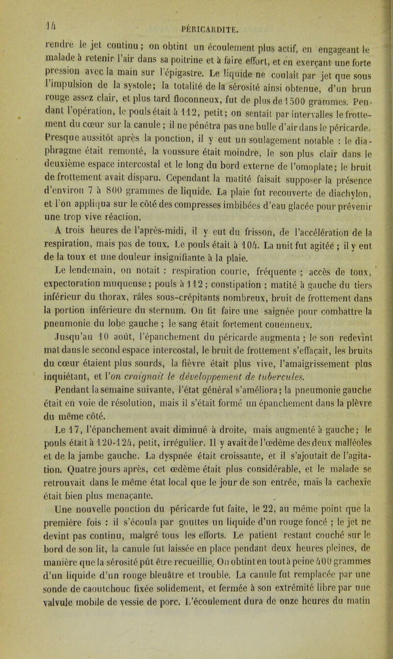 PfiRICAKDlTfi. leiulie le jet conliiiu ; on obtint un 6coulenienl plus aclif, cn engageani le malade a retenir Tair dans sa poilnne et a faire eirorl, ct on exercant une forte pression avcc la main sur 1 epigastre. Le liquide ne coulait par jet que sous I’nnpulsion de la systole; la totality de la s6rosit6 ainsi obtenue, d’un brun louge assez claii, et plus tard floconneux, fut de plus del 500 grammes. Pen- dant I’operation, le poulsetait k 112, petit; on sentaii par intervalles lefroUe- inent du cceui sur la canule; il ne p6n6tra pas une bulle d’air dans le p6ricarde. l iesquc aussitot apres la ponction, il y cut un soulagement notable : le dia- phiagnic etait ieniont6, la voussure 6tait moindre, le son plus clair dans le deuxieme espace intercostal et le long du bord externe de I’omoplate; le bruit de frollement avait disparu. Gependant la n)atit6 faisait supposer la presence d’environ 7 a 800 grammes de liquide. La plaie fut recouverte de diachylon, et 1 on appli(|ua sur le cote des compresses imbib^es d’eau glac^e pour prevenir une trop vive reaction. A trois heures de Tapres-midi, il y eut du frisson, de I’accel^ration de la respiration, mais pas de toux. Le pouls 6tait a lO/i. La nuit fut agitee ; il y eut de la toux et une douleur insigniliante a la plaie. Le lendemain, on notait : respiration courte, fr(5quente ; acc^s de toux, expectoration muqueuse; pouls a 112; constipation ; matit6 a gauche du tiers infdrieur du thorax, rales sous-cr6pitants nombreux, bruit de frottement dans la portion inf^rieure du sternum. On lit faire une saignee pour combattre la pneumonie du lobe gauche ; le sang 6tait forlement couenneux. .lusqu’au 10 aout, repanchement du p^ricarde augmenta ; le son redevint mat dans le second espace intercostal, le bruit de frottement s’elTacait, les bruits du cceur etaient plus sourds, la lievre etait plus vive, ramaigrissement plus inqui^tant, et Von craignait le developpemeyit de tubercules. Pendant lasemaine suivante, l’6tat g6neral s’am^liora; la pneumonie gauche etait en voie de resolution, mais il s’etait forme un epanchenient dans la plevre du meme cote. Le 17, repanchement avait diminue a droite, mais augmenie a gauche; le pouls etait a 120-12Zt, petit, irregulier. 11 y avaitdel’cedeme desdenx malieoles et de la jatnbe gauche. La dyspnee etait croissante, et it s’ajoutait de I’agita- tion. Quatre jours apres, cet oedeme etait plus considerable, et le malade se retrouvait dans le meme etat local que le jour de son entree, mais la cachexie etait bien plus menacante. Une nouvelle ponction du pericarde fut faite, le 22, au meme point que la premiere fois : il s’ecoula par goultes un liquide d’un rouge fonce ; le jet ne devint pas continu, malgre tons les ellorts. Le patient restant couche sur le bord de son lit, la canule fut laissee en place pendant deux heures pleines, de maniere que la sdrosit6put eire recueillie.. On obtint en touta peine d 00 grammes d’un liquide d’un rouge bleuatre et trouble. La canule fut remplacde par une sonde de caoutchouc (i.xee solidement, et fermde 5 son extremitd libre par une valvule mobile de vessie de pore. L’dcoulement dura de onze heures du matin