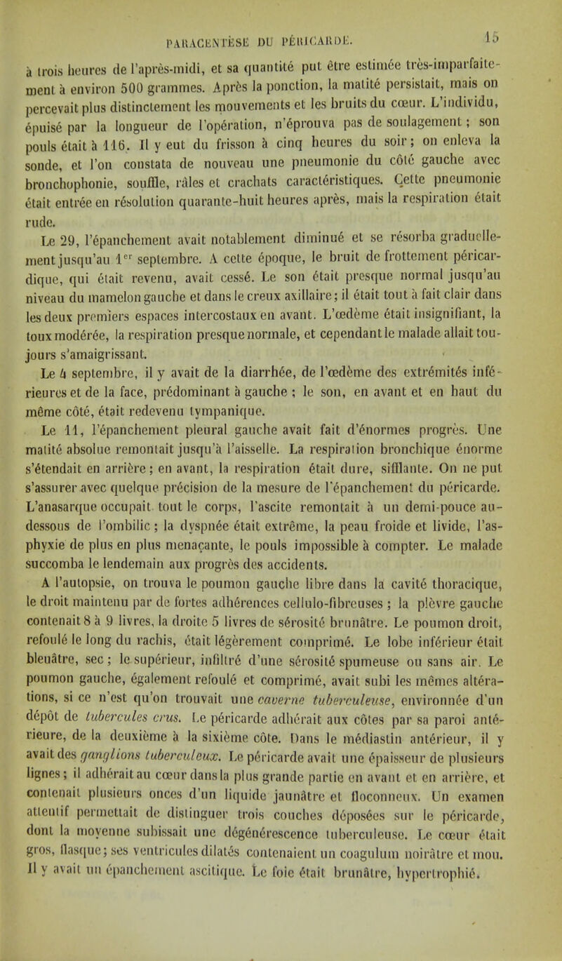 PAUACIiNlESE DU PlilHCAllDE. a irois hoiircs de Tapres-inidi, et sa qiiantUe put etre estini6e tres-imparfaite- nieiiL ii environ 500 grammes. Aprts la ponction, la malite persislait, rnais on percevait plus distinclement les rnouvements et les bruits du coeur. L individu, ^puis6 par la longueur de I’opdration, n’^prouva pas de soulagement; son poids etait h 116. II y eut du frisson cinq hcures du soir; on enleva la sonde, et Ton constata de nouveau une pneumonic du cole gauche avec bronchophonie, souffle, rales et crachats caract6ristiques. Cette pneumonic etait entree en resolution quarantc-huit heures apres, mais la respiration dlait rude. Le 29, repancbement avait notablemcnt diminud et se resorba graduclle- ment jusqu’au 1®*^ septembre. A cctte dpoque, le bruit de frottcment pdricar- dique, qui elait revenu, avait cess6. Le son dtait presqiie normal jusqu an niveau du mamclon gauche et dans le creux axillaire; il etait tout a fait clair dans les deux premiers espaces intercostaux en avant. L’cedeme etait insignifiant, la touxmoddree, la respiration presquenormale, et cependantle malade allaittou- jours s’amaigrissant. Le U septembre, il y avait de la diarrhee, de I’ceddme des extrdmltds infd- rieures et de la face, predominant a gauche ; le son, en avant et en haut du mdme cote, etait redevenu tympanique. Le 11, repanchement pleural gauche avait fait d’dnormes progres. Une malite absolue remoniait jusqu’a Taisselle. La respiraiion bronchique enorme s’dtendait en arridre; en avant, la respiration dtail dure, sifllanle. On ne put s’assurer avec quelque precision de la mesure de rdpanchement du pericarde. L’anasarque occupait tout le corps, I’ascite remoniait a un derni-pouce au- dessous de I’ombilic; la dyspnde dtait extreme, la peau froide et livide, I’as- phyxie de plus en plus menacantCj le pouls impossible k compter. Le malade succomba le lendemain aux progres des accidents. A I’aulopsie, on trouva le poumon gauche libre dans la cavite thoracique, le droit maintenu par de fortes adli6rences cellulo-fibreuses ; la plevre gauche contenaitB a 9 livres, la droitc 5 livres de s6rosite briinatre. Le poumon droit, refoule le long du rachis, etait 16gerement comprim6. Le lobe inf(5rieur etait bleuatre, sec; le sup6rieur, infillr6 d’une serosit^ spnmeuse ou sans air. Le poumon gauche, egalement refoule et comprime, avait subi les memes altera- tions, si ce n’est qu’on trouvait une caverm tuberculeuse^ environm^e d’lin d6p6t de lubercules crus. Le pericarde adherait aux cotes par sa paroi ante- rieure, de la deuxieme a la sixieme cote. Dans le m6diastin ant^rieur, il y avait des fjanglions tuberculeux. Le pericarde avait une (!ipaisseur de plusieurs lignes; ii adherait an coeur dans la plus grande partie en avant et en arriere, et conienail plusieurs onces d’un liquide jaunktre et lloconneux. Un examen atleniif perinetiait de disiinguer trois couches depos6es sur le pericarde, doni la moyenne subissait une d6geii6rescence luberculeuse. Le coeur cdait gros, llasque;ses ventricules dilates contenaient un coaguliun noiratre etmou. 11 y avail uii epancheiuenl ascitique. Ue foie ^tail bruniitre, hypcrtrophie,