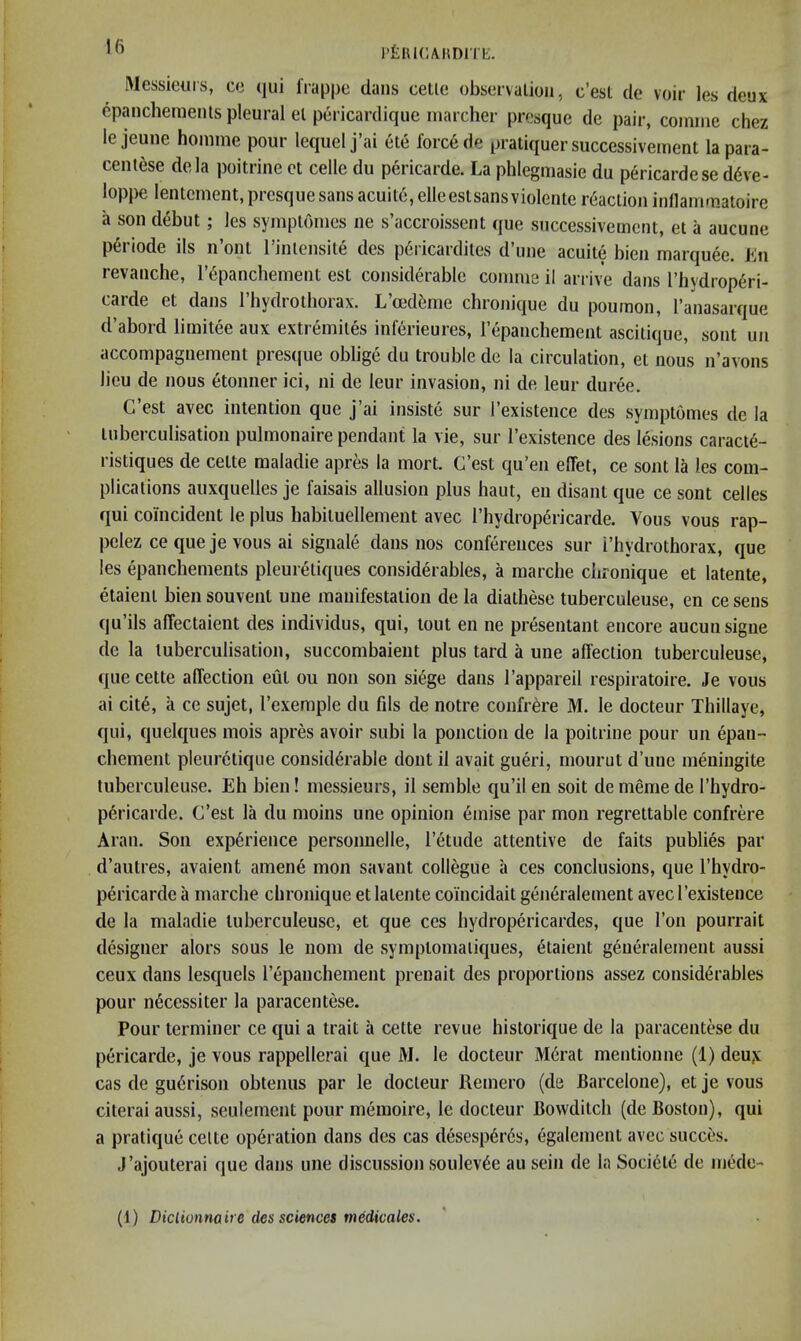 rtiiuc/ViiDiTh:. Messieurs, ce (jui frappe dans cetie observation, c’esl de voir les deux 6panchemenls pleural el pericardiqiie marcher presque de pair, comme chez le jeune honime pour lequel j’ai etc force de pratiquer successivement la para- centese dela poitrine et celle du pericarde. La phlegmasie du pericardese d6ve- loppe lentement, presque sans acuitd, elleeslsans violente reaction inflammatoire a son debut; les symptoines ne s’accroissent que successivement, et a aucune p6riode ils n’oni rinlensit6 des p6ricardiles d’une acuite bien marquee. Ln revanche, I’^panchement est considerable comme il arrive dans I’hydrop^ri- carde et dans riiydroihorax. L’mdeme chronique du poumon, I’anasarque d’abord limitee aux extr^miles inferieures, lepanchement ascitique, sont un accompagnement presque oblige du trouble de la circulation, et nous n’avons lieu de nous etonner ici, ni de leur invasion, ni de leur duree. C’est avec intention que j’ai insiste sur I’existence des symptomes de la tuberculisation pulmonaire pendant la vie, sur I’existence des lesions caract6- ristiques de celte raaladie apres la mort. G’est qu’en effet, ce sont la les com- plications auxquelles je faisais allusion plus haut, en disant que ce sont cedes qui coincident le plus habituellement avec rhydrop6ricarde. Vous vous rap- pelez ce que je vous ai signale dans nos conferences sur i’hydrothorax, que les epanchements pleureliques considerables, a marche chronique et latente, etaienl bien souvent une manifestation de la diathese tuberculeuse, en ce sens qu’ils alTectaient des individus, qui, tout en ne presentant encore aucunsigne de la tuberculisation, succombaient plus tard a une affection tuberculeuse, que cette alTection eut ou non son si^ge dans I’appareil respiratoire. Je vous ai cit6, a ce sujet, I’exemple du fils de notre confrere M. le docteur Thillaye, qui, quelques inois apres avoir subi la ponction de la poitrine pour un epan- chement pleuretique considerable dontil avail gueri, mourut d’unc meniugite tuberculeuse. Eh bien! messieurs, il semble qu’il en soil de meme de I’hydro- pericarde. C’est la du moins une opinion emise par mon regrettable confrere Aran. Son experience personnelle, I’etude attentive de fails publies par d’autres, avaient amene mon savant collegue a ces conclusions, que I’hydro- pericarde a marche chronique et latente coincidait generalement avec I’existence de la maladie tuberculeuse, et que ces hydropericardes, que Ton pourrait designer alors sous le nom de symptomaliques, etaient generalement aussi ceux dans lesquels repancheinent prenait des proportions assez considerables pour necessiter la paracentese. Pour terminer ce qui a trait a cette revue historique de la paracentese du pericarde, je vous rappellerai que M. le docteur Merat mentionne (1) deu?: cas de guerison obtenus par le docteur Remero (de Barcelone), et je vous citerai aussi, seulement pour memoire, le docteur Bowditch (de Boston), qui a pratique celte operation dans des cas desesperes, egalement avec succes. J’ajouterai que dans une discussion soulevee au sein de la Societe de mede- (1) Diclionna ire des sciences medicales.