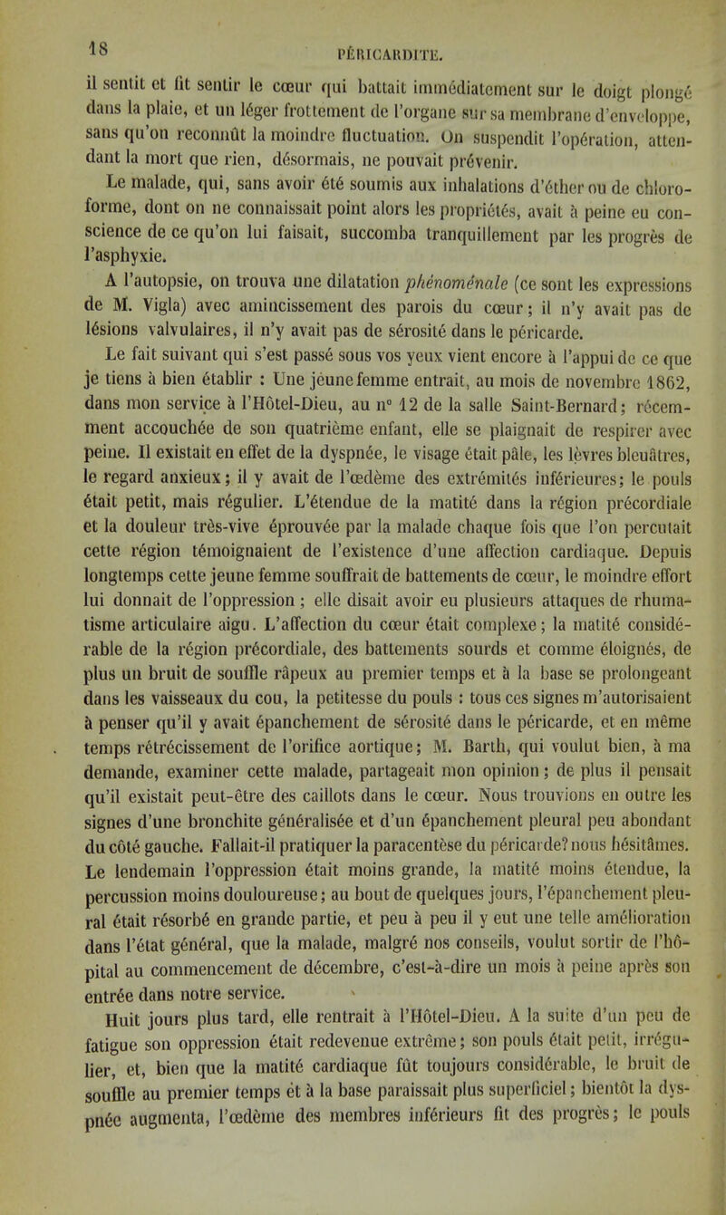 I’lilUCAHDtTE. il senlit et (it seiilir le cceur qui battait immedialcment sur le doigt plonge dans la plain, et un 16ger frottement de Torgane sur sa membrane d’envdoppe, sans qu’on recoimat la moindre fluctuation. On suspendit rop6ralion, atten- dant la mort que rien, ddsormais, ne pouvait pr(5venir. Le malade, qui, sans avoir 6t6 soumis aux inhalations d’6ther ou de chloro- forme, dont on ne connaissait point alors les pi’oprietds, avait a peine eu con- science de ce qu’on lui faisait, succomba tranquillement par les progres de I’asphyxie. A 1 autopsie, on trouva une dilatation phenomenale (ce soiit les expressions de M. Vigla) avec amincissement des parois du cceur; il n’y avait pas de lesions valvulaires, il n’y avait pas de serosile dans le pericarde. Le fait suivant qui s’est passe sous vos yeux vient encore a I’appui do ce que je tiens a bien etablir : Une jeune femme entrait, au mois de novembrc 1862, dans moil service a I’Hotel-Dieu, au n 12 de la salle Saint-Bernard; recem- ment accouch^e de son quatridiie enfant, elle se plaignait de respirer avec peine. Il existait eii effet de la dyspnee, le visage etait pale, les levres bleuatres, le regard anxieux; il y avait de I’ced^me des extremil^s inf6rieures; le pools 6tait petit, mais regulier. L’6tendue de la matite dans la region precordiale et la douleur tr^s-vive 4prouv6e par la malade chaque fois que Ton percutait cette region t6moignaient de Texistence d’uiie affection cardiaque. Depuis longtemps cette jeune femme souffrait de battements de cceur, le moindre effort lui donnait de I’oppression ; elle disait avoir eu plusieurs attaques de rhuma- tisme articulaire aigu. L’affection du cceur etait complexe; la matit6 conside- rable de la region precordiale, des battements sourds et comme eloignes, de plus un bruit de souffle rapeux au premier temps et a la base se prolongeant dans les vaisseaux du cou, la petitesse du pools : tons ces signes m’autorisaient a penser qu’il y avait epanchement de serosite dans le pericarde, et eu meme temps retr6cissement de I’orifice aortique; M. Barth, qui voulut bien, a ma demande, examiner cette malade, partageait mon opinion; de plus il pensait qu’il existait peut-etre des caillots dans le cceur. Nous trouvions en outre les signes d’une bronchite gen6ralis6e et d’un 6panchement pleural peu abondaut du cote gauche. Fallait-il pratiquer la paracentese du pericarde? nous h^sitames. Le lendemain I’oppression 6tait moins grande, la matit6 moins etendue, la percussion moins douloureuse; au bout de quelques jours, r6panchement pleu- ral 6tait resorb6 en grande partie, et peu a peu il y eut une telle amelioration dans I’etat general, que la malade, malgr6 nos conseils, voulut sortir de I’hd- pital au commencement de decembre, c’esl-ii-dire un mois a peine apri^s son entree dans notre service. Huit jours plus tard, elle rentrait a I’Hotel-Dieu. A la suite d’un peu de fatigue son oppression etait redeveiiue extreme; son pouls 6tait petit, irr(5gu- lier, et, bien que la matit6 cardiaque fiit toujours considerable, le bruit de souffle au premier temps et a la base paraissait plus superliciel; bientot la dys- pnea augmeiita, I’cedeme des membres inf^rieurs fit des progres; le pouls