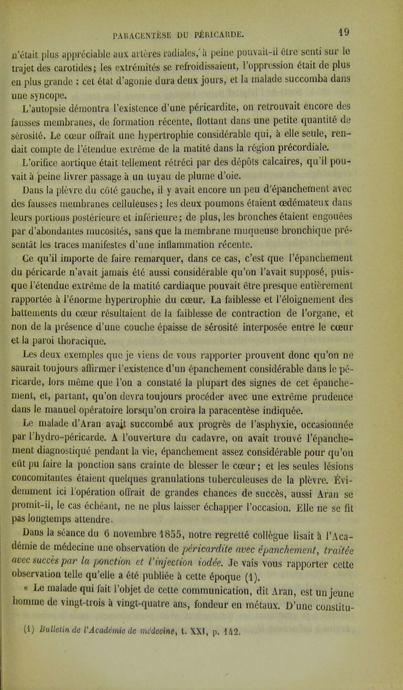 ii’ctait plus appreciable aux arleres radiales/a peine pouvail-il elrc send sur le trajet des carotides; les extreinites se refroidissaient, roppressioii 6lait de plus eii plus grande : cet 6tat d’agonie dura deux jours, et la inalade succoniba daiis uiic syncope. L’autopsie d^niontra rexistence d’une p^ricardite, on retrouvait encore des fausses membranes, de formation recente, flottant dans une petite quantity de serosile. Le cceur olfrait une hypertropbie consid6rable qui, a elle seule, ren- dait compte de I’etendue extreme de la matite dans la region pr6cordiale. L’oriGce aortique 6tait tellemeut retrdci par des depots calcaires, qu’il pou- vait a peine livrer passage a un luyau de plume d’oie. Dans la plevre du cold gauche, il y avait encore un pen d'epanchement avee des fausses membranes celluleuses; les deux poumons elaient oeddmateiix dans leurs portions posterieure et inferieure; de plus, les bronches etaient engoiiees par d’abondantes mucosites, sans que la membrane muqueuse bronchique pre- seutat les traces manifestes d’une inflammation rdeente. Ce qu’ii importe de faire remarquer, dans ce cas, e’est que repanebement du pdricarde n’avait jamais etd aussi considdrable qu’on I’avait supposd, puis- que I’etendue extreme de la matite cardiaque pouvait etre presque entierement rapportee a I’enorme hypertropbie du cceur. La faiblesse et I’dloignement des battements du cceur rdsultaient de la faiblesse de contraction de Torgane, et non de la presence d’une couche epaisse de sdrosite interposde entre le cceur et la paroi thoracique. Les deux exemples que je viens de vous rapporter prouveiit done qu’on ne saurait toujours aflirmer I’existence d’un dpanchement cousiddrable dans le pe- ricarde, lots meme que Ton a constate la plupart des signes de cet epanche- ment, et, partant, qu’on devra toujours proc6der avec une extreme prudence dans le manuel op6ratoire lorsqu’oii croira la paracentese indiqu6e. Le malade d’Aran avait succombd aux progres de I’asphyxie, occasionn6e par l’hydro-p6ricarde. A I’ouverture du cadavre, on avait trouve l’6panche- ment diagnostique pendant la vie, 6panchement assez considerable pour qu’on eut pu faire la ponction sans crainte de blesser le cceur; et les seules lesions concomitantes 6taient quelques granulations tuberculeuses de la plevre. ^Ivi- demment id I’operation oll'rait de grandes chances de succes, aussi Aran se promit-il, le cas 6cheant, ne ne plus laisser 6chapper I’occasion. Elle ne se lit pas longtemps attendee. Dans la seance du 6 novembre 1855, notre regretl6 collegue lisait h I’Aca- demie de m6decine une observation de pericardite avec epanchement, traitee avec smees par la ponction et Ihnjection iodee. Je vais vous rapporter celte observation telle qu’elle a et6 publiee a cette 6poque (1). « Le malade qui fait I’objet de cette communication, dit Aran, est un jeune homme de vingt-trois it vingt-quatre ans, fondeur en metaux. D’une coiistitu- (1) liullelinde VAcaddmie dc mddecine^ t. X.XI, p. 142.