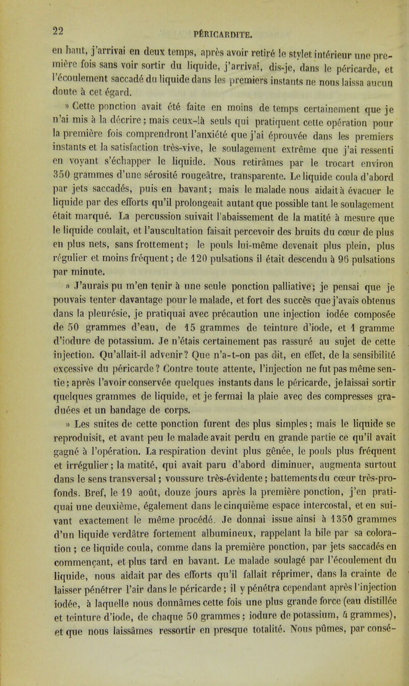 en ham, j’arrivai en deux temps, apres avoir retir6 !e stylet int^rieur uno pre- rnitVc fois sans voir sortir du liqiiide, j’arrivai, dis-jc,‘dans le p6ricarde, et l’(5coulement saccad6 du liquide dans los premiers instants ne nous laissa auciin dome a cet <^gard. » Cette ponction avait 6t6 faite en moins de temps certainement que je n ai mis a la decrire; mais ceux-lh seuls qui pratiquent cette operation pour la premiere fois comprendront I’anxiet^ que j’ai 6prouv6e dans les premiers instants et la satisfaction tres-vive, le soulagement extreme que j’ai ressenti en voyam s’6chapper le liquide. Nous retirames par le trocart environ 350 grammes d’une serosite rougeatre, transparente. Le liquide coulad’abord par jets saccades, puis en bavant; mais le malade nous aidaita evacuer le liquide par des efforts qu’il prolongeait autant que possible tant le soulagement etait marque. La percussion suivait rabaissement de la matite a mesure que le liquide coulait, et I’auscultation faisait percevoir des bruits du coeur de plus en plus nets, sans frottement; le pouls lui-meme devenait plus plein, plus r^gulier et moins frequent; de 120 pulsations il etait descendu a 96 pulsations par minute. » J’aurais pu m’en tenir ^ une seule ponction palliative; je pensai que je pouvais tenter davantage pour le malade, et fort des succ^s quej’avais obtenus dans la pleuresie, je pratiquai avec precaution une injection iod6e composee de 50 grammes d’eau, de 15 grammes de teinture d’iode, et 1 gramme d’iodure de potassium. Je n’etais certainement pas rassur6 au sujet de cette injection. Qu’allait-il advenir? Que n’a-t-on pas dit, en effet, de la sensibility excessive du pericarde? Gontre toute attente, I’injection ne fut pas meme sen- tie; apres I’avoir conservee quelques instants dans le pericarde, jelaissai sortir quelques grammes de liquide, et je fermai la plaie avec des compresses gra- duees et un bandage de corps. » Les suites de cette ponction furent des plus simples; mais le liquide se reproduisit, et avant peu le malade avait perdu en grande partie ce qu’il avait gagne a I’opyration. La respiration devint plus genee, le pouls plus frequent et irr6gulier; la matity, qui avait paru d’abord diminuer, augmenta surtout dans le sens transversal; voussure tres-yvidente; battementsdu cceur tres-pro- fonds. Bref, le 19 aout, douze jours apres la premiere ponction, j’en prati- quai une deuxieme, ygalement dans lecinquieme espace intercostal, eten sui- vant exactement le meme procydy. Je donnai issue ainsi a 1350 grammes d’un liquide verdatre fortemeiit albumineux, rappelant la bile par sa colora- tion ; ce liquide coula, comme dans la premiere ponction, par jets saccades en commencant, et plus tard en bavant. Le malade soulagy par I’ycoulement du liquide, nous aidait par des efforts qu’il fallait ryprimer, dans la crainte de laisser pynytrer I’air dansle pyricarde; il ypynytra cependant apres I’injection iodyc, a laquelle nous donnames cette fois une plus grande force (eau distiliye et teinture d’iode, de chaque 50 grammes; iodure de potassium, h grammes), et que nous laissames ressortir en presque totality. Nous pumes, par consy-