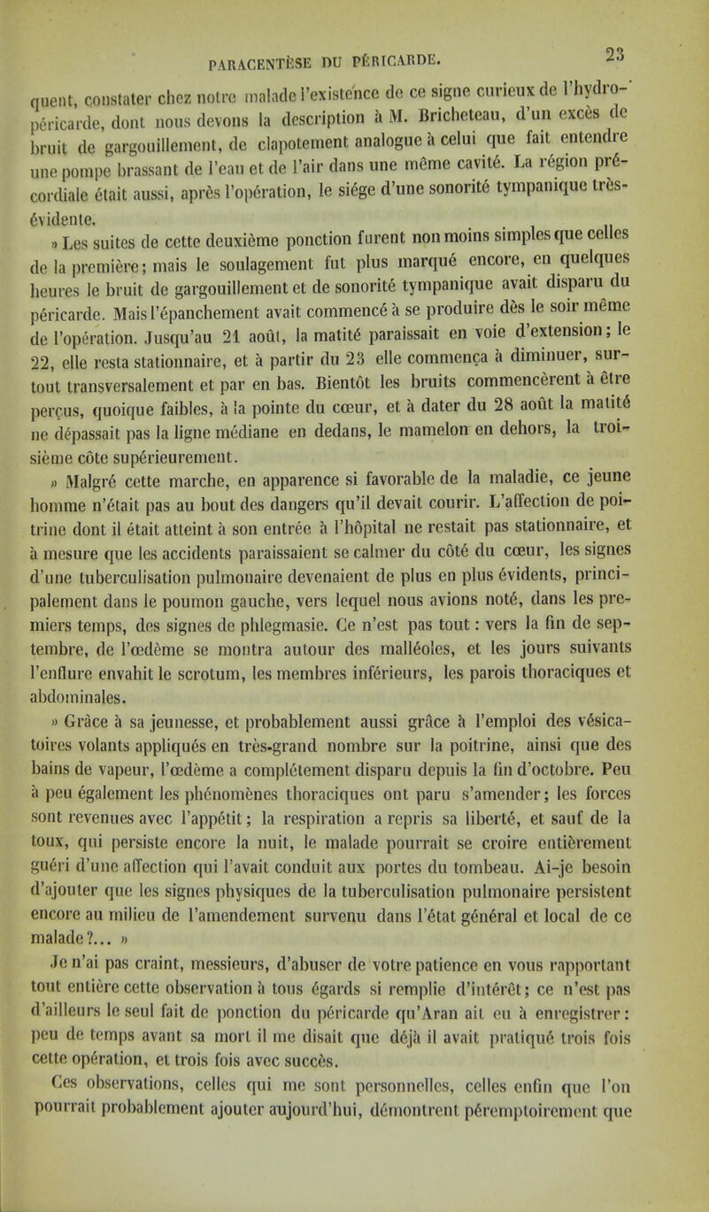 quent, constaler clicz noire malado i’existence do ce signe curieux de I’liydro-' pericarde, dont nous devons la description a M. Bricheteau, d un exces t c bruit de gargouillement, de clapotement analogue a celui que fait entendre line poinpe brassant de I’ean et de I’air dans une meme cavit6. La region pr6- cordiale etait aussi, apr6s I’operation, le si(5ge d’une sonorite tympanique trbs- 6vid8iile. »Les suites de cette deuxieme ponction furent nonmoins simples que celles do la premiere; mais le soulagement fut plus marqu6 encore, en quelques beures le bruit de gargouillement et de sonorite tympanique avait dispaiu du pericarde. Maisrepanchement avait commence a se produire des le soir meme de Toperation. Jusqu’au 21 aout, la matit^ paraissait en voie d extension, le 22, elle resta stationnaire, et a partir du 23 elle commenca a diminuei, sur- tout transversalement et par en bas. Bientot les bruits commencerent a etie percus, quoique faibles, a la pointe du coeur, et a dater du 28 aout la malit6 ne depassait pas la llgne mediane en dedans, le mamelon en dehors, la troi- sieme cote superieurement. » Malgr6 cette marche, en apparence si favorable de la maladie, ce jeuiie bomme n’6tait pas au bout des dangers qu’il devait courir. L’affection de poi- trine dont il etait atteint a son entree a I’bopital ne restait pas stationnaire, et a mesure que les accidents paraissaient se calmer du c6t6 du cceur, les signes d’une tuberculisation pulmonaire devenaient de plus en plus 6vidents, princi- palement dans le poumon gauche, vers lequel nous avions not6, dans les pre- miers temps, des signes de phlegmasie. Ce n’est pas tout: vers la fm de sep- tembre, de I’cedeme se montra autour des malleoles, et les jours suivants I’enflure envahit le scrotum, les membres inferieurs, les parois thoraciques et abdominales. » Grace a sa jeunesse, et probablement aussi grace h I’emploi des v6sica- toires volants appliques en tres-grand nombre sur la poitrine, ainsi que des bains de vapeur, I’cedeme a completement disparu depuis la fin d’octobre. Peu a peu egalement les pli6nom6nes tboraciques ont paru s’amender; les forces sont revenues avec I’appetit; la respiration a repris sa liberte, et sauf de la toux, qui persiste encore la nuit, le malade pourrait se croire entiferement gueri d’une affection qui I’avait conduit aux portes du tombeau. Ai-je besoin d’ajouter que les signes physiques de la tuberculisation pulmonaire persistent encore au milieu de I’amendement survenu dans l’6tat g6n6ral et local de ce malade?... » Je n’ai pas craint, messieurs, d’abuser de votre patience en vous rapportant tout entiere cette observation a tons (5gards si remplie d’interet; ce n’est pas d’ailleurs le seul fait de ponction du pericarde qu’Aran ait eu a enregistrer: ])eu de temps avant sa rnorl il me disait que d6Jh il avait praliqu6 trois fois cette operation, et trois fois avec succes. Ces observations, celles qui me sont pcrsonnelles, celles enfm quo I’on pourrait probablement ajouter aujourd’hui, d6montrent p6remptoircmcnt que