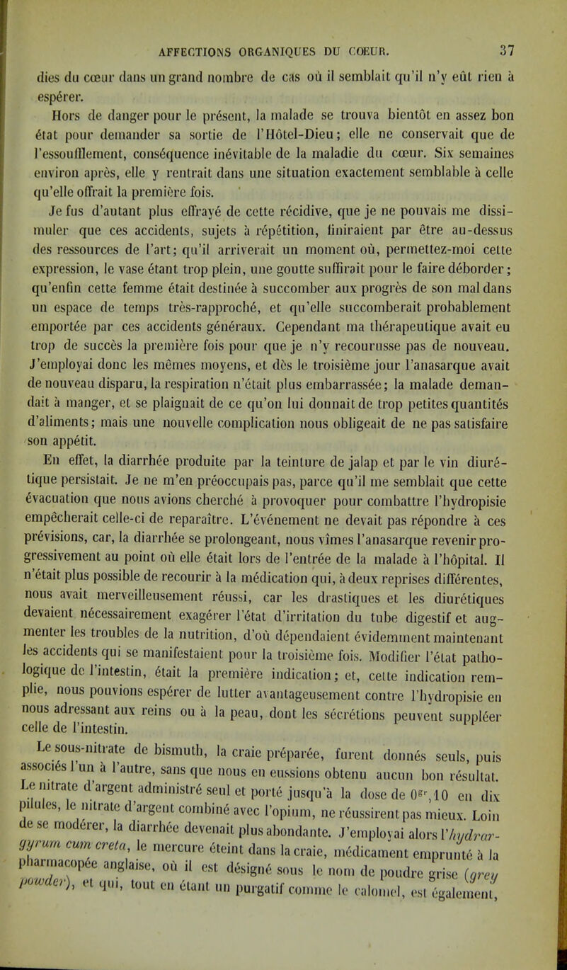 dies dll cceur dans iiii grand noinbre de cas on il semblait qu’il ii’y eul ricn a esp^rer. Hors de danger pour le present, la malade se trouva bientot en assez bon ^tat pour deinander sa sortie de I’Motel-Dieu; elle ne conservait que de I’essoufllement, consequence inevitable de la maladie du cteur. Six semaines environ apres, elle y rentrait dans une situation exactement semblable a celle qu’elle olTrait la premiere fois. Jefus d’autant plus elTraye de cette recidive, que je ne pouvais me dissi- muler que ces accidents, sujets a repetition, liniraient par etre au-dessus des ressources de I’art; qu’il arriverait un moment ou, permettez-rnoi cette expression, le vase etant trop plein, une goutte suffirait pour le faire deborder; qu’enfin cette femme etait destinee a succomber aux progres de son maldans un espace de temps tres-rapproche, et qu’elle succomberait prohablement emportee par ces accidents generaux. Cependant ma therapeutique avail eu trop de succes la premiere fois pour que je n’y recourusse pas de nouveau. J’employai done les memes moyens, et des le troisieme jour I’anasarque avail de nouveau disparu, la respiration n’etait plus embarrass^e; la malade deman- daU a manger, et se plaignait de ce qu’on lui donnaitde trop petites quantiles d’aliments; mais une nouvelle complication nous obligeait de ne pas salisfaire son appetit. En effet, la diarrhee produite par la teinture de jalap et par le vin diure- tique persislait. Je ne m’en preoccupais pas, parce qu’il me semblait que cette Evacuation que nous avions cberche a provoquer pour coinbattre I’hydropisie empecherait celle-ci de reparaitre. L’evenement ne devait pas rEpondre a ces prEvisions, car, la diarrliEe se prolongeant, nous vimes I’auasarque revenirpro- gressivement au point ou elle Etait lors de I’entrEe de la malade a I’hopital. II n Etait plus possible de recourir a la inEdication qui, a deux reprises differentes, nous avail merveilleusement rEussi, car les drastiques et les diuretiques devaient iiEcessairement exagerer I’Etat d’irritation du tube digestif et aug- menter les troubles de la nutrition, d’ou dependaient Evidemment maintenant les accidents qui se manifestaient pour la troisieme fois. lilodifier I’Elat palho- logique dc 1 intestin, Etait la premiere indication; et, cette indication rem- plie, nous pouvions espErer de lutter avantageusement centre I’bydropisie en nous adressant aux reins ou a la peau, dont les secretions peuvent supplEer celle de I’intestin. Le sous-iiiiiate dc bismuth, la craie preparee, fureut dounes seuls, puis associEs 1 un a I’autre, sans que nous en eussions obtenu aucun bon rEsullal. Lemtrated’argentadministrEseuletportE jusqu’a la dosedeOsMO en dix pilules, le nitrate d’arge.it combinE avec I’opium, ne rEussirent pas mieux. Loin ese moderer, la diarrhee devenait plusabondante. J’employai alors gyrurn cum creta, le mercure Eteint dans la craie, medicamenl emprunte a la Itbarmacop e auglaisc, ou il est dfaiguc sous le dc poudro guise («•» (MW o), U qui, tout eu Claut mi |iurgatil'couiiue le calomel, esi egalemcut.