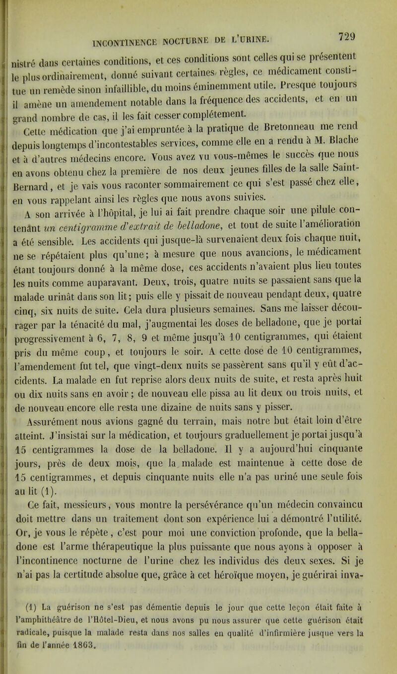 nislre da.is ceriaines conditions, et ces conditions sont celles qui sc presentent lepliisordinaireincnt, donii6 siiivant certaines. regies, ce medicament consti- liie nn remedesinon infaillible, dn moins eminemment utile. Presque toujonrs il amene unamendement notable dans la frequence des accidents, et en un grand nombre de cas, il les fait cesser compietement. Cette medication que j’ai empruntee a la pratique de Bretonneau me lend depuis longtemps d’incontestables services, comme elle en a rendu a M. Blache et il d’autres medecins encore. Vous avez vu vous-memes le succes que nous en avons obtenu chez la premiere de nos deux jeunes filles de la salle Samt- ! Bernard, et je vais vous raconter sommairement ce qui s’est passe chez elle, I en vous rappelant ainsi les rijgles que nous avons suivies. ’ A son arriv6e a I’hopital, je lui ai fait prendre chaque soir une pilule con- I tenant un centigramme d'extrait de helladone, el tout de suite I’amelioralion i a 6te sensible. Les accidents qui jusque-la survenaient deux fois chaque nuit, ne se r6p6taient plus qu’une; a mesure que nous avancions, le medicament etant toujonrs donne a la meme dose, ces accidents n’avaient plus lieu toutes ' les nuits comme auparavant. Deux, trois, quatre units se passaient sans que la I malade urinat dans son lit; puis elle y pissait de nouveau pendapt deux, qualie cinq, six nuits de suite. Gela dura plusieurs semaines. Sans me laisser decou- j rager par la tenacite du mal, j’augmentai les doses de belladone, que je portai progressivement a 6, 7, 8, 9 et meme jusqu’a 10 centigrammes, qui 6taient pris du meme coup, et toujonrs le soir. A cette dose de 10 centigrammes, I’amendement fut tel, que vingt-deux nuits se passerent sans qu’il y eut d’ac- cidents. La malade en fut reprise alors deux nuits de suite, et resta apres huit ou dix nuits sans en avoir; de nouveau elle pissa au lit deux on trois units, el de nouveau encore elle resta une dizaine de nuits sans y pisser. Assurement nous avions gagne du terrain, mais notre but etait loin d’etre alteint. J’insistai sur la medication, et toujonrs graduellement je portai jusqu’a 15 centigrammes la dose de la belladone. Il y a aujourd’hui cinquanle jours, pres de deux mois, que la malade est maintenue a cette dose de 15 centigrammes, et depuis cinquante nuits elle n’a pas urine une seule fois au lit (1). Ce fait, messieurs, vous monlre la perseverance qu’un medecin convaincu doit mettre dans un traitement dont son experience lui a d6monlre I’utilite. Or, je vous le repete, c’est pour moi une conviction profonde, que la bella- done est I’arme lh6rapeutique la plus puissante que nous ayons a opposer a I’inconlinence nocturne de I’urine chez les individus des deux sexes. Si je n’ai pas la certitude absolue que, grace a cet heroique moyen, je gu6rirai inva- (d) La gu6rison ne s’est pas d6mentie depuis le jour que cette le^on etait faite a rampliith6alre de l’H6tel-Dieu, et nous avons pu nous assurer que cette guerison 6tait radicate, puisque la malade resta dans nos salles en qualite d’infirmiere jusque vers la fin de I’annee 1803.