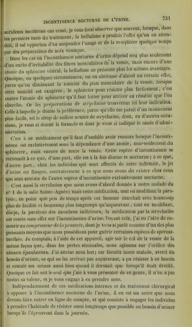 accidfiils liocliinies iml c«i', je vous ferai ubservei- quo souvent, loEBque, dans los premiers mois du traitcment, la belladono a produit I’elTot qii’on en atten- dait, il ost opportim d'cn snspcndic i’uaage et de la remplacer quelque temps par dcs preparations dc noix Votnique. Dans les cas ou rincominence nocturne d’liritie d6pend non plus sculement d’nn exces d’irritabilite des fibres mnsculaires de’ la vessle, mais encore d une atonie do sphincter vesical, la belladone ne prescnte plus les mfiines avantages. Quoique, en qnelques circonstances, on en obtienne d’abord un certain effet, parce qu’en diininnant la tonicit6 du plan itiusculaire de la vessie, lorsque cette tonicitc est exageree, le sphincter pent r6sister plus facilenient, c’est contre I’atonie du sphincter qu’il faut lutter pour arriver au resullat que I’on cherche. Or les preparations de strychnine trouveront ici leur indication. Celle k laquelle je donne la preference, parce qil’elle me parait d’un maniement plus facile, est ie sirop de sulfate neutre de strychnine, doiit^ en d’autres occa- sions, je vous ai donne la formule et clout je vous ai indique le mode cl’admi- nistration. C’esl a ce medicament qu’il faut d’emblee avoir recours lorsque I’inconti- nence est exclusivement sous la dependance d’une atonie, non=seuleiiient du sphincter, mais encore de toute la vessie. Cette espece d incontinence se reconnait a ce quej d’une part, elle est a la fois diurne et noctuine a Ce que, d’autre part, chez les individus qui sont a(Tect6s de cette inflrmite, le jet d’urine est flasque, contrairement a ce que nous avons dit exister chez ceux qui sont atteints de I’autre espece d’incontinence exclusivement nocturne. C’est aussi la strychnine que nous avons d’abord donn^e a notre malade du n° 1 dela salle Saintc-Agnes‘ mais cette medication, tout en modifiant la para- lysie, au point que pen de temps apres cet homme marchait avec beau coup plus de facilite et bea.ucoup plus longtemps qu’auparavant, tout en modifiant, dis-je, la paralysie des membres inferieurs, la medication par la strychnine est restee sans elfet sur I’incontinence d’urine. Voyant cela, j’ai eu I’idde de i‘e- courir au compresseur de la prostate, dont je Vous ai parl6 Comme d’Uii des plus puissants moyens que nous possedions pour guerir certaines especes tie sperma- torrhee. Je comptaisj a I’aide de cet appareih agir sur le col de la vessie de la meme facon que, dans les pertes semiuales, nous agissons sur I’orilice des canaux ejaculateursi J’ai atteint mon but; car bicntot notre malade, avert! du besoin d’uriner, ce qui ne lui arrivait pas auparavant, a pu resistor h ce besoin cl retenir ses urines aussi bien quand il dorniait que lorsqu’il 6tait eveille. Quoique ce fait soit le seul que j’aie a vous presenter de ce genre, il n’cn a pas moins sa valeur, el je vous engage a en prendre note. Independamment de ces medications internes et du trailement chirurgical a opposer a I’incontinence nocturne de I’lirine, il en est un autre que nous devons faire cnlrcr en ligne de compte, et ([ui consiste a engager les individus a prendre I’habilude de r6sister aussi longtemps que possible au besoin d’uriner lorscpi’ils r^prouvent dans la journee. (