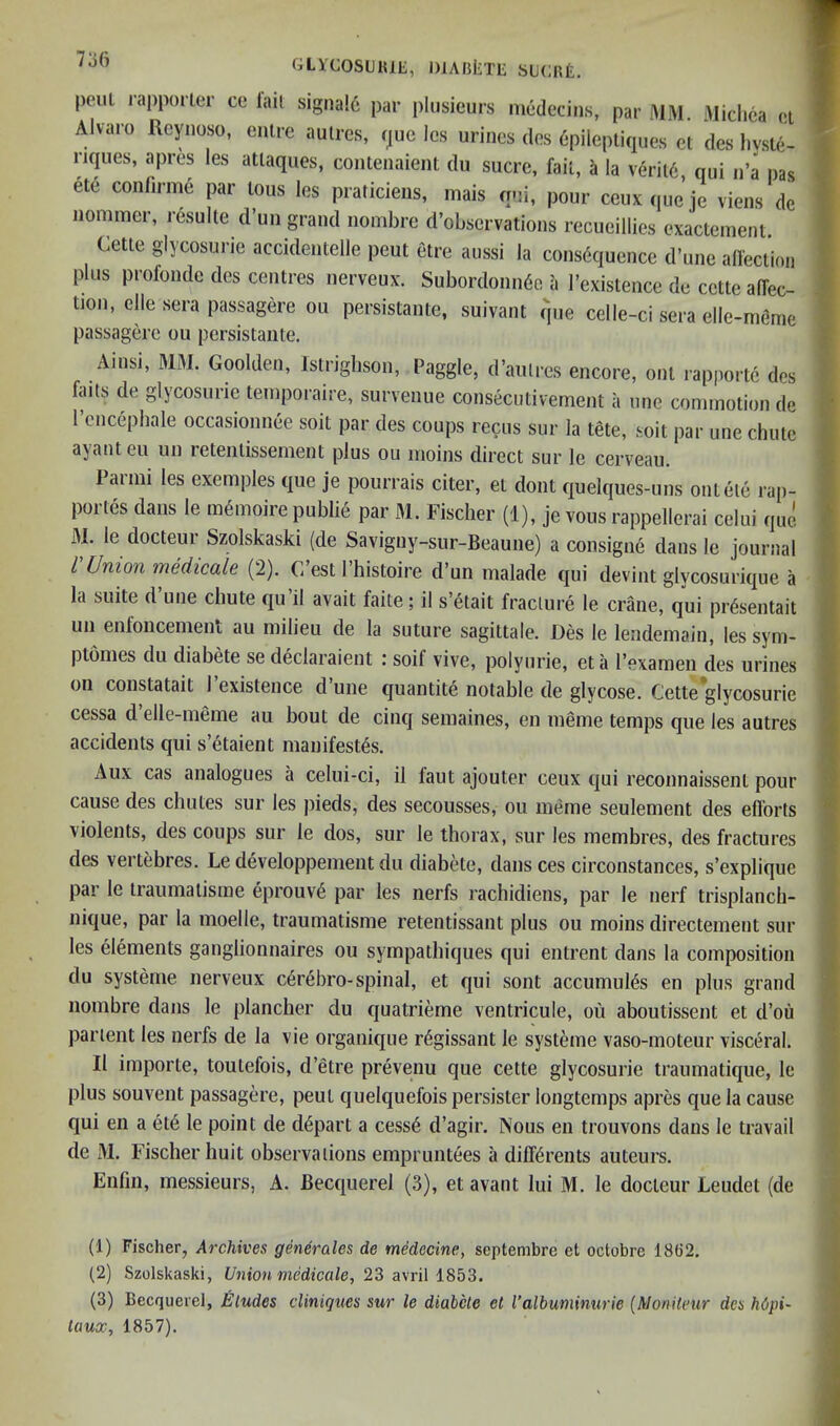 pent rappoiter ce lail signa!6 par i)lusieurs mcdccins, par MM. Miclica o.i Alvaro Reynoso, enlrc aulres, rjue Ics urines des 6pileptiques el des liv.sle- riques, apres les atlaques, contenaient du sucre, fail, i la veril6, qui n’a pas ete confirme par lous les praticieiis, mais qui, pour ceuxque’je viens de nommer, r6sulle d’un grand nombre d’observations recueillies exactement Celle glycosurie accidentelle peul elre aussi la consequence d’une alfecUoii plus profonde des cenlres nerveux. Subordonn6e a I’exislence de cetle alTec- lion, elle sera passagere ou persislanle, suivant que celle-ci sera elle-meme passagere ou persislanle. Ainsi, MM. Goolden, Islriglison, Paggle, d’aulres encore, oni rapporlc des blits de glycosurie leinporaire, survenue conseculivemenl a one cominolion de I’cncephale occasionnee soil par des coups recus sur la tele, soil par une chuie ayanteu un letenlissenient plus ou inoins direct sur le cerveau. Paiini les exemples que je pourrais citer, el dont quelques-uns onlele rap- portes dans le memoire public par M. Fischer (1), je vous rappellerai celui quo, M. le docteur Szolskaski (de Savigny-sur-Beaune) a consigne dans le journal I Union mMicale (2). C est 1 histoire d’un malade qui devint glycosurique a la suite d une chute qu il avail faite; il s’etait fracture le crane, qui pr^sentait un enloncement au milieu de la suture sagittale. Des le lendemain, les sym- ptomes du diabete se declaraient i soif vive, polyurie, eta rexamen des urines on constatait 1 existence d une quantile notable de glycose. Cette glycosurie cessa d’elle-meme au bout de cinq semaines, en meme temps que les autres accidents qui s’etaient manifestos. Aux cas analogues a celui-ci, il faut ajouter ceux qui reconnaissenl pour cause des chutes sur les pieds, des secousses, ou meme seulement des ellbrts violents, des coups sur le dos, sur le thorax, sur les membres, des fractures des vertebres. Le developpement du diabete, dans ces circonstances, s’explique par le traumalisme eprouvO par les nerfs rachidiens, par le nerf trisplanch- nique, par la moelle, traumalisme retentissant plus ou moins directement sur les elements ganglionnaires ou sympathiques qui entrent dans la composition du systeme nerveux cOrebro-spinal, et qui sont accumulOs en plus grand nombre dans le plancher du quatrieme ventricule, ou aboutissent et d’ou par lent les nerfs de la vie organique rOgissant le systeme vaso-moteur visceral. Il importe, toulefois, d’etre prevenu que cette glycosurie traumatique, le plus souvent passagere, peut quelquefois persister longtemps apres que la cause qui en a etO le point de dOpart a cessO d’agir. Nous en trouvons dans le travail de M. Fischer huit observations empruntees a diffOrents auteurs. Enfin, messieurs, A. Becquerel (3), et avant lui M. le docteur Leudet (de (1) Fischer, Archives generales de medecine, septembre et octobre 18(i2. (2) Szolskaski, Union medicale, 23 avril 1853. (3) Becquerel, Etudes cUnigues sur le diabete et Valbuminurie {Monitcur dcs hOpi- laux, 1857).