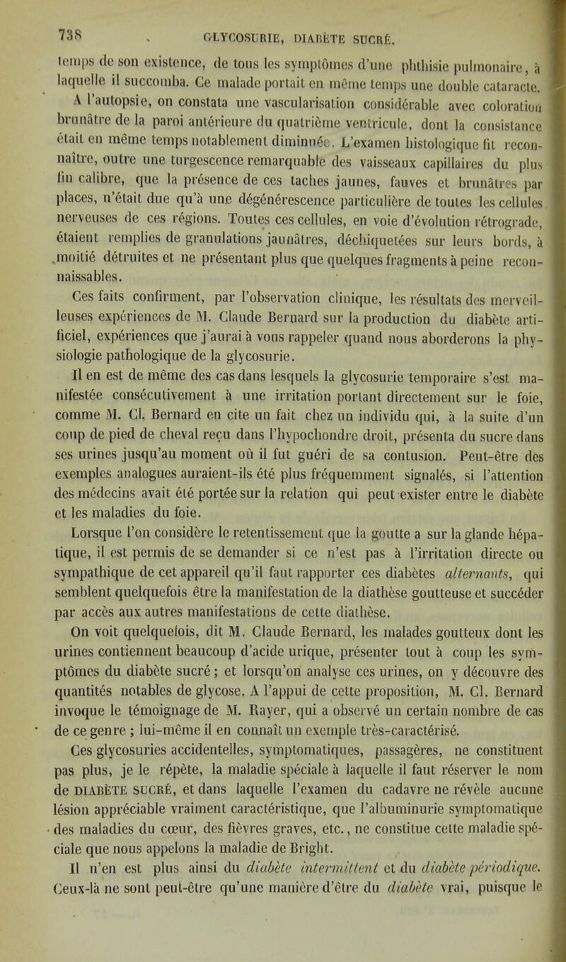 liMups (Ic SOU cxisl(!iico, (Ic Ions Igs syniploincs (I’liiic plilliisie pulinoiiairc, a lii([ucllc il succoinba. Cg iiialadc portail gii digiiig iGiiips uiic double calaraclG. A I’aiitopsiG, on constala unc vascularisalion considerable avec coloration brnnatre de la paroi anl6rienre du qiiatrienie venlricule, donl la consistance elailen rneine temps notableinenl diininn^c. L’examen bistologique (it recon- naitre, outre line turgcscenceremarquable des vaisseaux capillaires du plus lin calibre, que la presence de ces tacbes jaunes, fauves et brunatres par places, n’6tait due qu’a unc d6g6n6rescence particuliiire de toutes les cellules netveuses de ces regions, routes ces cellules, en voie d’6volntlon retrograde, etaient remplies de granulations jaunatres, deebiquetees sur leurs bords, a ,inoiti6 detruites et ne presentant plus que quelques fragments a peine recon- naissables. Ces faits confirment, par I’observation clinique, les resultats dcs mcrveil- leuses experiences de 31. Claude Bernard sur la production du diabete arti- ficiel, experiences que j’aurai a vous rappeler quand nous aborderons la phy- siologie pathologique de la glycosurie. Il en est de meme des cas dans lesquels la glycosurie temporaire s’est ma- nifestee consecutivement a une irritation poriant directement sur le foie, comme 31. Cl. Bernard en cite un fait chez un individu qui, a la suite d’un coup de pied de clieval recu dans riiypocliondre droit, presenta du sucre dans ses urines jusqu’au moment oii il fiit gueri de sa contusion. Peut-etre des exeinplcs analogues auraient-ils 6te plus frequemmeiit signaies, si Tattention desmedecins avait ete porteesur la relation qui pent exister entre le diabete et les maladies du foie. Lorsque Ton considtire le retentissement que la goutte a sur la glande li6pa- tique, il est permis de se demander si ce n’est pas a I’irritaiion directe on sympathique de cetappareil qu’il faut rapportcr ces diabetes alternants, qui semblent quelquefois etre la manifestation de la diathese goutteuse et succ6der par acces auxautres manifestations de cette diathese. On voit quelquelois, dit M. Claude Bernard, les malades goutteux dont les urines contiennent beaucoup d’acide urique, presenter tout a coup les sym- ptomes du diabtde sucre; et lorsqu’on analyse ces urines, on y d^couvre des quantites notables de glycose. A I’appui de cette proposition, 31. Cl. Bernard invoque le t6moignage de M. Bayer, qui a observe un certain nombre de cas de ce genre ; lui-meme il en comiait un exemple tres-caract6rise. Ces glycosuries accidentelles, symptomatiques, passageres, ne constituent pas plus, je le r6pete, la maladie speciale a laquelle il faut r^server le nom de DIABETE sucRfi, et dans laquelle rexamen du cadavre ne revele auciinc lesion appreciable vraiment caracteristique, que I’albuminurie symptomatique des maladies du coeur, des fievres graves, etc., ne constitue cette maladie spe- ciale que nous appelons la maladie de Bright. Il n’en est plus diabete intermittent Gi Aw diabete perindique. Ceux-la ne sont peui-etre cju’une maniere d’etre du diabete vrai, puisque le