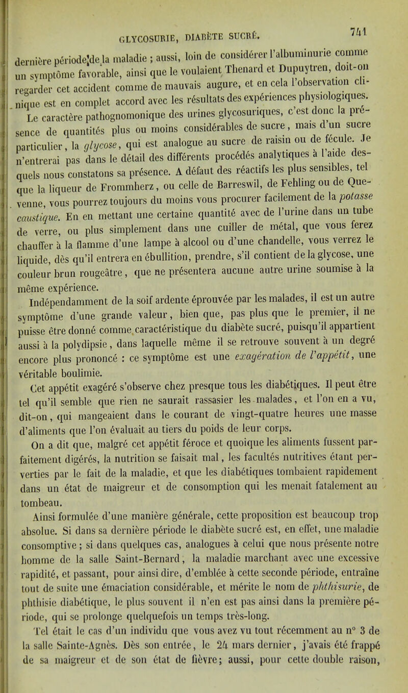 dernierep6riode;dela maladie ; aussi, loin de consid6rer ralbuminurie comme uii symptome favorable, ainsi que le voulaieiit Thenard et Dupuytien, doit-ou rec^arder cet accident comme de mauvais augure, et en cela I’observation cli- .nique est en complet accord avec les r^sultats des experiences physiologiques. Le caractere pathognomonique des urines glycosuriques, c est done a pi sence de quantit6s plus ou nioins considerables de sucre, mais d uii sucre parliculier, la glycose, qui est analogue au sucre de raisin ou de fecule Je n’entrerai pas dans le detail des differents precedes analytiques a 1 aide des- quels nous constatons sa presence. A defaut des reactifs les plus sensibles tel que la liqueur de Frommherz, ou cede de Barresvvil, de Fehlingou de Que- venne, vous pourrez toujours du moins vous procurer facilement de la potasse caustique. En en mettant une certaine quantite avec de Turine dans uii tube de verre, ou plus simpleraent dans une cuiller de metal, que vous ferez chauffer ii la flamme d’une lampe a alcool ou d’une chandelle, vous verrez le liquide, des qu’il entrera en ebullition, prendre, s’il contient de la glycose, une couleur brun rougeatre, que ne presentera aucune autre urine soumise a la meme experience. Independamment de la soif ardente eproiivee par les malades, il est un autre symptome d’une grande valeur, bien que, pas plus que le premier, il ne puisse etredonne comme, caracteristique du diabete sucre, puisqu il appartient aussi il la polydipsie, dans laquelle meme il se retrouve souvent ii un degr6 encore plus prononce : ce symptome est une exayeration de Vappetit, une I veritable boubmie. Cet appetit exager6 s’observe chez presque tons les diabetiques. Il pent etre 1 lei qu’il semble que rien ne saurait rassasier les malades, et Ton en a vu, I dit-on, qui mangeaient dans le courant de vingt-quatre heures une masse I, d’aliments que Ton 6valuait au tiers du poids de leur corps. On a dit que, malgr6 cet appetit feroce et quoique les aliments fussent par- faitemenl digeres, la nutrition se faisait mal, les facultes nutritives etant per- , verties par le fait de la maladie, et que les diabetiques lombaient rapidement dans un 6tat de maigreur et de consomption qui les menait fatalement au tornbeau. Ainsi formuiee d’une maniere gen4rale, cette proposition est beaucoup trop ; absolue. Si dans sa dernifere p^riode le diabete sucr6 est, en effet, une maladie I consomptive ; si dans quelques cas, analogues a celui que nous presente notre I liomme de la salle Saint-Bernard, la maladie marchant avec une excessive I rapidite, el passant, pour ainsi dire, d’emblee a cette seconde periode, entraine ! lout de suite une Emaciation considerable, et merite le nom de phtliisurie, de ! pluhisie diabetique, le plus souvent il n’en est pas ainsi dans la premiere pe- riode, qui se prolonge quelquefois un temps Ires-long. Tel Etait le cas d’un individu que vous avez vu tout rEcemment au n“ 3 de la salle Sainte-Agnes. DEs son entrEe, le 2A mars dernier, j’avais ElE frappE de sa maigreur cl de son Elat de fievre; aussi, pour cette double raison,