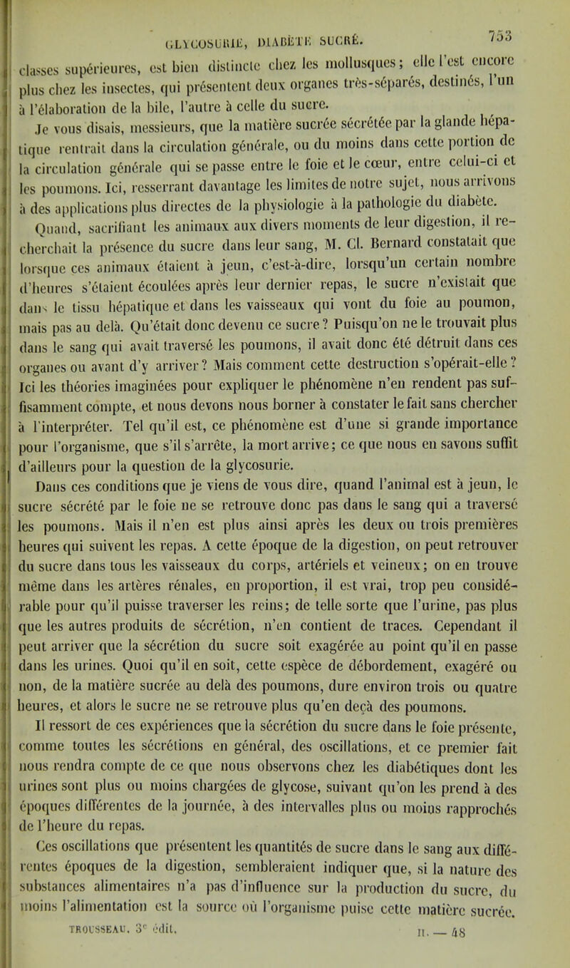 C.LlCUSUiUl', niABiLTK SUCIlfi. classes siiperieiircs, est bicn disliiicle dicz Ics niollusques; ellc Test cucorc plus Chez les insectes, qiii presenlcnt deux organes tr^s-s6pares, destni6s, I’lin a r^Iaboralioii de la bile, I’auli’e a cclle du sucre. Je vous disais, messieurs, que la matiere sucree secr6l6e par la glande bepa- lique reniraii dans la circulation g6nerale, ou du inoins dans celte portion de la circulation gendrale qui se passe entre le foie et le cceur, entre celui-ci et les pounions. Ici, resserrant davantage les limilesde notre sujet, nous amvons ii des applications plus directes de la physiologic a la pathologic du diabetc. Quand, sacriliant les animaux aux divers moments de leur digestion, il re- cherchait la presence du sucre dans leur sang, M. Cl. Bernard constatait que lorsque ccs animaux elaient a jeun, e’est-a-dire, lorsqu’un certain nombre d’heurcs s’etaient 6coul6es apres leur dernier repas, le sucre n’cxislait que dans Ic tissu hepatique et dans les vaisseaux qui vont du foie au poumon, mais pas au dela. Qu’^tait donedevenu ce sucre? Puisqu’on nele trouvait plus dans le sang qui avait traverse les poumons, il avait done 6te detruit dans ces organes ou avant d’y arriver? Mais comment cette destruction s’op6rait-elle ? Jci les theories imaginees pour expliquer le ph^nomene n’eii rendent pas suf- fisainment compte, et nous devons nous bonier a constater le fait sans chercher a rinterpr6ter. Tel qu’il est, ce phenomene est d’une si grande importance pour rorganisme, que s’il s’arrete, la mort arrive; ce que nous en savons suflit d’ailleurs pour la question de la glycosurie. Dans ces conditions que je viens de vous dire, quand I’animal est a jeun, le sucre secrete par le foie ne se retrouve done pas dans le sang qui a traverse les poumons. Mais il n’en est plus ainsi apres les deux ou trois premieres heures qui suivent les repas. A cette epoque de la digestion, on peut retrouver du sucre dans tons les vaisseaux du corps, artdriels et veineux; on en trouve meme dans les arteres renales, en proportion, il est vrai, trop peu conside- rable pour qu’il puisse traverser les reins; de telle sorte que I’mine, pas plus que les autres produits de secretion, ii’eii contient de traces. Cependant il peut arriver r^ue la secretion du sucre soit exagerde au point qu’il en passe dans les urines. Quoi qu’il en soit, cette espece de debordement, exagere ou non, de la matiere sucree au dela des poumons, dure environ trois ou quatre heures, et alors le sucre ne se retrouve plus qu’en deca des poumons. II ressort de ces experiences que la secretion du sucre dans le foie presente, comme toutes les secretions en general, des oscillations, et ce premier fait nous rendra compte de ce que nous observons chez les diabetiques doiit les urines sont plus ou moins chargees de glycose, suivant qu’on les prend a des epoques dilTerentcs de la journee, a des intervalles plus ou moius rapproches de riieure du repas. Ces oscillations que presentent les quantites de sucre dans le sang aux diffe- rentes epoques de la digestion, sembleraient indiquer que, si la nature des substances alimentaires n’a pas d’induence sur la production du sucre, du moins I’alimentation est la source ou I’organisme puise cette matiere sucree. TROUSSEAU. 3' edit. II. — A8