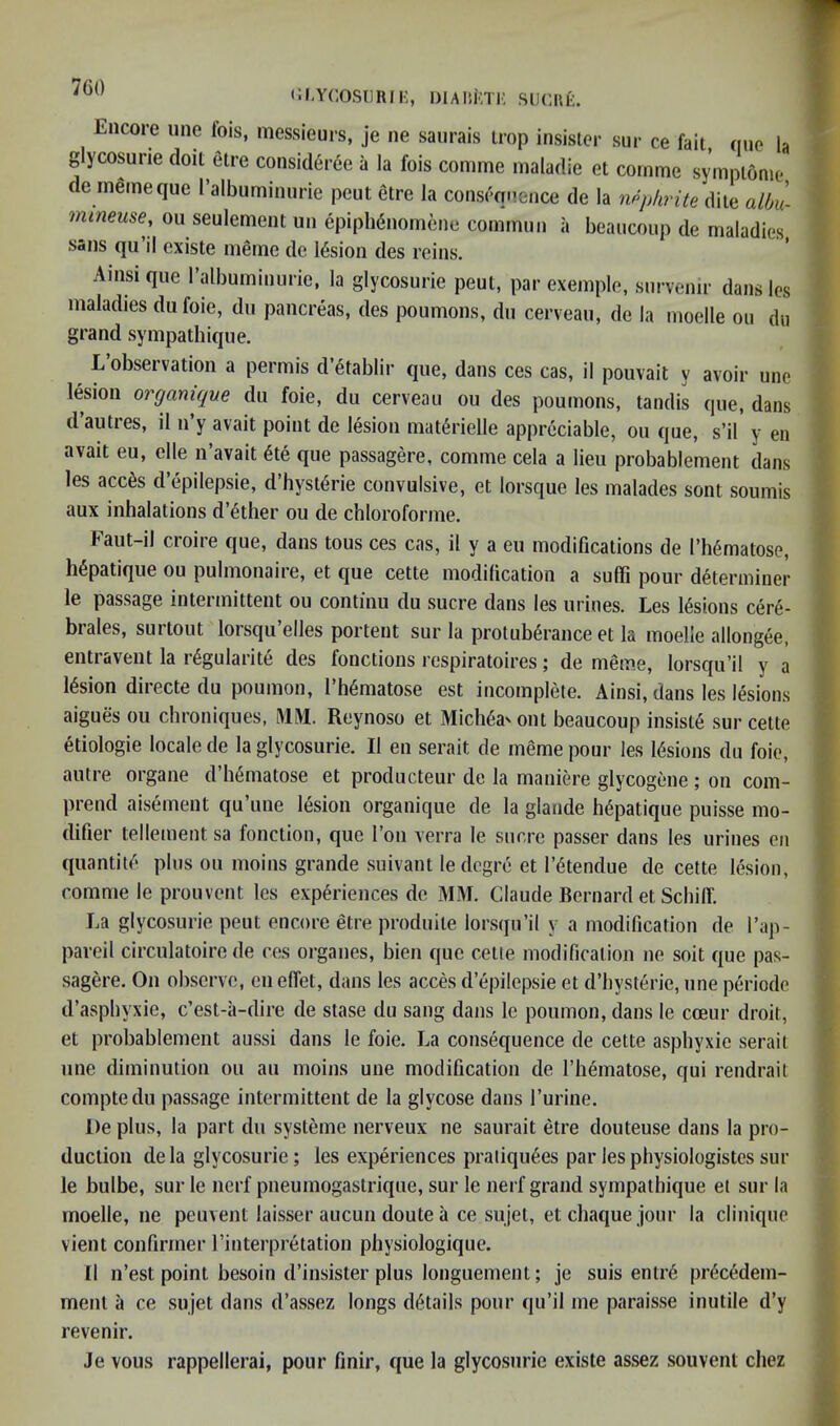 CI.YCOSllRIK, DlAlikTK SUCUk. Encore une fois, messieurs, je ne saurais irop insislor sur ce fait, quo la glycosurie doil elre consideree a la fois comme maladie et comme symplome de inlineque I’albuminurie peut etre la consequence de la ripphrite diie aUm- mineuse, on seulement un epipMnomene commun a beaucoup de maladies sans qu il cxiste meme de lesion des reins. Amsi qiie ralbuminiirie, la glycosurie peut, par exemple, survemr dans les maladies dufoie, du pancreas, des poumons, dn cerveau, de la moelle on du grand sympathique. Lobseivation a permis d etablir qiie, dans ces cas, il pouvait y avoir une lesion orgamque du foie, du cerveau ou des poumons, tandis que, dans d’autres, il n’y avail point de lesion mat6rielle appreciable, ou que, s’il’ y en avail eu, elle n’avait 6te que passagere, comme cela a lieu probablement dans les acc6s d’epilepsie, d’hyst^rie convulsive, et lorsque les malades sont soumis aux inhalations d’^ther ou de chloroforme. Faut-il croire que, dans tons ces cas, il y a eu modifications de I’h^matose, h^patique ou pulmonaire, et que cette modilication a suffi pour determiner le passage intermittent ou continu du sucre dans les urines. Les lesions cere- brales, surtout lorsqu’elles portent sur la protuberance et la moelle allongee, entravent la r4gularite des fonctions respiratoires; de meme, lorsqu’il y a lesion directe du poumon, 1 hematose est incomplete. Ainsi, dans les lesions aigues ou chroniques, MM. Reynoso et Michea'ont beaucoup insiste sur cette etiologie locale de la glycosurie. Il en serait de meme pour les lesions du foie, autre organe d’hematose et producteur de la maniere glycogene; on com- prend aisement qu’une lesion organique de la glande hepatique puisse mo- difier tenement sa fonction, que Ton verra le sucre passer dans les urines en quantite plus ou moins grande suivant ledcgre et I’etendue de cette lesion, comme le prouvent les experiences de MM. Claude Bernard et Schilf. La glycosurie peut encore etre produile lor.squ’il y a modification de I’ap- pareil circulatoire de ces organes, bien que cette modification ne soil que pas- sagere. On observe, en eflet, dans les acces d epilepsie et d’bysterie, une periode d’asphyxie, c’est-ii-dire de stase du sang dans le poumon, dans le cceur droit, et probablement aussi dans le foie. La consequence de cette asphyxie serait une diminution ou au moins une modification de I’hematose, qui rendrait comptedu passage intermittent de la glycose dans Turine. De plus, la part du systeme nerveux ne saurait etre douteuse dans la pro- duction dela glycosurie; les experiences praliqu6es parlesphysiologistessur le bulbe, sur le nerf pneumogastrique, sur le nerf grand sympathique et sur la moelle, ne peuvent laisser aucuii doute a ce sujel, etchaque jour la cliuique vient confirmer rinterpretation physiologique. Il n’est point besoin d’insister plus longuement; je suis entr6 pr6cedem- menl a ce sujet dans d’assez longs dt^tails pour qu’il me parais.se inutile d’y revenir. Je vous rappellerai, pour finir, que la glycosurie existe assez souvent cliez