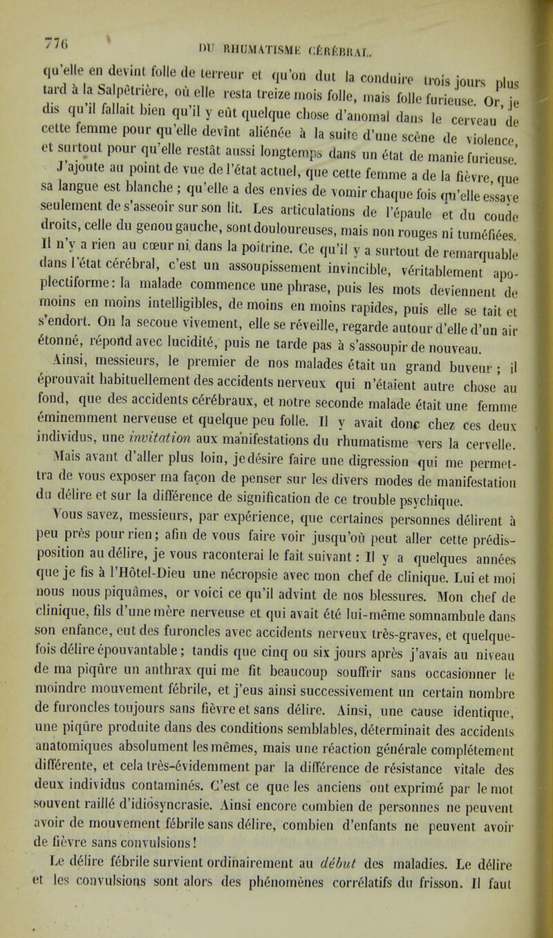 77(i iM' nnUiVUTisMt; cf-ftf-nnAr,. qu elle en devinl folle de terreur el qu’on dm la condmVe irois lours ulus t^ard i la Salpetriere, ou elle resla ireize mois folle, inais folle furieuse. Or ie dis qu il fallait bieii qu’d y eut quelque cliose d’auomal dans le cerveau de celte femme pour qu’elle deviiit ali6n6e a la suire d’uiie scene de violence et suooiit pour qu elle reslat aussi longtenips dans un 6tat de manie furieuse.’ J ajoute ail point de vue de l’6tat acluel, que cette femme a de la fievre nue sa langue est blanche ; qu’elle a des envies de vomir chaque fois mrelleessave seulementdes’asseoirsurson lit. Les articulations de I’epaule et du coude droits, celle du genou gauche, sonldouloureuses, mais non rouges ni tum^f.^es ll n’y a rien au coeur ni dans la poitrine. Ce qu’il y a surtout de remarquable dans 1 etat cerebral, c’est un assoupissement invincible, vdritablement apo- plectiforme: la malade commence une phrase, puis les mots deviennent de moms en moms intelligibles, de moins en moins rapides, puis elle se tail et s’endort. On la secoue vivement, elle se reveille, regarde autourd’elled’un air 6tonne, repond avec Iucldil6, puis ne tarde pas a s’assoupir de nouveau. ^ Ainsi, messieurs, le premier de nos malades etait un grand buveur ; il epiouvait habituellement des accidents nerveux qui n’4taient autre chose au fond, que des accidents c^r^braux, el notre seconde malade etait une femme eminemment nerveuse et quelque peu folle. Il y avail done chez ces deux individus, une invitation aux manifestations du rhumatisme vers la cervelle. Mais avant d’aller plus loin, jedesire faire une digression qui me permoi- tra de vous exposer ma facon de penser sur les divers modes de manifestation du delire et sur la difference de signification de ce trouble psychique. \oussavez, messieurs, par experience, que certaines personnes delirent a peu pres pourrieu; afm de vous faire voir jusqu’ou peut aller cette predis- position audeiiie, je vous raconterai le fait suivant i II y a quelques annees que je fis a I’Hotel-Dieu une necropsie avec mon chef de clinique. Lui et moi nous nous piquames, or voici ce qu’il advint de nos blessures. Mon chef de Clinique, fils d’une mere nerveuse et qui avail 6t6 liii-meme somnamhule dans son enfance, cut des furoncles avec accidents nerveux ires-graves, et quelque- fois delire epouvantable; tandis que cinq ou six jours apres j’avais au niveau de ma piqiue un anthrax qui me lit beaucoup souffrir sans occasionner le moindre mouvement febrile, et j’eus ainsi successivement un certain nombre de furoncles toujours sans fievre et sans delire. Ainsi, une cause identique, une piqCire produite dans des conditions semblables, determinait des accidents anatomiques absolument lesmemes, mais une reaction gen^rale completement diffdrente, et cela lres-6videmment par la dilference de resistance vitale des deux individus contamines. C’est ce que les anciens out exprime par lemot souvent railie d’idiosyncrasie. Ainsi encore cumbien de personnes ne peuvent avoir de mouvement febrile sans deiire, combien d’enfants ne peuvent avoir de fievre sans convulsions! Le delire febrile survient ordinairement au debut des maladies. Le delire et les convulsions sont alors des pli6nomenes correlatifs du frisson. Il faui