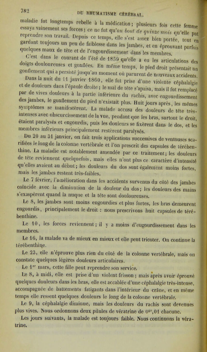 RHUMATISME CfeRfiBRAL. mahulie f„t longternps robelle a la medication; plusiours fois cotie femn.e issaya vamement ses forces: ce ne fiit qii’a^ bout de qvinze mofs qu’elle nut rep,end,e son Paveil. Uepuis ce Icnps, e]le s’ea, a Je. hie,, p„r,d7 m,ela,',l ^FO'-vant parfois •inclques maux de IGte et de |■e„gou,•disse,r,c,„ dans les membrcs ,l„LTL r '' articulations des f, l, e lo pied droit prdsentaitnn g lenient qu, a perstste jnsqu’an inonient on parurcnt dc nouveaux accdenis Da,.s la nn,t dn 11 janvier 1860, elie fnt prise d'une violenie cdpl,alalgie de douleuis dans I epanie drmte; le n,al de tGte s’apaisa, niais il fnt remplacG pa, de v,ves douleurs i, la partie inferieu,-e du rachis, avec engou,dissement des jambes, le gonlleinent du pied n’existait plus. Huit jou,s apres, les mdmes symptomes se ,nanifesttre„l. La n.aiade accusa des douleurs de t«e tres- tenses avec obscurcssement de la vue, pendant que les bras, surtout le droit etatent paralysis et engourdis, puis les douleurs se (ixirent dans le dos, et les membies inf6rieurs principalement restereiit paralyses. Du 20 au 31 janvier, on lait trois applications siiccessives de ventouses sca- rifiees lelongde la colonne verltole el I’on prescrit des capsules de l6r6ben- linne. La maladie est notablement aniend^e par ce traitement; les douleurs de lete reviennent quelquefois, mais eiles n’ontplusce caractere d’in tensity qu elles avaient au debut; les douleurs du dos sont egalenient moins fortes, Le 7 fevrier, 1 amelioration dans les accidents survenus du cote des jambes coincide avec la diminution de la douleur du dos; les douleurs des mains s exaspeient quand la nuqne et la tete sont douloureuses. Le 8, les jambes sont moins engourdies etplus fortes, les bras demeurenl engourdis, principalement le droit : nous prescrivons liuit capsules de tere- benthine. Le 10, les forces reviennent; il y a moins d’eugourdissement dans les membres. Le 16, la malade va de mieux en mieux et elle pent tricoter. On continue la terebenthiue. Le 23, elle ndprouve plus rien du cote de la colonne vertebrale, mais on constate quelques legte douleurs articulaires. Le !'•' mars, cette fdle pent reprendre son service. Le 8, a midi, elle est prise d’un violent frisson; mais apres avoir ^prouve quelques douleurs dans les bras, elle est accablee d’une cephalalgie tr6s-intcnse, accompagnee de baltements faligants dans I’int^rieur du crane, et en meme temps elle ressent quelques douleurs le long de la colonne vertebrale. Le 9, la c6phalalgie diminue, mais les douleurs du rachis sont devenues plus vives. Wous ordonnons deux pilules de v6ratrine de O^^Ol chacune. Les jours suivants, la malade est toujours faible. Nous continuous la v6ra- trine. } \ \ i