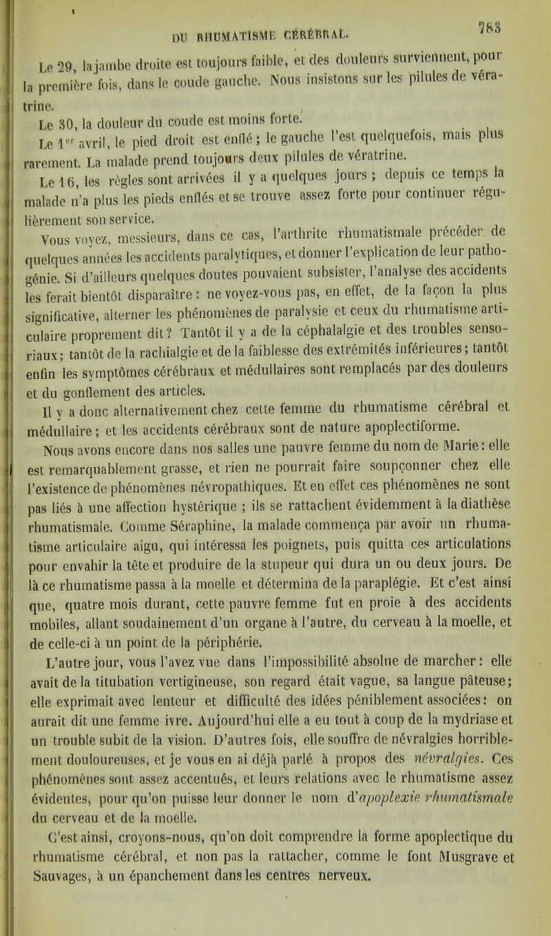 nu BltUMATlSMl! r.liRtimAL. Le ‘>0 lajambo (Iruilc est toujoiire faibic, el dcs (loiilenrs snrvicnnciit, pour la promiire fois, dan« le coude gaucbe. Nous iusistons sur les pilules de v6ra- trine. Le 30, la doiilciir dii coiide est inoins forte. Le avril, le pied droit estenO^; le gauche I’esl quckpiefois, mats plus rareinent. La malade prend toujonrs deux pilules de v6ratrine. Le 16, les regies sont arrivdes ii y a (luclques jours; depuis ce temps la malade n’a plus les pieds enilds else irouve assez forte pour continuer rdgii- lidrement son service. Vous voyez, messieurs, dans ce cas, I’arthrite rhmnatismale prdcddcr de quelques annees les accidents paralytiques, etdonner I’explication de leiir patlio- gdnie. Si d’ailleurs quelques doutes pouvaienl subsisler, I’analyse des accidents les ferait bientdt disparaitre: ne voyez-vous pas, en effet, de la facon la plus significative, alterner les phdnomenesde paralysie et ceux du rhumatisme arli- culaire propreinent dii ? TantOt il y a de la cephalalgie et des troubles senso- riaux; tantot de la racbialgie et de la faiblesse des extremitds infdrieures; tantol enfin 'les symptbrnes cerdbraux et mddullaires sont remplacds par des douleurs et du gonflement des articles. Il y a done alternaliveinent chez celte femme du rhumatisme cdrdbral et mddullaire; et les accidents edrdbraux sont de nature apoplectiforme. Nous avons encore dans nos salles une pauvre femme du nom de Marie: elle est reinarquablemeiit grasse, et rien ne pourrait faire soupconner chez elle I’existence de phdnomenes ndvropathiques. Et en elfet ces phdnomenes ne sont pas lids a une affection hystdrique ; ils se rattachent dvidemment a ladiathdse rhumatismale. (jOinme Sdraphine, la malade conunenca par avoir un rhuma- tisme articulaire aigu, qui intdressa les poignets, puis quitta ces articulations pour envahir la teteet produire de la stupeur qui dura un ou deux jours. De la ce rhumatisme passa a la moelle et ddtermina de la paraplegic. Et e’est ainsi que, quatre mois durant, cette pauvre femme fut en proie & des accidents mobiles, allant soudainement d’un organe a I’autre, du cerveau ti la moelle, et de celle-ci a un point de la peripheric. L’autre jour, vous I’avez vue dans I’iinpossibilitd absolue de marcher: elle avaitdela titubation vertigineuse, son regard dtait vague, sa langue pateuse; elle exprimait avec lenteur et difficulid des iddes pdniblement assocides: on anrait dit une femme ivre. Aujourd’hui elle a eu tout a coup de la mydriaseet un trouble subit de la vision. D’autres fois, elle souffre de ndvralgies horrible- ment douloureuses, et je vous en ai ddjii parld fi [iropos des nevralgies. Ces phdnomenes sont assez accentuds, et leurs relations avec le rhumatisme assez dvidenles, pour qu’on puisse leur donner le nom d'apoplexie rhumatismale du cerveau et de la moelle. e’est ainsi, croyons-nous, qu’on doit comprendre la forme apoplectique du rhumatisme cerebral, et non pas la rattacher, comme le font Musgrave et Sauvages, a un dpanchement dans les centres nerveux.