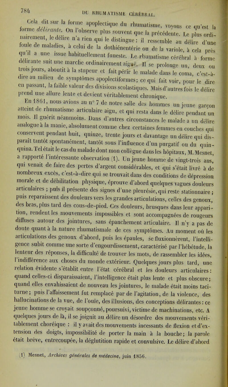 DU HHLMATJSME CtufcnHAU ful Cela dit sill-la fonnc apoplcctiqiic du iliuniaiisiiie, voyous cc nu’esl la me 0“ I’observc plus soiivcrit que la pi-6c(5dentc. I,c plus ordi- nauemcd, c d6ln-e ,,’a rien qui le distiugue: il rosscmble au d^lb-e d’ute fou e de maladies, a celui de la dolliKnentcric ou de la vai iole, a cela pres qu il a uue issue habduellemcnl fuuesle. Le rbumalisme ceriSbral ii forme debianic suit line marcbeordmairemeiitaigue. II se proloiigc uii, deux ou irois jours aboulit a la stupeur et fait perir le malade dans le coma, e’est-a- dire au milieu de symptOmes apoplectiformes; ce qui fait voir, pour le dire cii passant, la faible valeur des divisions scolastiques. Mais d’aulres fois le dSlirc prend line allure lente ct devient veritablement chronique En 1861 nous avious au n<> 7 de notre salle des hommes un jeune garcon alteint de rhumalisme articulaire aigu, et qui resta dans le delire pendant un mois. Il guerit neanmoins. Dans d’autres circonstances le malade a un dclirc analogue a la manie,absolument comine cbez certaines femmes en couches qui conservent pendant huit, quinze, trente jours et davantage un delire qui dis- parait tantot spontanement, tantot sous I’influence d’un purgatif ou du quin- quina. Tel etait le cas du malade dont mon coll^;gue dans les bopitaux, M. Mesnet a rapporte I’interessante observation (1). Un jeune bomme de vingt-trois ans,’ qui venait de faire des pertes d’argent considerables, et qui s’etait livr6 a de nombreux exces, c est-a-dire qui se trouvaitdans des conditions de depression morale et de debilitation physique, eprouve d’abord quelques vagues douleurs articulaires ; puis il presente des signes d’une pleuresie, qui restc stationnaire ; puis reparaissent des douleurs vers les grandes articulations, cellcs des genoux, des bras, plus tard des cous-de-pied. Ges douleurs, brusques dans leur appari- tion, lendentles mouvements impossibles et sont accompagnees de rougeurs diffuses autour des jointures, sans epanebement articulaire. Il n’y a pas de doute quanta la nature rbumatismale de ces symptomes. Au moment ou les ai ticulations des genoux dabord, puis les ^paules, se fluxionuereut, I’intelli- gence subit comme une sorte d’engourdissement, caracteris6 par I’bebetude, la lenteiu des r^ponses, la difficulte de trouver les mots, de rassembler les idees, 1 indifference aux choses du monde extdrieur. Quelques jours plus tard, une 1 elation 6vidente setablit entre 16tat cerebral et les douleurs articulaires: quand celles-ci disparaissaient, I’intelligence etait plus lente et plus obscure; quand elles envahissaient de nouveau les jointures, le malade etait moins taci- turiie; puis I’affaissement fut remplace par de I’agitation, de la violence, des hallucinations de la vue, de I’ouie, des illusions, des conceptions d^lirantes; ce jeune bomme se croyait soupconn§, poursuivi, victime de machinations, etc. A quelques jours de la, il se joignit au d61ire un desordre des mouvements veri- tablement chor^ique : il y avait des mouvements incessants de flexion et d’ex- tension des doigts, impossibility de porter la main a la bouebe; la parole ytait breve, entrecoupye, la deglutition rapide et convulsive. Le delii'e d’abord (1) Mesnet, Archives generalcs de medecine, juin 1856.