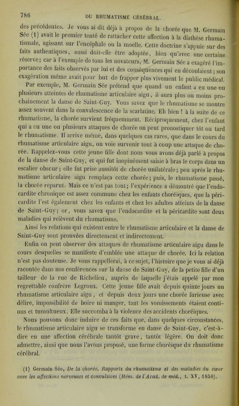 des pr6c6deiUet). Je vous ai dii d6ja a j3io(30s de la chor6e que M. Germain S6e (1) avail le premier tent6 de raliacher cette alTection h la dialh6se rhuma- tismale, agissant sur I’eiicC'phale ou la moelle. Celle doclrine s’appuie sur des fails aulheiitiques, aussi doil-elle elre adoptee, bien qu’avec une cerlaine reserve; car a 1 exemple de lous les iiovaleurs, ivi. Germain S6e a exag6re I’im- portance des fails observes par lui el des consequences qui en d6coulaienl; son exag^ralion meme avail pour bul de frapper plus vivemenl le public medical. Par exemple, M. Germain S6e prdlend que quand un enfanl a eu une ou plusieurs alteinles de rhumalisme arliculaire aigu, il aura plus ou moins pro- chainemenl la danse de Sainl-Guy. Vous savez que le rhumalisme se nionlre assez souvenl dans la convalescence de la scarlatine. Eh bien ! h la suile de ce rhumalisme, la choree survienl frequemment. R^ciproquemenl, chez I’enfanl qui a eu une ou plusieurs allaques de choree on pent pronosliquer l6l ou lard le rhumalisme. II arrive meme, dans quelques cas rares, que dans le cours du rhumalisme arliculaire aigu, on voie survenir loul a coup une allaque de cho- ree. Rappelez-vous celle jeune fille donl nous vous avons deja parld a propos de la danse de Saint-Guy, el qui ful inopinemenl saisie a bras le corps dans un escalier obscur; elle ful prise aussilol de chor6e unilalerale; peu apres le rhu- malisme arliculaire aigu remplaca celle choree; puis, le rhumalisme passe, la chor6e reparul. Mais ce n’esl pas lout; Texp^rience a d^monlre que I’endo- cardile chronique esl assez commune chez les enfanls chor^iques, que la p6ri- cardile I’esl egalenienl chez les enfanls el chez les adulles alleints de la danse de Sainl-Guy; or, vous savez que I’endocardile el la pericardile sonl deux maladies qui relevenl du rhumalisme. Ainsi les relalions qui exisleni enlre le rhumalisme arliculaire el la danse de Sainl-Guy sonl prouv6es direclemenl el indireclemenl. Enfm on peul observer des allaques de rhumalisme arliculaire aigu dans le cours desquelles se manifesle d’emblee une allaque de chor6e. Ici la relation ii’est pas douteuse. Je vous rappellerai, a cesujet, I’liisloire que je vous ai d^jk raconlee dans nos conferences sur la danse de Saint-Guy, de la petite fille d’un tailleur de la rue de Richelieu, auprfes de laquelle j’^tais appel6 par mon regrettable confrere Legroux. Cette jeune fille avail depuis quinze jours un rhumalisme arliculaire aigu, el depuis deux jours une choree furieuse avec delire, impossibility de boire ni manger, tant les vomissements etaient conti- nus el tumultueux. Elle succomba a la violence des accidents choreiques. Nous pouvons done induire de ces fails que, dans quelques circonstances, le rhumalisme arliculaire aigu se Iransforme en danse de Saint-Guy, c’est-li- dire eu une all'ection c^rybrale tantot grave, lantot 16gere. On doit done admettre, ainsi que nous I’avons propose, une forme cboryique du rhumalisme cyrybral. (1) Germain See, De la choree. Rapports du rhumalisme et des maladies du coeur avec les affections nerveuses et convulsives (Mem. de I'Acad, de med., t. XV, 1850).