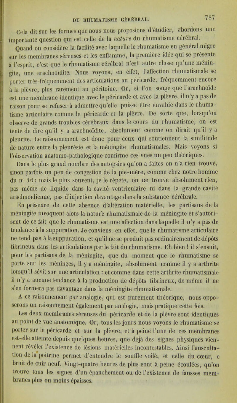 Cela (lit sur les formes quo nous nous proposions d’eluclier, abordons une importante question qui cst cclle de la nature du rhumatisme cdu'6bral. Quand on considere la facility avec laquelle le rhumatisme en g6ii6ral migre sur les membranes s6reuses et les enllammc, la premiere icl6e ({ui se presentc a I’esprit, c’est que le rhumatisme c6r6bral n’est autre chose qu’une m6nin- gite, une arachnoidite. Nous voyons, en elfet, I’airection rhumatismale se porter tr6s-frequemment des articulations au pericarde, fr6quemment encore a la plevre, plus rarement au peritoine. Or, si Ton songe que rarachnoidc est une membrane identique avec le p6ricarde et avec la plevre, il n’y a pas de raison pour se refuser a admettrecju’ellc puisse etre envahie dans le rhuma- tisme articulaire comme le pericarde et la pl6vre. De sorte que, lorsqu’on observe de grands troubles cerebraux dans le cours du rhumatisme, on est tente de dire qu’il y a arachnoidite, absolument comme on dirait qu’il y a pleurite. Le raisonnement est done pour ceux qui soutiennent la similitude de nature entre la pleur^sie et la meningite rhumatismales. Mais voyons si I’observation anatomo-pathologique confirme ces vues un peu theoriques. Dans le plus grand nombre des autopsies qu’oii a faites on n’a rien trouv6, siiion parfois un peu de congestion de la pie-mere, comme chez notre homme du 11 16; maisle plus sou vent, je le repete, on ne trouve absolument rien, pas meme de liquide dans la cavite ventriculaire ni dans la grande cavit6 arachiioidienne, pas d’injection davantage dans la substance c^rebrale. En presence de cette absence d’alteration materielle, les partisans de la meningite invoquent alors la nature rhumatismale de la meningite et s’autori- sent de ce fait que le rhumatisme est une alfection dans laquelle il n’y a pas de tendance a la suppuration. Je conviens, en effet, que le rhumatisme articulaire ne tend pas a la suppuration, et qu’il ne se produit pas ordinairernent de depots fibrineux dans les articulations par le fait du rhumatisme. Eh bien ! il s’ensuit, pour les partisans de la meningite, que du moment que le rhumatisme se porte sur les meninges, il y a meningite, absolument comme il y a arthrite lorsqu’il s6vit sur une articulation : et comme dans cette arthrite rhumatismale il n’y a aucune tendance a la produclion de depots fibrineux, de meme il ne s’en formera pas davantage dans la meningite rhumatismale. A ce raisonnement par analogie, qui est purement th^orique, nous oppo- serons un raisonnement egalement par analogie, mais pratique cette fois. Les deux membranes s6reuses du pdricarde et de la plevre sont identiques au point de vue anatomique. Or, tons les jours nous voyons le rhumatisme se porter sur le pericarde et sur la plevre, et a peine I’une de ces membranes est-elle atteinte depuis quelques heures, que deja des signes physiques vien- nent r6v61er I’existence de lesions materielles incontestables. Ainsi I’ausculta- tion de la poitrine permet d’entendre le soullle voil6, et celle du cceur, e bruit de cuir neuf. Vingt-quatre heures de plus sont a peine 6coul6es, qu’on trouve tous les signes d’un cpanchement ou de I’existence de fausses mem- branes plus ou inoins epaisses.