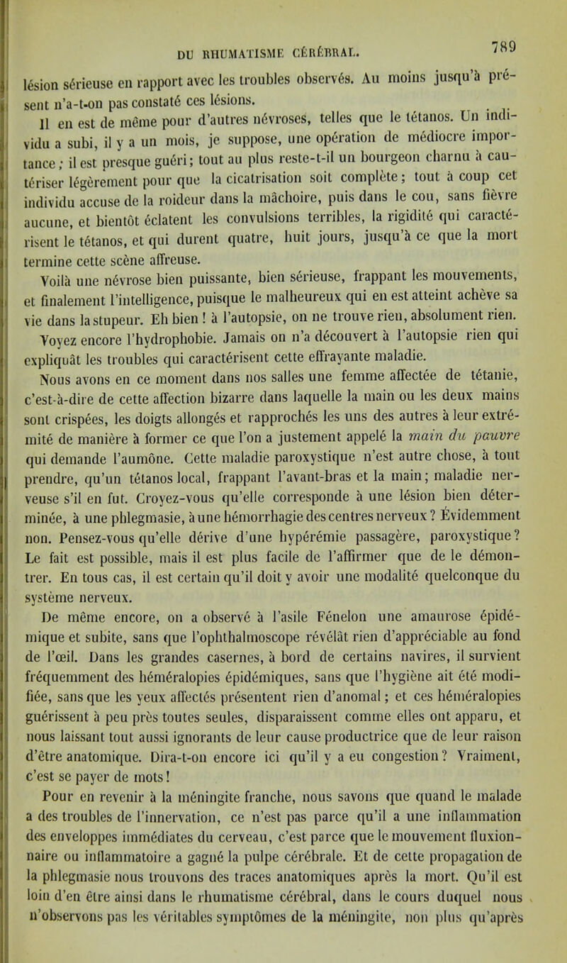 J I I I 1 r lesion s^rieuse eii rapport avec les troubles observes. Aii moins jusqu’h pre- sent n’a-t-on pas constat6 ces Idsions. 11 eii est de meme pour d’autres ii6vroses, telles que le tetanos. Un indi- vidu a subi, il y a im mois, je suppose, une operation de mediocre impor- tance; ilest presque gueri; tout au plus reste-t-il un bourgeon charnu a cau- t^riser l^gerement pour que la cicatrisation soit complete; tout a coup cet individu accuse de la roideur dans la machoire, puis dans le cou, sans fievre aucune, et bientot eclatent les convulsions terribles, la rigidite qui caracte- risent le tetanos, et qui durent quatre, huit jours, jusqu’h ce que la mort termine cette scene affreuse. j Voila une n^vrose bien puissante, bien serieuse, frappant les mouvements, et finalement I’intelligence, puisque le malheureux qui en est atteiiit acheve sa vie dans la stupeur. Eh bien ! h I’autopsie, on ne trouve rien, absolument rien. Yoyez encore I’hydrophobie. Jamais on n a d6couvert a 1 autopsie lien qui cxpliquat les troubles qui caracterisent cette elFrayante maladie. Nous avons en ce moment dans nos salles une femme affectee de t6tanie, c’est-a-dire de cette affection bizarre dans laquelle la main ou les deux mains sent crispees, les doigts allonges et rapproch^s les uns des autres a leur extre- mite de maniere a former ce que Ton a justement appele la main du pauvre qui demande Taumone. Cette maladie paroxystique ii’est autre chose, a tout I prendre, qu’im tetanos local, frappant I’avant-bras et la main; maladie ner- veuse s’il en fut. Croyez-vous qu’elle corresponde a une lesion bien d^ter- minee, a une phlegmasie, a une h6morrbagie des centres nerveux? Evidemment non. Pensez-vous qu’elle derive d’une hyperemie passagere, paroxystique? Le fait est possible, mais il est plus facile de I’affirmer que de le d6mon- trer. En tons cas, il est certain qu’il doit y avoir une modalite quelconque du systeme nerveux. De meme encore, on a observe a I’asile Fenelon une amaurose 6pide- mique et subite, sans que rophthalmoscope revelat rien d’appreciable au fond de I’ceil. Dans les grandes casernes, a bord de certains navires, il siirvient fr6quemment des h6m6ralopies 6pidemiques, sans que I’hygi^ne ait ete modi- fiee, sans que les yeux affect6s presentent rien d’anomal; et ces h^m6ralopies guerissent a peu pres toutes seules, disparaissent comme elles out apparu, et nous laissant tout aussi ignorants de leur cause productrice que de leur raison d’etre anatomique. Dira-t-on encore ici qu’il y a eu congestion? Vraiment, c’est se payer de mots! Pour en revenir a la m6ningite franche, nous savons que quand le malade a des troubles de I’innervation, ce n’est pas parce qu’il a une inllammation des enveloppes imm6diates du cerveau, c’est parce que lemouvement fluxion- naire ou indammatoire a gagii6 la pulpe c6r6brale. Et de cette propagation de la phlegmasie nous trouvons des traces anatomiques apres la mort. Qu’il est loin d’en etre ainsi dans le rhumatisme cerebral, dans le cours duquel nous n’observons pas les veritables sympiomes de la m^ningile, non plus qu’apres